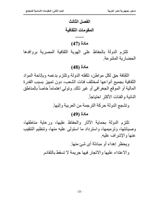 ‫العربية‬ ‫مصر‬ ‫جمهورية‬ ‫دستور‬
‫ال‬ ‫الباب‬
‫للمجتمع‬ ‫األساسية‬ ‫المقومات‬ :‫ثانى‬
‫ـــــــــــــــــــــــــــــــــــــــــــــــــــــ‬
‫ـــــــــــــــــــــ‬
‫ـــــــــــــ‬
‫ــــــــــــــــــــــــــــــــــــــــــــــــــــــــــــ‬
‫ـــــــــــــــــــــــــــــــــــــــــــــــ‬
‫ـــ‬
‫ـ‬
- 22 -
‫الثالث‬ ‫الفصل‬
‫الثقافية‬ ‫المقومات‬
‫ـــــــــــــــــــــ‬
‫ماد‬
‫ة‬
(
47
)
‫بروافدها‬ ‫المصرية‬ ‫الثقافية‬ ‫الهوية‬ ‫على‬ ‫بالحفاظ‬ ‫الدولة‬ ‫تلتزم‬
.‫المتنوعة‬ ‫الحضارية‬
‫مادة‬
(
48
)
‫المواد‬ ‫وبإتاحة‬ ‫بدعمه‬ ‫وتلتزم‬ ‫الدولة‬ ‫تكفله‬ ،‫مواطن‬ ‫لكل‬ ‫حق‬ ‫الثقافة‬
‫فئات‬ ‫لمختلف‬ ‫أنواعها‬ ‫بجميع‬ ‫الثقافية‬
‫ا‬ ‫بسبب‬ ‫تمييز‬ ‫دون‬ ،‫الشعب‬
‫لقدرة‬
‫الجغرا‬ ‫الموقع‬ ‫أو‬ ‫المالية‬
‫ف‬
‫ى‬
‫اهتمام‬ ‫وتولي‬ .‫ذلك‬ ‫غير‬ ‫أو‬
ً‫ا‬
‫خاص‬
ً‫ا‬
‫بالمناطق‬
‫احتياج‬ ‫األكثر‬ ‫والفئات‬ ‫النائية‬
ً‫ا‬
.
.‫وإليها‬ ‫العربية‬ ‫من‬ ‫الترجمة‬ ‫حركة‬ ‫الدولة‬ ‫وتشجع‬
‫مادة‬
(
49
)
،‫مناطقها‬ ‫ورعاية‬ ،‫عليها‬ ‫والحفاظ‬ ‫اآلثار‬ ‫بحماية‬ ‫الدولة‬ ‫تلتزم‬
‫و‬ ،‫وصيانتها‬
‫استول‬ ‫ما‬ ‫واسترداد‬ ،‫ترميمها‬
‫ى‬
‫عليه‬
‫وتنظي‬ ،‫منها‬
‫التنقيب‬ ‫م‬
.‫عليه‬ ‫واإلشراف‬ ‫عنها‬
‫أ‬ ‫مبادلة‬ ‫أو‬ ‫إهداء‬ ‫ويحظر‬
‫ى‬
‫ش‬
‫ئ‬
.‫منها‬
.‫بالتقادم‬ ‫تسقط‬ ‫ال‬ ‫جريمة‬ ‫فيها‬ ‫واالتجار‬ ‫عليها‬ ‫واالعتداء‬
 