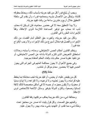 ‫العربية‬ ‫مصر‬ ‫جمهورية‬ ‫دستور‬
:‫الثالث‬ ‫الباب‬
‫والح‬ ‫الحقوق‬
‫العامة‬ ‫والواجبات‬ ‫ريات‬
‫ـــــــــــــــــــــــــــــــــــــــــــــــــــــ‬
‫ـــــــــــــــــــــ‬
‫ـــــــــــــ‬
‫ــــــــــــــــــــــــــــــــــــــــــــــــــــــــــــ‬
‫ـــــــــــــــ‬
‫ــــــــــــــــــــــــــــــــ‬
‫ــــ‬
- 25 -
‫فور‬ ‫بلغ‬ُ‫ي‬ ‫أن‬ ‫ويجب‬
ً‫ا‬
‫بأسباب‬ ‫حريته‬ ‫تقيد‬ ‫من‬ ‫كل‬
‫بحقوقه‬ ‫ويحاط‬ ،‫ذلك‬
‫مك‬ُ‫ي‬‫و‬ ،‫كتابة‬
‫من‬ ‫ن‬
‫االتصال‬
‫و‬ ‫بذويه‬
‫فور‬ ‫بمحاميه‬
‫سلطة‬ ‫إلى‬ ‫يقدم‬ ‫وأن‬ ،‫ا‬
‫تقي‬ ‫وقت‬ ‫من‬ ‫ساعة‬ ‫وعشرين‬ ‫أربع‬ ‫خالل‬ ‫التحقيق‬
.‫حريته‬ ‫يد‬
‫ف‬ ‫إال‬ ‫معه‬ ‫التحقيق‬ ‫يبدأ‬ ‫وال‬
‫ى‬
،‫محام‬ ‫له‬ ‫يكن‬ ‫لم‬ ‫فإن‬ ،‫محاميه‬ ‫حضور‬
‫الالزمة‬ ‫المساعدة‬ ‫توفير‬ ‫مع‬ ،‫محام‬ ‫له‬ ‫دب‬ُ‫ن‬
‫لذو‬
‫ى‬
‫وفق‬ ،‫اإلعاقة‬
ً‫ا‬
‫ف‬ ‫المقررة‬ ‫لإلجراءات‬
‫ى‬
.‫القانون‬
‫ذلك‬ ‫من‬ ‫القضاء‬ ‫أمام‬ ‫التظلم‬ ‫حق‬ ،‫ولغيره‬ ،‫حريته‬ ‫تقيد‬ ‫من‬ ‫ولكل‬
‫أسب‬ ‫خالل‬ ‫فيه‬ ‫والفصل‬ ،‫اإلجراء‬
‫ذلك‬ ‫من‬ ‫وع‬
‫اإل‬
‫اإلفراج‬ ‫وجب‬ ‫وإال‬ ،‫جراء‬
‫فور‬ ‫عنه‬
ً‫ا‬
.
‫ا‬ ‫وينظم‬
‫االحتياط‬ ‫الحبس‬ ‫أحكام‬ ‫لقانون‬
‫ى‬
‫وأسب‬ ،‫ومدته‬ ،
‫وحاالت‬ ،‫ابه‬
‫الذ‬ ‫التعويض‬ ‫استحقاق‬
‫ى‬
‫الدولة‬ ‫تلتزم‬
‫االحتياط‬ ‫الحبس‬ ‫عن‬ ‫بأدائه‬
‫ى‬
‫أو‬ ،
.‫بموجبه‬ ‫المنفذة‬ ‫الحكم‬ ‫بإلغاء‬ ‫بات‬ ‫حكم‬ ‫صدر‬ ‫عقوبة‬ ‫تنفيذ‬ ‫عن‬
‫ال‬ ‫األحوال‬ ‫جميع‬ ‫وفى‬
‫ف‬ ‫المتهم‬ ‫محاكمة‬ ‫يجوز‬
‫ى‬
‫الت‬ ‫الجرائم‬
‫ى‬
‫يجوز‬
‫أو‬ ‫موكل‬ ‫محام‬ ‫بحضور‬ ‫إال‬ ‫فيها‬ ‫الحبس‬
ُ‫م‬
.‫نتدب‬
‫مادة‬
(
55
)
‫يحفظ‬ ‫بما‬ ‫معاملته‬ ‫تجب‬ ‫حريته‬ ‫تقيد‬ ‫أو‬ ،‫يحبس‬ ‫أو‬ ،‫عليه‬ ‫يقبض‬ ‫من‬ ‫كل‬
‫وال‬ ،‫تعذيبه‬ ‫يجوز‬ ‫وال‬ ،‫كرامته‬ ‫عليه‬
‫ا‬ً‫ي‬‫بدن‬ ‫إيذاؤه‬ ‫وال‬ ،‫إكراهه‬ ‫وال‬ ،‫ترهيبه‬
‫حجزه‬ ‫يكون‬ ‫وال‬ ،‫ا‬ً‫ي‬‫معنو‬ ‫أو‬
‫أماكن‬ ‫في‬ ‫إال‬ ‫حبسه‬ ‫أو‬ ،
‫م‬
‫الئقة‬ ‫لذلك‬ ‫خصصة‬
‫وصحي‬ ‫ا‬ً‫ي‬‫إنسان‬
ً‫ا‬
‫الدولة‬ ‫وتلتزم‬ ،
‫ذو‬ ‫لألشخاص‬ ‫اإلتاحة‬ ‫وسائل‬ ‫بتوفير‬
‫ى‬
.‫اإلعاقة‬
‫شيء‬ ‫ومخالفة‬
‫وفق‬ ‫مرتكبها‬ ‫يعاقب‬ ‫جريمة‬ ‫ذلك‬ ‫من‬
.‫للقانون‬ ‫ا‬
‫يث‬ ‫قول‬ ‫وكل‬ .‫الصمت‬ ‫حق‬ ‫وللمتهم‬
‫تحت‬ ‫محتجز‬ ‫من‬ ‫صدر‬ ‫أنه‬ ‫بت‬
‫ش‬ ‫وطأة‬
‫ىء‬
‫التهدي‬ ‫أو‬ ،‫تقدم‬ ‫مما‬
‫بش‬ ‫د‬
‫ىء‬
.‫عليه‬ ‫يعول‬ ‫وال‬ ‫يهدر‬ ،‫منه‬
 