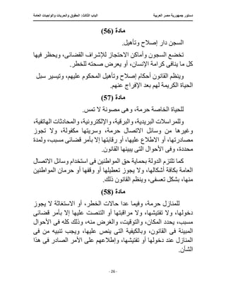 ‫العربية‬ ‫مصر‬ ‫جمهورية‬ ‫دستور‬
:‫الثالث‬ ‫الباب‬
‫والح‬ ‫الحقوق‬
‫العامة‬ ‫والواجبات‬ ‫ريات‬
‫ـــــــــــــــــــــــــــــــــــــــــــــــــــــ‬
‫ـــــــــــــــــــــ‬
‫ـــــــــــــ‬
‫ــــــــــــــــــــــــــــــــــــــــــــــــــــــــــــ‬
‫ـــــــــــــــ‬
‫ــــــــــــــــــــــــــــــــ‬
‫ــــ‬
- 26 -
‫مادة‬
(
56
)
.‫وتأهيل‬ ‫إصالح‬ ‫دار‬ ‫السجن‬
‫السجون‬ ‫تخضع‬
‫القضائ‬ ‫لإلشراف‬ ‫االحتجاز‬ ‫وأماكن‬
‫ى‬
‫فيها‬ ‫ويحظر‬ ،
‫يناف‬ ‫ما‬ ‫كل‬
‫ى‬
‫يعرض‬ ‫أو‬ ،‫اإلنسان‬ ‫كرامة‬
.‫للخطر‬ ‫صحته‬
‫و‬ ‫إصالح‬ ‫أحكام‬ ‫القانون‬ ‫وينظم‬
‫سبل‬ ‫وتيسير‬ ،‫عليهم‬ ‫المحكوم‬ ‫تأهيل‬
‫الكريم‬ ‫الحياة‬
.‫عنهم‬ ‫اإلفراج‬ ‫بعد‬ ‫لهم‬ ‫ة‬
‫مادة‬
(
57
)
‫وه‬ ،‫حرمة‬ ‫الخاصة‬ ‫للحياة‬
‫ى‬
.‫تمس‬ ‫ال‬ ‫مصونة‬
،‫الهاتفية‬ ‫والمحادثات‬ ،‫واإللكترونية‬ ،‫والبرقية‬ ،‫البريدية‬ ‫وللمراسالت‬
،‫حرمة‬ ‫االتصال‬ ‫وسائل‬ ‫من‬ ‫وغيرها‬
‫تجوز‬ ‫وال‬ ،‫مكفولة‬ ‫وسريتها‬
‫االطالع‬ ‫أو‬ ،‫مصادرتها‬
‫قضائ‬ ‫بأمر‬ ‫إال‬ ‫رقابتها‬ ‫أو‬ ،‫عليها‬
‫ى‬
‫ولمدة‬ ،‫مسبب‬
،‫محددة‬
‫وف‬
‫ى‬
‫الت‬ ‫األحوال‬
‫ى‬
.‫القانون‬ ‫يبينها‬
‫المواطن‬ ‫حق‬ ‫بحماية‬ ‫الدولة‬ ‫تلتزم‬ ‫كما‬
‫ف‬ ‫ين‬
‫ى‬
‫االتصال‬ ‫وسائل‬ ‫استخدام‬
‫يجوز‬ ‫وال‬ ،‫أشكالها‬ ‫بكافة‬ ‫العامة‬
‫أو‬ ‫وقفها‬ ‫أو‬ ‫تعطيلها‬
‫المواطنين‬ ‫حرمان‬
‫تعسف‬ ‫بشكل‬ ،‫منها‬
‫ى‬
.‫ذلك‬ ‫القانون‬ ‫وينظم‬ ،
‫مادة‬
(
58
)
‫عد‬ ‫وفيما‬ ،‫حرمة‬ ‫للمنازل‬
‫يجوز‬ ‫ال‬ ‫االستغاثة‬ ‫أو‬ ،‫الخطر‬ ‫حاالت‬ ‫ا‬
‫التنصت‬ ‫أو‬ ‫مراقبتها‬ ‫وال‬ ،‫تفتيشها‬ ‫وال‬ ،‫دخولها‬
‫ب‬ ‫إال‬ ‫عليها‬
‫قضائ‬ ‫أمر‬
‫ى‬
‫منه‬ ‫والغرض‬ ،‫والتوقيت‬ ،‫المكان‬ ‫يحدد‬ ،‫مسبب‬
‫ف‬ ‫كله‬ ‫وذلك‬ ،
‫ى‬
‫األحوال‬
‫المبينة‬
‫فى‬
‫وبالكيفية‬ ،‫القانون‬
‫التى‬
‫ف‬ ‫من‬ ‫تنبيه‬ ‫ويجب‬ ،‫عليها‬ ‫ينص‬
‫ى‬
،‫تفتيشها‬ ‫أو‬ ‫دخولها‬ ‫عند‬ ‫المنازل‬
‫على‬ ‫وإطالعهم‬
‫ف‬ ‫الصادر‬ ‫األمر‬
‫ى‬
‫هذا‬
.‫الشأن‬
 