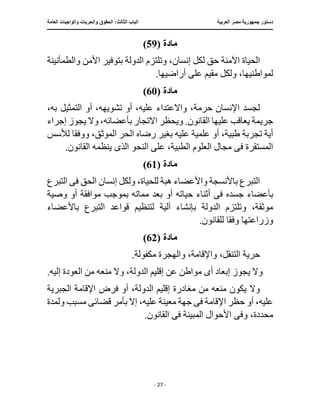 ‫العربية‬ ‫مصر‬ ‫جمهورية‬ ‫دستور‬
:‫الثالث‬ ‫الباب‬
‫والح‬ ‫الحقوق‬
‫العامة‬ ‫والواجبات‬ ‫ريات‬
‫ـــــــــــــــــــــــــــــــــــــــــــــــــــــ‬
‫ـــــــــــــــــــــ‬
‫ـــــــــــــ‬
‫ــــــــــــــــــــــــــــــــــــــــــــــــــــــــــــ‬
‫ـــــــــــــــ‬
‫ــــــــــــــــــــــــــــــــ‬
‫ــــ‬
- 27 -
‫مادة‬
(
59
)
‫والطمأنينة‬ ‫األمن‬ ‫بتوفير‬ ‫الدولة‬ ‫وتلتزم‬ ،‫إنسان‬ ‫لكل‬ ‫حق‬ ‫اآلمنة‬ ‫الحياة‬
.‫أراضيها‬ ‫على‬ ‫مقيم‬ ‫ولكل‬ ،‫لمواطنيها‬
‫مادة‬
(
60
)
،‫به‬ ‫التمثيل‬ ‫أو‬ ،‫تشويهه‬ ‫أو‬ ،‫عليه‬ ‫واالعتداء‬ ،‫حرمة‬ ‫اإلنسان‬ ‫لجسد‬
‫القانون‬ ‫عليها‬ ‫يعاقب‬ ‫جريمة‬
‫االتجار‬ ‫ويحظر‬ .
‫إجراء‬ ‫يجوز‬ ‫وال‬ ،‫بأعضائه‬
‫ع‬ ‫علمية‬ ‫أو‬ ،‫طبية‬ ‫تجربة‬ ‫أية‬
‫ووفق‬ ،‫الموثق‬ ‫الحر‬ ‫رضاه‬ ‫بغير‬ ‫ليه‬
‫ا‬
‫لألسس‬
‫ف‬ ‫المستقرة‬
‫ى‬
‫مج‬
‫الذ‬ ‫النحو‬ ‫على‬ ،‫الطبية‬ ‫العلوم‬ ‫ال‬
‫ى‬
.‫القانون‬ ‫ينظمه‬
‫مادة‬
(
61
)
‫إنس‬ ‫ولكل‬ ،‫للحياة‬ ‫هبة‬ ‫واألعضاء‬ ‫باألنسجة‬ ‫التبرع‬
‫ف‬ ‫الحق‬ ‫ان‬
‫ى‬
‫التبرع‬
‫جسده‬ ‫بأعضاء‬
‫ف‬
‫ى‬
‫وصية‬ ‫أو‬ ‫موافقة‬ ‫بموجب‬ ‫مماته‬ ‫بعد‬ ‫أو‬ ‫حياته‬ ‫أثناء‬
‫قوا‬ ‫لتنظيم‬ ‫آلية‬ ‫بإنشاء‬ ‫الدولة‬ ‫وتلتزم‬ ،‫موثقة‬
‫باألعضاء‬ ‫التبرع‬ ‫عد‬
‫وفق‬ ‫وزراعتها‬
‫ا‬
.‫للقانون‬
‫مادة‬
(
62
)
.‫مكفولة‬ ‫والهجرة‬ ،‫واإلقامة‬ ،‫التنقل‬ ‫حرية‬
‫أ‬ ‫إبعاد‬ ‫يجوز‬ ‫وال‬
‫ى‬
‫إلي‬ ‫العودة‬ ‫من‬ ‫منعه‬ ‫وال‬ ،‫الدولة‬ ‫إقليم‬ ‫عن‬ ‫مواطن‬
.‫ه‬
‫اإلقامة‬ ‫فرض‬ ‫أو‬ ،‫الدولة‬ ‫إقليم‬ ‫مغادرة‬ ‫من‬ ‫منعه‬ ‫يكون‬ ‫وال‬
‫الجبرية‬
‫ف‬ ‫اإلقامة‬ ‫حظر‬ ‫أو‬ ،‫عليه‬
‫ى‬
،‫عليه‬ ‫معينة‬ ‫جهة‬
‫قضائ‬ ‫بأمر‬ ‫إال‬
‫ى‬
‫ولمدة‬ ‫مسبب‬
‫وف‬ ،‫محددة‬
‫ى‬
‫ف‬ ‫المبينة‬ ‫األحوال‬
‫ى‬
.‫القانون‬
 