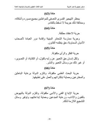 ‫العربية‬ ‫مصر‬ ‫جمهورية‬ ‫دستور‬
:‫الثالث‬ ‫الباب‬
‫والح‬ ‫الحقوق‬
‫العامة‬ ‫والواجبات‬ ‫ريات‬
‫ـــــــــــــــــــــــــــــــــــــــــــــــــــــ‬
‫ـــــــــــــــــــــ‬
‫ـــــــــــــ‬
‫ــــــــــــــــــــــــــــــــــــــــــــــــــــــــــــ‬
‫ـــــــــــــــ‬
‫ــــــــــــــــــــــــــــــــ‬
‫ــــ‬
- 28 -
‫مادة‬
(
63
)
‫الته‬ ‫يحظر‬
‫القسر‬ ‫جير‬
‫ى‬
‫التعسف‬
‫ى‬
،‫وأشكاله‬ ‫صوره‬ ‫بجميع‬ ‫للمواطنين‬
‫ومخال‬
.‫بالتقادم‬ ‫تسقط‬ ‫ال‬ ‫جريمة‬ ‫ذلك‬ ‫فة‬
‫مادة‬
(
64
)
.‫مطلقة‬ ‫االعتقاد‬ ‫حرية‬
‫ألصحاب‬ ‫العبادة‬ ‫دور‬ ‫وإقامة‬ ‫الدينية‬ ‫الشعائر‬ ‫ممارسة‬ ‫وحرية‬
.‫القانون‬ ‫ينظمه‬ ‫حق‬ ،‫السماوية‬ ‫األديان‬
‫مادة‬
(
65
)
‫والرأ‬ ‫الفكر‬ ‫حرية‬
‫ى‬
.‫مكفولة‬
‫التعبير‬ ‫حق‬ ‫إنسان‬ ‫ولكل‬
‫ال‬ ‫أو‬ ،‫الكتابة‬ ‫أو‬ ،‫بالقول‬ ‫رأيه‬ ‫عن‬
،‫تصوير‬
.‫والنشر‬ ‫التعبير‬ ‫وسائل‬ ‫من‬ ‫ذلك‬ ‫غير‬ ‫أو‬
‫مادة‬
(
66
)
‫العلم‬ ‫البحث‬ ‫حرية‬
‫ى‬
‫الباحثين‬ ‫برعاية‬ ‫الدولة‬ ‫وتلتزم‬ ،‫مكفولة‬
‫على‬ ‫والعمل‬ ‫ابتكاراتهم‬ ‫وحماية‬ ‫والمخترعين‬
.‫تطبيقها‬
‫مادة‬
(
67
)
‫اإلبد‬ ‫حرية‬
‫الفن‬ ‫اع‬
‫ى‬
‫واألدب‬
‫ى‬
‫بالنهوض‬ ‫الدولة‬ ‫وتلتزم‬ ،‫مكفولة‬
‫المبدع‬ ‫ورعاية‬ ،‫واآلداب‬ ‫بالفنون‬
‫وحماية‬ ‫ين‬
‫وسائل‬ ‫وتوفير‬ ،‫إبداعاتهم‬
.‫لذلك‬ ‫الالزمة‬ ‫التشجيع‬
 