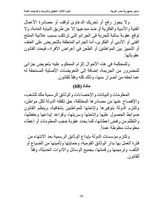 ‫العربية‬ ‫مصر‬ ‫جمهورية‬ ‫دستور‬
:‫الثالث‬ ‫الباب‬
‫والح‬ ‫الحقوق‬
‫العامة‬ ‫والواجبات‬ ‫ريات‬
‫ـــــــــــــــــــــــــــــــــــــــــــــــــــــ‬
‫ـــــــــــــــــــــ‬
‫ـــــــــــــ‬
‫ــــــــــــــــــــــــــــــــــــــــــــــــــــــــــــ‬
‫ـــــــــــــــ‬
‫ــــــــــــــــــــــــــــــــ‬
‫ــــ‬
- 29 -
‫األعمال‬ ‫مصادرة‬ ‫أو‬ ‫لوقف‬ ‫الدعاوى‬ ‫تحريك‬ ‫أو‬ ‫رفع‬ ‫يجوز‬ ‫وال‬
‫عن‬ ‫إال‬ ‫مبدعيها‬ ‫ضد‬ ‫أو‬ ‫والفكرية‬ ‫واألدبية‬ ‫الفنية‬
،‫العامة‬ ‫النيابة‬ ‫طريق‬
‫وال‬
‫ف‬ ‫للحرية‬ ‫سالبة‬ ‫عقوبة‬ ‫توقع‬
‫ى‬
‫الت‬ ‫الجرائم‬
‫ى‬
‫المنتج‬ ‫عالنية‬ ‫بسبب‬ ‫ترتكب‬
‫الفن‬
‫ى‬
‫أو‬
‫ا‬
‫ألدب‬
‫ى‬
‫الفكر‬ ‫أو‬
‫ى‬
‫العنف‬ ‫على‬ ‫بالتحريض‬ ‫المتعلقة‬ ‫الجرائم‬ ‫أما‬ ،
‫ا‬ ‫أو‬
‫ف‬ ‫الطعن‬ ‫أو‬ ‫المواطنين‬ ‫بين‬ ‫لتمييز‬
‫ى‬
‫القانون‬ ‫فيحدد‬ ،‫األفراد‬ ‫أعراض‬
.‫عقوباتها‬
‫ف‬ ‫وللمحكمة‬
‫ى‬
‫عليه‬ ‫المحكوم‬ ‫إلزام‬ ‫األحوال‬ ‫هذه‬
‫جزائ‬ ‫بتعويض‬
‫ى‬
‫إلى‬ ‫إضافة‬ ،‫الجريمة‬ ‫من‬ ‫للمضرور‬
‫له‬ ‫المستحقة‬ ‫األصلية‬ ‫التعويضات‬
‫ل‬ ‫عما‬
‫حق‬
‫وفق‬ ‫كله‬ ‫وذلك‬ ،‫منها‬ ‫أضرار‬ ‫من‬ ‫ه‬
ً‫ا‬
.‫للقانون‬
‫مادة‬
(
68
)
،‫للشعب‬ ‫ملك‬ ‫الرسمية‬ ‫والوثائق‬ ‫واإلحصاءات‬ ‫والبيانات‬ ‫المعلومات‬
،‫مواطن‬ ‫لكل‬ ‫الدولة‬ ‫تكفله‬ ‫حق‬ ،‫المختلفة‬ ‫مصادرها‬ ‫من‬ ‫عنها‬ ‫واإلفصاح‬
‫القانون‬ ‫وينظم‬ ،‫بشفافية‬ ‫للمواطنين‬ ‫وإتاحتها‬ ‫بتوفيرها‬ ‫الدولة‬ ‫وتلتزم‬
‫ضوابط‬
‫عليها‬ ‫الحصول‬
،‫وحفظها‬ ‫إيداعها‬ ‫وقواعد‬ ،‫وسريتها‬ ‫وإتاحتها‬
‫عقوبة‬ ‫يحدد‬ ‫كما‬ ،‫إعطائها‬ ‫رفض‬ ‫من‬ ‫والتظلم‬
‫المعلو‬ ‫حجب‬
‫إعطاء‬ ‫أو‬ ‫مات‬
‫عمد‬ ‫مغلوطة‬ ‫معلومات‬
ً‫ا‬
.
‫من‬ ‫االنتهاء‬ ‫بعد‬ ‫الرسمية‬ ‫الوثائق‬ ‫بإيداع‬ ‫الدولة‬ ‫مؤسسات‬ ‫وتلتزم‬
،‫القومية‬ ‫الوثائق‬ ‫بدار‬ ‫بها‬ ‫العمل‬ ‫فترة‬
‫أو‬ ‫الضياع‬ ‫من‬ ‫وتأمينها‬ ‫وحمايتها‬
‫الت‬
‫بجمي‬ ،‫ورقمنتها‬ ‫وترميمها‬ ،‫لف‬
‫وفق‬ ،‫الحديثة‬ ‫واألدوات‬ ‫الوسائل‬ ‫ع‬
ً‫ا‬
.‫للقانون‬
 