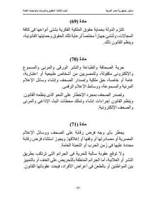 ‫العربية‬ ‫مصر‬ ‫جمهورية‬ ‫دستور‬
:‫الثالث‬ ‫الباب‬
‫والح‬ ‫الحقوق‬
‫العامة‬ ‫والواجبات‬ ‫ريات‬
‫ـــــــــــــــــــــــــــــــــــــــــــــــــــــ‬
‫ـــــــــــــــــــــ‬
‫ـــــــــــــ‬
‫ــــــــــــــــــــــــــــــــــــــــــــــــــــــــــــ‬
‫ـــــــــــــــ‬
‫ــــــــــــــــــــــــــــــــ‬
‫ــــ‬
- 30 -
‫مادة‬
(
69
)
‫أنواعه‬ ‫بشتى‬ ‫الفكرية‬ ‫الملكية‬ ‫حقوق‬ ‫بحماية‬ ‫الدولة‬ ‫تلتزم‬
‫ف‬ ‫ا‬
‫ى‬
‫كافة‬
‫جهاز‬ ‫نشئ‬ُ‫ت‬‫و‬ ،‫المجاالت‬
ً‫ا‬
‫مختص‬
ً‫ا‬
‫لرعاية‬
،‫القانونية‬ ‫وحمايتها‬ ‫الحقوق‬ ‫تلك‬
.‫ذلك‬ ‫القانون‬ ‫وينظم‬
‫مادة‬
(
70
)
‫الصحافة‬ ‫حرية‬
‫الورق‬ ‫والنشر‬ ‫والطباعة‬
‫ى‬
‫والمرئ‬
‫ى‬
‫والمسموع‬
‫واإللكترون‬
‫ى‬
،‫اعتبارية‬ ‫أو‬ ‫طبيعية‬ ‫أشخاص‬ ‫من‬ ‫وللمصريين‬ ،‫مكفولة‬
‫اإلعالم‬ ‫وسائل‬ ‫وإنشاء‬ ‫الصحف‬ ‫وإصدار‬ ‫ملكية‬ ‫حق‬ ،‫خاصة‬ ‫أو‬ ‫عامة‬
،‫والمسموعة‬ ‫المرئية‬
‫الرقم‬ ‫اإلعالم‬ ‫ووسائط‬
‫ى‬
.
‫ال‬ ‫وتصدر‬
‫الذ‬ ‫النحو‬ ‫على‬ ‫اإلخطار‬ ‫بمجرد‬ ‫صحف‬
‫ى‬
.‫القانون‬ ‫ينظمه‬
‫و‬
‫إجراءا‬ ‫القانون‬ ‫ينظم‬
‫اإلذاع‬ ‫البث‬ ‫محطات‬ ‫وتملك‬ ‫إنشاء‬ ‫ت‬
‫ى‬
‫والمرئ‬
‫ى‬
.‫اإللكترونية‬ ‫والصحف‬
‫مادة‬
(
71
)
‫بأ‬ ‫يحظر‬
‫ى‬
‫اإلعالم‬ ‫ووسائل‬ ‫الصحف‬ ‫على‬ ‫رقابة‬ ‫فرض‬ ‫وجه‬
‫ويجوز‬ .‫إغالقها‬ ‫أو‬ ‫وقفها‬ ‫أو‬ ‫مصادرتها‬ ‫أو‬ ‫المصرية‬
‫رقابة‬ ‫فرض‬ ‫استثناء‬
‫ف‬ ‫عليها‬ ‫محددة‬
‫ى‬
.‫العامة‬ ‫التعبئة‬ ‫أو‬ ‫الحرب‬ ‫من‬َ‫ز‬
‫توق‬ ‫وال‬
‫ف‬ ‫للحرية‬ ‫سالبة‬ ‫عقوبة‬ ‫ع‬
‫ى‬
‫الت‬ ‫الجرائم‬
‫ى‬
‫بطريق‬ ‫ترتكب‬
‫بال‬ ‫أو‬ ‫العنف‬ ‫على‬ ‫بالتحريض‬ ‫المتعلقة‬ ‫الجرائم‬ ‫أما‬ ،‫العالنية‬ ‫أو‬ ‫النشر‬
‫تمييز‬
‫ف‬ ‫بالطعن‬ ‫أو‬ ‫المواطنين‬ ‫بين‬
‫ى‬
.‫القانون‬ ‫عقوباتها‬ ‫فيحدد‬ ،‫األفراد‬ ‫أعراض‬
 