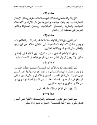 ‫العربية‬ ‫مصر‬ ‫جمهورية‬ ‫دستور‬
:‫الثالث‬ ‫الباب‬
‫والح‬ ‫الحقوق‬
‫العامة‬ ‫والواجبات‬ ‫ريات‬
‫ـــــــــــــــــــــــــــــــــــــــــــــــــــــ‬
‫ـــــــــــــــــــــ‬
‫ـــــــــــــ‬
‫ــــــــــــــــــــــــــــــــــــــــــــــــــــــــــــ‬
‫ـــــــــــــــ‬
‫ــــــــــــــــــــــــــــــــ‬
‫ــــ‬
- 31 -
‫مادة‬
(
72
)
‫اإلعالم‬ ‫ووسائل‬ ‫الصحفية‬ ‫المؤسسات‬ ‫استقالل‬ ‫بضمان‬ ‫الدولة‬ ‫تلتزم‬
‫واالتجاهات‬ ‫اآلراء‬ ‫كل‬ ‫عن‬ ‫وتعبيرها‬ ،‫حيادها‬ ‫يكفل‬ ‫بما‬ ،‫لها‬ ‫المملوكة‬
‫االجتماعية‬ ‫والمصالح‬ ‫والفكرية‬ ‫السياسية‬
‫وتكافؤ‬ ‫المساواة‬ ‫ويضمن‬ ،
‫ف‬ ‫الفرص‬
‫ى‬
‫الرأ‬ ‫مخاطبة‬
‫ى‬
.‫العام‬
‫مادة‬
(
73
)
،‫والتظاهرات‬ ‫والمواكب‬ ،‫العامة‬ ‫االجتماعات‬ ‫تنظيم‬ ‫حق‬ ‫للمواطنين‬
‫غ‬ ،‫السلمية‬ ‫االحتجاجات‬ ‫أشكال‬ ‫وجميع‬
‫ير‬
،‫نوع‬ ‫أي‬ ‫من‬ ‫ا‬ً‫ح‬‫سال‬ ‫حاملين‬
.‫القانون‬ ‫ينظمه‬ ‫الذي‬ ‫النحو‬ ‫على‬ ‫بإخطار‬
‫سلمي‬ ‫الخاص‬ ‫االجتماع‬ ‫وحق‬
ً‫ا‬
‫إخطار‬ ‫إلى‬ ‫الحاجة‬ ‫دون‬ ،‫مكفول‬
‫أو‬ ‫حضوره‬ ‫األمن‬ ‫لرجال‬ ‫يجوز‬ ‫وال‬ ،‫سابق‬
.‫عليه‬ ‫التنصت‬ ‫أو‬ ،‫مراقبته‬
‫مادة‬
(
74
)
.‫القانون‬ ‫ينظمه‬ ‫بإخطار‬ ،‫السياسية‬ ‫األحزاب‬ ‫تكوين‬ ‫حق‬ ‫للمواطنين‬
‫يجو‬ ‫وال‬
‫أ‬ ‫مباشرة‬ ‫ز‬
‫ى‬
‫سياس‬ ‫نشاط‬
‫ى‬
‫أو‬ ،
‫أساس‬ ‫على‬ ‫سياسية‬ ‫أحزاب‬ ‫قيام‬
‫دين‬
‫ى‬
‫بسبب‬ ‫التفرقة‬ ‫على‬ ‫بناء‬ ‫أو‬ ،
‫طائف‬ ‫أساس‬ ‫على‬ ‫أو‬ ‫األصل‬ ‫أو‬ ‫الجنس‬
‫ى‬
‫جغراف‬ ‫أو‬
‫ى‬
‫س‬ ‫أو‬ ،‫الديمقراطية‬ ‫لمبادئ‬ ‫معاد‬ ‫نشاط‬ ‫ممارسة‬ ‫أو‬ ،
‫ر‬
‫ى‬
‫أو‬ ،
‫ذ‬
‫ى‬
‫عسكر‬ ‫طابع‬
‫ى‬
‫عسكر‬ ‫شبه‬ ‫أو‬
‫ى‬
.
‫وال‬
‫قضائ‬ ‫بحكم‬ ‫إال‬ ‫األحزاب‬ ‫حل‬ ‫يجوز‬
‫ى‬
.
‫مادة‬
(
٧٥
)
‫لل‬
‫وال‬ ‫الجمعيات‬ ‫تكوين‬ ‫حق‬ ‫مواطنين‬
‫أساس‬ ‫على‬ ‫األهلية‬ ‫مؤسسات‬
‫ديمقراط‬
‫ى‬
.‫اإلخطار‬ ‫بمجرد‬ ‫االعتبارية‬ ‫الشخصية‬ ‫لها‬ ‫وتكون‬ ،
 