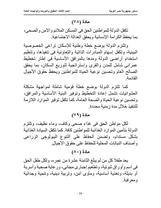 ‫العربية‬ ‫مصر‬ ‫جمهورية‬ ‫دستور‬
:‫الثالث‬ ‫الباب‬
‫والح‬ ‫الحقوق‬
‫العامة‬ ‫والواجبات‬ ‫ريات‬
‫ـــــــــــــــــــــــــــــــــــــــــــــــــــــ‬
‫ـــــــــــــــــــــ‬
‫ـــــــــــــ‬
‫ــــــــــــــــــــــــــــــــــــــــــــــــــــــــــــ‬
‫ـــــــــــــــ‬
‫ــــــــــــــــــــــــــــــــ‬
‫ــــ‬
- 33 -
‫مادة‬
(
٧٨
)
‫ف‬ ‫الحق‬ ‫للمواطنين‬ ‫الدولة‬ ‫تكفل‬
‫ى‬
‫والصح‬ ‫واآلمن‬ ‫المالئم‬ ‫المسكن‬
‫ى‬
،
‫ويحقق‬ ‫اإلنسانية‬ ‫الكرامة‬ ‫يحفظ‬ ‫بما‬
.‫االجتماعية‬ ‫العدالة‬
‫الد‬ ‫وتلتزم‬
‫تراع‬ ‫لإلسكان‬ ‫وطنية‬ ‫خطة‬ ‫بوضع‬ ‫ولة‬
‫ى‬
‫الخصوصية‬
‫الذاتية‬ ‫المبادرات‬ ‫إسهام‬ ‫وتكفل‬ ،‫البيئية‬
‫ف‬ ‫والتعاونية‬
‫ى‬
‫وتنظيم‬ ،‫تنفيذها‬
‫أراض‬ ‫استخدام‬
‫ى‬
‫ا‬
‫ف‬ ‫األساسية‬ ‫بالمرافق‬ ‫ومدها‬ ‫لدولة‬
‫ى‬
‫تخطيط‬ ‫إطار‬
‫وا‬ ‫للمدن‬ ‫شامل‬ ‫عمرانى‬
‫و‬ ‫لقرى‬
‫إ‬
‫يحقق‬ ‫بما‬ ،‫السكان‬ ‫لتوزيع‬ ‫ستراتجية‬
‫األجيال‬ ‫حقوق‬ ‫ويحفظ‬ ‫للمواطنين‬ ‫الحياة‬ ‫نوعية‬ ‫وتحسين‬ ‫العام‬ ‫الصالح‬
‫القادم‬
.‫ة‬
‫مشكلة‬ ‫لمواجهة‬ ‫شاملة‬ ‫قومية‬ ‫خطة‬ ‫بوضع‬ ‫الدولة‬ ‫تلتزم‬ ‫كما‬
،‫والمرافق‬ ‫األساسية‬ ‫البنية‬ ‫وتوفير‬ ‫التخطيط‬ ‫إعادة‬ ‫تشمل‬ ‫العشوائيات‬
‫الالزمة‬ ‫الموارد‬ ‫توفير‬ ‫تكفل‬ ‫كما‬ ،‫العامة‬ ‫والصحة‬ ‫الحياة‬ ‫نوعية‬ ‫وتحسين‬
.‫محددة‬ ‫زمنية‬ ‫مدة‬ ‫خالل‬ ‫للتنفيذ‬
‫مادة‬
(
٧٩
)
‫ف‬ ‫الحق‬ ‫مواطن‬ ‫لكل‬
‫ى‬
‫صح‬ ‫غذاء‬
‫ى‬
،‫وكاف‬
‫وتلتزم‬ ،‫نظيف‬ ‫وماء‬
‫الغذائية‬ ‫السيادة‬ ‫تكفل‬ ‫كما‬ .‫كافة‬ ‫للمواطنين‬ ‫الغذائية‬ ‫الموارد‬ ‫بتأمين‬ ‫الدولة‬
‫و‬ ،‫مستدام‬ ‫بشكل‬
‫البيولوج‬ ‫التنوع‬ ‫على‬ ‫الحفاظ‬ ‫تضمن‬
‫ى‬
‫الزراع‬
‫ى‬
.‫األجيال‬ ‫حقوق‬ ‫على‬ ‫للحفاظ‬ ‫المحلية‬ ‫النباتات‬ ‫وأصناف‬
‫مادة‬
(
٨٠
)
‫طفال‬ ‫يعد‬
‫الثامن‬ ‫يبلغ‬ ‫لم‬ ‫من‬ ‫كل‬
‫ولكل‬ ،‫عمره‬ ‫من‬ ‫عشرة‬ ‫ة‬
‫الحق‬ ‫طفل‬
‫ف‬
‫ى‬
‫إجبار‬ ‫وتطعيم‬ ،‫ثبوتية‬ ‫وأوراق‬ ‫اسم‬
‫ى‬
‫مجان‬
‫ى‬
‫وأسرية‬ ‫صحية‬ ‫ورعاية‬ ،
‫وجدانية‬ ‫وتنمية‬ ،‫دينية‬ ‫وتربية‬ ،‫آمن‬ ‫ومأوى‬ ،‫أساسية‬ ‫وتغذية‬ ،‫بديلة‬ ‫أو‬
.‫ومعرفية‬
 