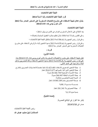 ‫المصرية‬ ‫الوقائع‬
–
‫العدد‬
14
‫في‬ )‫(تابع‬
19
‫سنة‬ ‫يناير‬
2014
‫ـــــــــــــــــــــــــــــــــــــــــــــــــــــــــــــــــــــــــــ‬
‫ــــــــــــــــــــــــــــــــــــــــــ‬
‫ـــــــــــ‬
‫ـــــــــــــــــــــــــــــــــــــــ‬
‫لالنتخابات‬ ‫العليا‬ ‫اللجنة‬
‫رقم‬ ‫لالنتخابات‬ ‫العليا‬ ‫اللجنة‬ ‫قرار‬
7
‫لسنة‬
2014
‫الدستورية‬ ‫التعديالت‬ ‫مشروع‬ ‫على‬ ‫االستفتاء‬ ‫نتيجة‬ ‫إعالن‬ ‫بشأن‬
‫سنة‬ ‫الصادر‬ ‫الدستور‬ ‫على‬
2012
‫يومى‬ ‫أجرى‬ ‫الذى‬
14
،
15
/
1
/
2014
‫لالنتخابات‬ ‫العليا‬ ‫اللجنة‬
‫االطال‬ ‫بعد‬
‫ف‬ ‫الصادر‬ ‫الدستورى‬ ‫اإلعالن‬ ‫على‬ ‫ع‬
‫ى‬
‫يوليو‬ ‫من‬ ‫الثامن‬
2013
‫؛‬
‫رقم‬ ‫القانون‬ ‫وعلى‬
73
‫لسنة‬
1956
‫وتعديالته‬ ‫السياسية‬ ‫الحقوق‬ ‫مباشرة‬ ‫تنظيم‬ ‫بشأن‬
‫؛‬
‫رقم‬ ‫الجمهورية‬ ‫رئيس‬ ‫قرار‬ ‫وعلى‬
586
‫لسنة‬
2013
‫لالنتخابات‬ ‫العليا‬ ‫اللجنة‬ ‫بتشكيل‬
‫؛‬
‫رقم‬ ‫الجمهورية‬ ‫رئيس‬ ‫قرار‬ ‫وعلى‬
678
‫لسنة‬
2013
‫الرأ‬ ‫إلبداء‬ ‫الناخبين‬ ‫بدعوة‬
‫ى‬
‫ف‬
‫ى‬
‫مشروع‬ ‫على‬ ‫االستفتاء‬
‫سنة‬ ‫الصادر‬ ‫الدستور‬ ‫على‬ ‫الدستورية‬ ‫التعديالت‬
2012
‫؛‬
: ‫قررت‬
)‫األولى‬ ‫(المادة‬
‫الد‬ ‫التعديالت‬ ‫مشروع‬ ‫على‬ ‫االستفتاء‬ ‫نتيجة‬ ‫تعلن‬
‫يومى‬ ‫أجرى‬ ‫والذى‬ ‫ستورية‬
14
،
15
/
1
/
014
2
ً‫ء‬‫بنا‬
‫رقم‬ ‫الجمهورية‬ ‫رئيس‬ ‫قرار‬ ‫على‬
678
‫لسنة‬
2013
‫للمصر‬ ‫وذلك‬ ‫لالستفتاء‬ ‫الناخبين‬ ‫بدعوة‬
‫بداخل‬ ‫يين‬
: ‫التالى‬ ‫النحو‬ ‫على‬ ‫وخارجها‬ ‫البالد‬
1
-
‫لالستفتاء‬ ‫المدعويين‬ ‫الناخبين‬ ‫جملة‬
53.423.485
‫المص‬ ‫بيانات‬ ‫قاعدة‬ ‫ا‬ً‫ن‬‫متضم‬ ‫ًا‬‫ب‬‫ناخ‬
.‫بالخارج‬ ‫ريين‬
2
-
‫ج‬
‫بأصواتهم‬ ‫أدلوا‬ ‫الذين‬ ‫الناخبين‬ ‫ملة‬
20.613.677
.‫ًا‬‫ب‬‫ناخ‬
3
-
‫الصحيحة‬ ‫األصوات‬ ‫جملة‬
20.366.730
.‫ا‬ً‫ت‬‫صو‬
4
-
‫الباطلة‬ ‫األصوات‬ ‫جملة‬
246.947
.‫ا‬ً‫ت‬‫صو‬
5
-
‫للحاضرين‬ ‫المئوية‬ ‫النسبة‬
38.6
.%
6
-
‫ج‬
‫ـــ‬
‫المص‬ ‫ملة‬
‫ـ‬
‫بنع‬ ‫وتين‬
‫ـ‬
‫م‬
19.985.389
.‫ًا‬‫ب‬‫ناخ‬
‫بنس‬
‫ـــ‬
‫ب‬
‫ـــ‬
‫م‬ ‫ة‬
‫ـــ‬
‫ئ‬
‫ـــ‬
‫وية‬
98.1
%
7
-
‫بال‬ ‫المصوتين‬ ‫جملة‬
381.341
.‫ًا‬‫ب‬‫ناخ‬
‫مئوية‬ ‫بنسبة‬
1.9
%
)‫الثانية‬ ‫(المادة‬
‫ف‬ ‫القرار‬ ‫هذا‬ ‫ُنشر‬‫ي‬
‫ى‬
.‫المصرية‬ ‫الوقائع‬
‫ف‬ ‫صدر‬
‫ى‬
18
/
1
/
2014
‫لالنتخابات‬ ‫العليا‬ ‫اللجنة‬ ‫رئيس‬
‫هللا‬ ‫عوض‬ ‫صليب‬ ‫نبيل‬ /‫المستشار‬
 