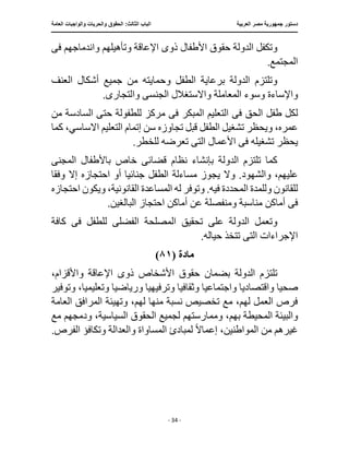 ‫العربية‬ ‫مصر‬ ‫جمهورية‬ ‫دستور‬
:‫الثالث‬ ‫الباب‬
‫والح‬ ‫الحقوق‬
‫العامة‬ ‫والواجبات‬ ‫ريات‬
‫ـــــــــــــــــــــــــــــــــــــــــــــــــــــ‬
‫ـــــــــــــــــــــ‬
‫ـــــــــــــ‬
‫ــــــــــــــــــــــــــــــــــــــــــــــــــــــــــــ‬
‫ـــــــــــــــ‬
‫ــــــــــــــــــــــــــــــــ‬
‫ــــ‬
- 34 -
‫ذو‬ ‫األطفال‬ ‫حقوق‬ ‫الدولة‬ ‫وتكفل‬
‫ى‬
‫ف‬ ‫واندماجهم‬ ‫وتأهيلهم‬ ‫اإلعاقة‬
‫ى‬
.‫المجتمع‬
‫جميع‬ ‫من‬ ‫وحمايته‬ ‫الطفل‬ ‫برعاية‬ ‫الدولة‬ ‫وتلتزم‬
‫العنف‬ ‫أشكال‬
‫واإلساءة‬
‫الجنس‬ ‫واالستغالل‬ ‫المعاملة‬ ‫وسوء‬
‫ى‬
‫والتجار‬
‫ى‬
.
‫ف‬ ‫الحق‬ ‫طفل‬ ‫لكل‬
‫ى‬
‫ف‬ ‫المبكر‬ ‫التعليم‬
‫ى‬
‫من‬ ‫السادسة‬ ‫حتى‬ ‫للطفولة‬ ‫مركز‬
‫الت‬ ‫إتمام‬ ‫سن‬ ‫تجاوزه‬ ‫قبل‬ ‫الطفل‬ ‫تشغيل‬ ‫ويحظر‬ ،‫عمره‬
‫كما‬ ،‫االساسي‬ ‫عليم‬
‫ف‬ ‫تشغيله‬ ‫يحظر‬
‫ى‬
.‫للخطر‬ ‫تعرضه‬ ‫التى‬ ‫األعمال‬
‫بإنشاء‬ ‫الدولة‬ ‫تلتزم‬ ‫كما‬
‫قضائ‬ ‫نظام‬
‫ى‬
‫المجن‬ ‫باألطفال‬ ‫خاص‬
‫ى‬
‫والشه‬ ،‫عليهم‬
‫وفق‬ ‫إال‬ ‫احتجازه‬ ‫أو‬ ‫جنائيا‬ ‫الطفل‬ ‫مساءلة‬ ‫يجوز‬ ‫وال‬ .‫ود‬
‫ا‬
‫المساع‬ ‫له‬ ‫وتوفر‬ .‫فيه‬ ‫المحددة‬ ‫وللمدة‬ ‫للقانون‬
‫احتجازه‬ ‫ويكون‬ ،‫القانونية‬ ‫دة‬
‫ف‬
‫ى‬
.‫البالغين‬ ‫احتجاز‬ ‫أماكن‬ ‫عن‬ ‫ومنفصلة‬ ‫مناسبة‬ ‫أماكن‬
‫ع‬ ‫الدولة‬ ‫وتعمل‬
‫ل‬ ‫الفضلى‬ ‫المصلحة‬ ‫تحقيق‬ ‫لى‬
‫ف‬ ‫لطفل‬
‫ى‬
‫كافة‬
‫الت‬ ‫اإلجراءات‬
‫ى‬
.‫حياله‬ ‫تتخذ‬
‫مادة‬
(
٨١
)
‫تلت‬
‫ذو‬ ‫األشخاص‬ ‫حقوق‬ ‫بضمان‬ ‫الدولة‬ ‫زم‬
‫ى‬
‫واأل‬ ‫اإلعاقة‬
،‫قزام‬
‫واجتماعي‬ ‫واقتصاديا‬ ‫صحيا‬
‫وثقاف‬ ‫ا‬
‫وترفيهي‬ ‫يا‬
‫ا‬
‫وتعليمي‬ ‫ورياضيا‬
‫وتوفير‬ ،‫ا‬
‫العامة‬ ‫المرافق‬ ‫وتهيئة‬ ،‫لهم‬ ‫منها‬ ‫نسبة‬ ‫تخصيص‬ ‫مع‬ ،‫لهم‬ ‫العمل‬ ‫فرص‬
‫والبيئة‬
‫ومم‬ ،‫بهم‬ ‫المحيطة‬
‫مع‬ ‫ودمجهم‬ ،‫السياسية‬ ‫الحقوق‬ ‫لجميع‬ ‫ارستهم‬
ً‫ال‬‫إعما‬ ،‫المواطنين‬ ‫من‬ ‫غيرهم‬
‫لمبادئ‬
.‫الفرص‬ ‫وتكافؤ‬ ‫والعدالة‬ ‫المساواة‬
 