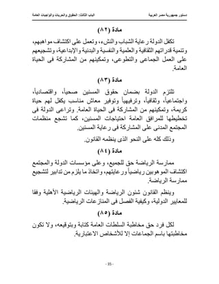 ‫العربية‬ ‫مصر‬ ‫جمهورية‬ ‫دستور‬
:‫الثالث‬ ‫الباب‬
‫والح‬ ‫الحقوق‬
‫العامة‬ ‫والواجبات‬ ‫ريات‬
‫ـــــــــــــــــــــــــــــــــــــــــــــــــــــ‬
‫ـــــــــــــــــــــ‬
‫ـــــــــــــ‬
‫ــــــــــــــــــــــــــــــــــــــــــــــــــــــــــــ‬
‫ـــــــــــــــ‬
‫ــــــــــــــــــــــــــــــــ‬
‫ــــ‬
- 35 -
‫مادة‬
(
٨٢
)
،‫مواهبهم‬ ‫اكتشاف‬ ‫على‬ ‫وتعمل‬ ،‫والنشء‬ ‫الشباب‬ ‫رعاية‬ ‫الدولة‬ ‫تكفل‬
‫والعلمية‬ ‫الثقافية‬ ‫قدراتهم‬ ‫وتنمية‬
‫وتشجيعهم‬ ،‫واإلبداعية‬ ‫والبدنية‬ ‫والنفسية‬
‫ا‬ ‫على‬
‫الجماع‬ ‫لعمل‬
‫ى‬
‫والتطوع‬
‫ى‬
‫ف‬ ‫المشاركة‬ ‫من‬ ‫وتمكينهم‬ ،
‫ى‬
‫الحياة‬
.‫العامة‬
‫مادة‬
(
٨٣
)
‫تلتز‬
ً‫ا‬‫صحي‬ ‫المسنين‬ ‫حقوق‬ ‫بضمان‬ ‫الدولة‬ ‫م‬
‫واقتصادي‬ ،
ً‫ا‬
،
‫واجتماع‬
ً‫ا‬‫ي‬
ً‫ا‬‫وثقافي‬ ،
‫وترفيهي‬ ،
ً‫ا‬
‫مناسب‬ ‫معاش‬ ‫وتوفير‬
‫حيا‬ ‫لهم‬ ‫يكفل‬
‫ة‬
‫ف‬ ‫المشاركة‬ ‫من‬ ‫وتمكينهم‬ ،‫كريمة‬
‫ى‬
‫وتراع‬ .‫العامة‬ ‫الحياة‬
‫ى‬
‫ف‬ ‫الدولة‬
‫ى‬
‫تخطيطه‬
‫المسنين‬ ‫احتياجات‬ ‫العامة‬ ‫للمرافق‬ ‫ا‬
‫منظمات‬ ‫تشجع‬ ‫كما‬ ،
‫المدن‬ ‫المجتمع‬
‫ى‬
‫ف‬ ‫المشاركة‬ ‫على‬
‫ى‬
.‫المسنين‬ ‫رعاية‬
‫الذ‬ ‫النحو‬ ‫على‬ ‫كله‬ ‫وذلك‬
‫ى‬
.‫القانون‬ ‫ينظمه‬
‫مادة‬
(
٨٤
)
‫الدولة‬ ‫مؤسسات‬ ‫وعلى‬ ،‫للجميع‬ ‫حق‬ ‫الرياضة‬ ‫ممارسة‬
‫والمجتمع‬
‫رياضي‬ ‫الموهوبين‬ ‫اكتشاف‬
ً‫ا‬
،‫ورعايتهم‬
‫تدا‬ ‫من‬ ‫يلزم‬ ‫ما‬ ‫واتخاذ‬
‫لتشجيع‬ ‫بير‬
.‫الرياضة‬ ‫ممارسة‬
‫الرياض‬ ‫شئون‬ ‫القانون‬ ‫وينظم‬
‫وفق‬ ‫األهلية‬ ‫الرياضية‬ ‫والهيئات‬ ‫ة‬
‫ا‬
‫ل‬
‫ف‬ ‫الفصل‬ ‫وكيفية‬ ،‫الدولية‬ ‫لمعايير‬
‫ى‬
.‫الرياضية‬ ‫المنازعات‬
‫مادة‬
(
٨٥
)
‫تكون‬ ‫وال‬ ،‫وبتوقيعه‬ ‫كتابة‬ ‫العامة‬ ‫السلطات‬ ‫مخاطبة‬ ‫حق‬ ‫فرد‬ ‫لكل‬
‫لألشخاص‬ ‫إال‬ ‫الجماعات‬ ‫باسم‬ ‫مخاطبتها‬
.‫االعتبارية‬
 