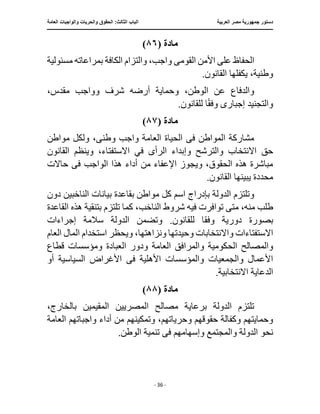 ‫العربية‬ ‫مصر‬ ‫جمهورية‬ ‫دستور‬
:‫الثالث‬ ‫الباب‬
‫والح‬ ‫الحقوق‬
‫العامة‬ ‫والواجبات‬ ‫ريات‬
‫ـــــــــــــــــــــــــــــــــــــــــــــــــــــ‬
‫ـــــــــــــــــــــ‬
‫ـــــــــــــ‬
‫ــــــــــــــــــــــــــــــــــــــــــــــــــــــــــــ‬
‫ـــــــــــــــ‬
‫ــــــــــــــــــــــــــــــــ‬
‫ــــ‬
- 36 -
‫م‬
‫ادة‬
(
٨٦
)
‫القوم‬ ‫األمن‬ ‫على‬ ‫الحفاظ‬
‫ى‬
‫مسئولية‬ ‫بمراعاته‬ ‫الكافة‬ ‫والتزام‬ ،‫واجب‬
.‫القانون‬ ‫يكفلها‬ ،‫وطنية‬
،‫مقدس‬ ‫وواجب‬ ‫شرف‬ ‫أرضه‬ ‫وحماية‬ ،‫الوطن‬ ‫عن‬ ‫والدفاع‬
‫إجبار‬ ‫والتجنيد‬
‫ى‬
.‫للقانون‬ ‫ا‬ً‫ق‬‫وف‬
‫مادة‬
(
٨٧
)
‫مواطن‬ ‫ولكل‬ ،‫وطنى‬ ‫واجب‬ ‫العامة‬ ‫الحياة‬ ‫فى‬ ‫المواطن‬ ‫مشاركة‬
‫و‬ ‫والترشح‬ ‫االنتخاب‬ ‫حق‬
‫الرأ‬ ‫إبداء‬
‫ى‬
‫في‬
‫القانون‬ ‫وينظم‬ ،‫االستفتاء‬
‫ف‬ ‫الواجب‬ ‫هذا‬ ‫أداء‬ ‫من‬ ‫اإلعفاء‬ ‫ويجوز‬ ،‫الحقوق‬ ‫هذه‬ ‫مباشرة‬
‫ى‬
‫حاالت‬
.‫القانون‬ ‫يبينها‬ ‫محددة‬
‫دون‬ ‫الناخبين‬ ‫بيانات‬ ‫بقاعدة‬ ‫مواطن‬ ‫كل‬ ‫اسم‬ ‫بإدراج‬ ‫الدولة‬ ‫وتلتزم‬
‫شروط‬ ‫فيه‬ ‫توافرت‬ ‫متى‬ ،‫منه‬ ‫طلب‬
‫بتن‬ ‫تلتزم‬ ‫كما‬ ،‫الناخب‬
‫القاعدة‬ ‫هذه‬ ‫قية‬
‫بصورة‬
‫وفق‬ ‫دورية‬
‫إجراءات‬ ‫سالمة‬ ‫الدولة‬ ‫وتضمن‬ .‫للقانون‬ ‫ا‬
‫العام‬ ‫المال‬ ‫استخدام‬ ‫ويحظر‬ ،‫ونزاهتها‬ ‫وحيدتها‬ ‫واالنتخابات‬ ‫االستفتاءات‬
‫والمرافق‬ ‫الحكومية‬ ‫والمصالح‬
‫قطاع‬ ‫ومؤسسات‬ ‫العبادة‬ ‫ودور‬ ‫العامة‬
‫ف‬ ‫األهلية‬ ‫والمؤسسات‬ ‫والجمعيات‬ ‫األعمال‬
‫ى‬
‫أو‬ ‫السياسية‬ ‫األغراض‬
.‫االنتخابية‬ ‫الدعاية‬
‫ما‬
‫دة‬
(
٨٨
)
،‫بالخارج‬ ‫المقيمين‬ ‫المصريين‬ ‫مصالح‬ ‫برعاية‬ ‫الدولة‬ ‫تلتزم‬
‫العامة‬ ‫واجباتهم‬ ‫أداء‬ ‫من‬ ‫وتمكينهم‬ ،‫وحرياتهم‬ ‫حقوقهم‬ ‫وكفالة‬ ‫وحمايتهم‬
‫ف‬ ‫وإسهامهم‬ ‫والمجتمع‬ ‫الدولة‬ ‫نحو‬
‫ى‬
.‫الوطن‬ ‫تنمية‬
 