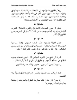 ‫العربية‬ ‫مصر‬ ‫جمهورية‬ ‫دستور‬
:‫الثالث‬ ‫الباب‬
‫والح‬ ‫الحقوق‬
‫العامة‬ ‫والواجبات‬ ‫ريات‬
‫ـــــــــــــــــــــــــــــــــــــــــــــــــــــ‬
‫ـــــــــــــــــــــ‬
‫ـــــــــــــ‬
‫ــــــــــــــــــــــــــــــــــــــــــــــــــــــــــــ‬
‫ـــــــــــــــ‬
‫ــــــــــــــــــــــــــــــــ‬
‫ــــ‬
- 37 -
‫ف‬ ‫مشاركتهم‬ ‫القانون‬ ‫وينظم‬
‫ى‬
‫يتفق‬ ‫بما‬ ،‫واالستفتاءات‬ ‫االنتخابات‬
‫دو‬ ،‫بهم‬ ‫الخاصة‬ ‫واألوضاع‬
‫التقيد‬ ‫ن‬
‫فى‬
‫والفرز‬ ‫االقتراع‬ ‫بأحكام‬ ‫ذلك‬
‫الضمانات‬ ‫توفير‬ ‫مع‬ ‫كله‬ ‫وذلك‬ ،‫الدستور‬ ‫بهذا‬ ‫المقررة‬ ‫النتائج‬ ‫وإعالن‬
‫الت‬
‫ى‬
‫تكفل‬
.‫وحيادها‬ ‫االستفتاء‬ ‫أو‬ ‫االنتخاب‬ ‫عملية‬ ‫نزاهة‬
‫مادة‬
(
٨٩
)
‫واال‬ ‫العبودية‬ ‫صور‬ ‫كل‬ ‫حظر‬ُ‫ت‬
‫القسر‬ ‫واالستغالل‬ ‫والقهر‬ ‫سترقاق‬
‫ى‬
‫من‬ ‫وغيرها‬ ،‫الجنس‬ ‫وتجارة‬ ،‫لإلنسان‬
‫ف‬ ‫االتجار‬ ‫أشكال‬
‫ى‬
‫ويجرم‬ ،‫البشر‬
.‫ذلك‬ ‫كل‬ ‫القانون‬
‫مادة‬
(
٩٠
)
‫الخير‬ ‫الوقف‬ ‫نظام‬ ‫بتشجيع‬ ‫الدولة‬ ‫تلتزم‬
‫ى‬
‫ورعاية‬ ‫إلقامة‬
،‫والصحية‬ ،‫والثقافية‬ ،‫العلمية‬ ‫المؤسسات‬
،‫وغيرها‬ ‫واالجتماعية‬
‫وتضمن‬
‫وفق‬ ‫شئونه‬ ‫وتدار‬ ،‫استقالله‬
.‫ذلك‬ ‫القانون‬ ‫وينظم‬ ،‫الواقف‬ ‫لشروط‬ ‫ا‬
‫مادة‬
(
٩١
)
‫تمن‬ ‫أن‬ ‫للدولة‬
‫حق‬ ‫ح‬
‫السياس‬ ‫اللجوء‬
‫ى‬
‫أجنب‬ ‫لكل‬
‫ى‬
‫بسبب‬ ‫اضطهد‬
.‫العدالة‬ ‫أو‬ ‫السالم‬ ‫أو‬ ‫اإلنسان‬ ‫حقوق‬ ‫أو‬ ‫الشعوب‬ ‫مصالح‬ ‫عن‬ ‫الدفاع‬
.‫للقانون‬ ‫ا‬ً‫ق‬‫وف‬ ‫كله‬ ‫وذلك‬ ،‫محظور‬ ‫السياسيين‬ ‫الالجئين‬ ‫وتسليم‬
‫مادة‬
(
٩٢
)
‫وال‬ ً
‫تعطيال‬ ‫تقبل‬ ‫ال‬ ‫المواطن‬ ‫بشخص‬ ‫اللصيقة‬ ‫والحريات‬ ‫الحقوق‬
.‫ا‬ً‫ص‬‫انتقا‬
‫أل‬ ‫يجوز‬ ‫وال‬
‫ى‬
‫ي‬ ‫قانون‬
‫يقيدها‬ ‫أن‬ ‫والحريات‬ ‫الحقوق‬ ‫ممارسة‬ ‫نظم‬
.‫وجوهرها‬ ‫أصلها‬ ‫يمس‬ ‫بما‬
 