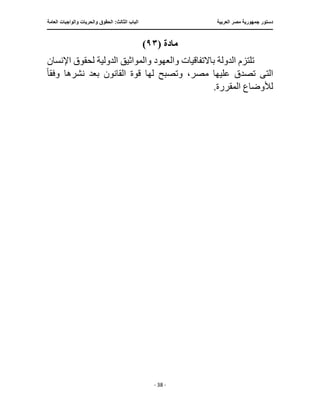 ‫العربية‬ ‫مصر‬ ‫جمهورية‬ ‫دستور‬
:‫الثالث‬ ‫الباب‬
‫والح‬ ‫الحقوق‬
‫العامة‬ ‫والواجبات‬ ‫ريات‬
‫ـــــــــــــــــــــــــــــــــــــــــــــــــــــ‬
‫ـــــــــــــــــــــ‬
‫ـــــــــــــ‬
‫ــــــــــــــــــــــــــــــــــــــــــــــــــــــــــــ‬
‫ـــــــــــــــ‬
‫ــــــــــــــــــــــــــــــــ‬
‫ــــ‬
- 38 -
‫مادة‬
(
٩٣
)
‫اإلنسان‬ ‫لحقوق‬ ‫الدولية‬ ‫والمواثيق‬ ‫والعهود‬ ‫باالتفاقيات‬ ‫الدولة‬ ‫تلتزم‬
‫الت‬
‫ى‬
‫وتصب‬ ،‫مصر‬ ‫عليها‬ ‫تصدق‬
‫وفق‬ ‫نشرها‬ ‫بعد‬ ‫القانون‬ ‫قوة‬ ‫لها‬ ‫ح‬
ً‫ا‬
.‫المقررة‬ ‫لألوضاع‬
 