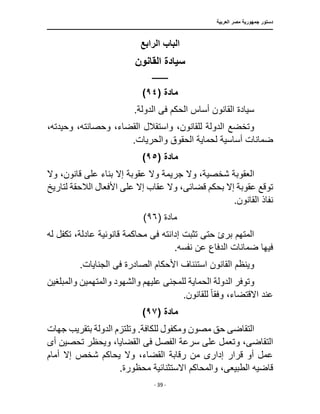 ‫العربية‬ ‫مصر‬ ‫جمهورية‬ ‫دستور‬
‫ـــــــــــــــــــــــــــــــــــــــــــــــــــــ‬
‫ـــــــــــــــــــــ‬
‫ـــــــــــــ‬
‫ـــــــــــــــــــــــــــــــــــــــــــــــــــــــ‬
‫ــــــ‬
‫ـــــــــــــــــــــــــــــــــــــــــــــــ‬
‫ـــ‬
- 39 -
‫الرابع‬ ‫الباب‬
‫القانون‬ ‫سيادة‬
‫ـــــــــــ‬
‫م‬
‫ادة‬
(
٩٤
)
.‫الدولة‬ ‫فى‬ ‫الحكم‬ ‫أساس‬ ‫القانون‬ ‫سيادة‬
،‫وحيدته‬ ،‫وحصانته‬ ،‫القضاء‬ ‫واستقالل‬ ،‫للقانون‬ ‫الدولة‬ ‫وتخضع‬
.‫والحريات‬ ‫الحقوق‬ ‫لحماية‬ ‫أساسية‬ ‫ضمانات‬
‫مادة‬
(
٩٥
)
‫شخصي‬ ‫العقوبة‬
‫بناء‬ ‫إًل‬ ‫عقوبة‬ ‫وًل‬ ‫جريمة‬ ‫وًل‬ ،‫ة‬
‫وًل‬ ،‫قانون‬ ‫على‬
‫إًل‬ ‫عقاب‬ ‫وًل‬ ،‫قضائى‬ ‫بحكم‬ ‫إًل‬ ‫عقوبة‬ ‫توقع‬
‫األف‬ ‫على‬
‫لتاريخ‬ ‫الالحقة‬ ‫عال‬
.‫القانون‬ ‫نفاذ‬
‫مادة‬
(
٩٦
)
‫له‬ ‫تكفل‬ ،‫عادلة‬ ‫قانونية‬ ‫محاكمة‬ ‫فى‬ ‫إدانته‬ ‫تثبت‬ ‫حتى‬ ‫برئ‬ ‫المتهم‬
.‫نفسه‬ ‫عن‬ ‫الدفاع‬ ‫ضمانات‬ ‫فيها‬
.‫الجنايات‬ ‫فى‬ ‫الصادرة‬ ‫األحكام‬ ‫استئناف‬ ‫القانون‬ ‫وينظم‬
‫للمجن‬ ‫الحماية‬ ‫الدولة‬ ‫وتوفر‬
‫ى‬
‫والمته‬ ‫والشهود‬ ‫عليهم‬
‫والمبلغين‬ ‫مين‬
‫اًلقتضاء‬ ‫عند‬
‫وفق‬ ،
‫ا‬‫ا‬
.‫للقانون‬
‫مادة‬
(
٩٧
)
‫التقاض‬
‫ى‬
‫وتلتز‬ .‫للكافة‬ ‫ومكفول‬ ‫مصون‬ ‫حق‬
‫جهات‬ ‫بتقريب‬ ‫الدولة‬ ‫م‬
‫التقاض‬
‫ى‬
‫و‬ ،
‫أ‬ ‫تحصين‬ ‫ويحظر‬ ،‫القضايا‬ ‫فى‬ ‫الفصل‬ ‫سرعة‬ ‫على‬ ‫تعمل‬
‫ى‬
‫أمام‬ ‫إًل‬ ‫شخص‬ ‫يحاكم‬ ‫وًل‬ ،‫القضاء‬ ‫رقابة‬ ‫من‬ ‫إدارى‬ ‫قرار‬ ‫أو‬ ‫عمل‬
‫الطبيع‬ ‫قاضيه‬
‫ى‬
.‫محظورة‬ ‫اًلستثنائية‬ ‫والمحاكم‬ ،
 