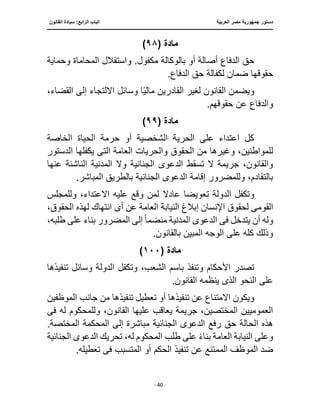‫العربية‬ ‫مصر‬ ‫جمهورية‬ ‫دستور‬
‫ا‬
‫القانون‬ ‫سيادة‬ :‫الرابع‬ ‫لباب‬
‫ـــــــــــــــــــــــــــــــــــــــــــــــــــــ‬
‫ـــــــــــــــــــ‬
‫ــ‬
‫ـــــــــــــ‬
‫ــــــــــــــــــــــــــــــــــــــــــــــــــــــــــــ‬
‫ـــــــــــــــــــــــــــــــــــــــــــــــ‬
‫ــــ‬
- 40 -
‫مادة‬
(
٩٨
)
‫حق‬
‫وحماية‬ ‫المحاماة‬ ‫واستقالل‬ .‫مكفول‬ ‫بالوكالة‬ ‫أو‬ ‫أصالة‬ ‫الدفاع‬
.‫الدفاع‬ ‫حق‬ ‫لكفالة‬ ‫ضمان‬ ‫حقوقها‬
،‫القضاء‬ ‫إلى‬ ‫اًللتجاء‬ ‫وسائل‬ ‫ا‬‫ا‬‫ي‬‫مال‬ ‫القادرين‬ ‫لغير‬ ‫القانون‬ ‫ويضمن‬
.‫حقوقهم‬ ‫عن‬ ‫والدفاع‬
‫مادة‬
(
٩٩
)
‫الخاصة‬ ‫الحياة‬ ‫حرمة‬ ‫أو‬ ‫الشخصية‬ ‫الحرية‬ ‫على‬ ‫اعتداء‬ ‫كل‬
‫الحقوق‬ ‫من‬ ‫وغيرها‬ ،‫للمواطنين‬
‫العامة‬ ‫والحريات‬
‫الت‬
‫ى‬
‫الدستور‬ ‫يكفلها‬
‫عنها‬ ‫الناشئة‬ ‫المدنية‬ ‫وًل‬ ‫الجنائية‬ ‫الدعوى‬ ‫تسقط‬ ‫ًل‬ ‫جريمة‬ ،‫والقانون‬
.‫المباشر‬ ‫بالطريق‬ ‫الجنائية‬ ‫الدعوى‬ ‫إقامة‬ ‫وللمضرور‬ ،‫بالتقادم‬
‫عادًل‬ ‫تعويضا‬ ‫الدولة‬ ‫وتكفل‬
‫وللمجلس‬ ،‫اًلعتداء‬ ‫عليه‬ ‫وقع‬ ‫لمن‬
‫القوم‬
‫ى‬
‫العا‬ ‫النيابة‬ ‫إبالغ‬ ‫اإلنسان‬ ‫لحقوق‬
‫أ‬ ‫عن‬ ‫مة‬
‫ى‬
،‫الحقوق‬ ‫لهذه‬ ‫انتهاك‬
‫فى‬ ‫يتدخل‬ ‫أن‬ ‫وله‬
‫منضم‬ ‫المدنية‬ ‫الدعوى‬
‫ا‬‫ا‬
‫بناء‬ ‫المضرور‬ ‫إلى‬
،‫طلبه‬ ‫على‬
.‫بالقانون‬ ‫المبين‬ ‫الوجه‬ ‫على‬ ‫كله‬ ‫وذلك‬
‫مادة‬
(
١٠٠
)
‫تنفيذها‬ ‫وسائل‬ ‫الدولة‬ ‫وتكفل‬ ،‫الشعب‬ ‫باسم‬ ‫وتنفذ‬ ‫األحكام‬ ‫تصدر‬
.‫القانون‬ ‫ينظمه‬ ‫الذى‬ ‫النحو‬ ‫على‬
‫أ‬ ‫تنفيذها‬ ‫عن‬ ‫اًلمتناع‬ ‫ويكون‬
‫الموظفين‬ ‫جانب‬ ‫من‬ ‫تنفيذها‬ ‫تعطيل‬ ‫و‬
‫فى‬ ‫له‬ ‫وللمحكوم‬ ،‫القانون‬ ‫عليها‬ ‫يعاقب‬ ‫جريمة‬ ،‫المختصين‬ ‫العموميين‬
.‫المختصة‬ ‫المحكمة‬ ‫إلى‬ ‫مباشرة‬ ‫الجنائية‬ ‫الدعوى‬ ‫رفع‬ ‫حق‬ ‫الحالة‬ ‫هذه‬
‫الجنائية‬ ‫الدعوى‬ ‫تحريك‬ ،‫له‬ ‫المحكوم‬ ‫طلب‬ ‫على‬ ‫ا‬‫ء‬‫بنا‬ ‫العامة‬ ‫النيابة‬ ‫وعلى‬
‫الحك‬ ‫تنفيذ‬ ‫عن‬ ‫الممتنع‬ ‫الموظف‬ ‫ضد‬
.‫تعطيله‬ ‫فى‬ ‫المتسبب‬ ‫أو‬ ‫م‬
 