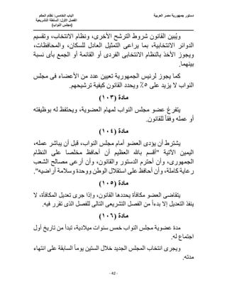 ‫العربية‬ ‫مصر‬ ‫جمهورية‬ ‫دستور‬
‫ا‬
‫الحكم‬ ‫نظام‬ :‫الخامس‬ ‫لباب‬
‫ا‬
‫التشريعية‬ ‫السلطة‬ :‫األول‬ ‫لفصل‬
(
)‫النواب‬ ‫مجلس‬
‫ـــــــــــــــــــــــــــــــــــــــــــــــــــــ‬
‫ـــــــــــــــــــــ‬
‫ـــــــــــــ‬
‫ــــــــــــــــــــــــــــــــــــــــــــــــــــــــــــ‬
‫ـــــــــــــــــــــــــــــــــــــــــــــــ‬
‫ــــ‬
- 42 -
‫ونظا‬ ،‫األخرى‬ ‫الترشح‬ ‫شروط‬ ‫القانون‬ ‫بين‬ُ‫ي‬‫و‬
‫وتقس‬ ،‫االنتخاب‬ ‫م‬
‫يم‬
‫يراع‬ ‫بما‬ ،‫االنتخابية‬ ‫الدوائر‬
‫ى‬
‫العادل‬ ‫التمثيل‬
،‫والمحافظات‬ ،‫للسكان‬
‫بالنظام‬ ‫األخذ‬ ‫ويجوز‬
‫الفردى‬ ‫االنتخابى‬
‫بأ‬ ‫الجمع‬ ‫أو‬ ‫القائمة‬ ‫أو‬
‫ى‬
‫نسبة‬
.‫بينهما‬
‫لرئيس‬ ‫يجوز‬ ‫كما‬
‫الجمهورية‬
‫تعيين‬
‫األعضاء‬ ‫من‬ ‫عدد‬
‫فى‬
‫مجلس‬
‫على‬ ‫يزيد‬ ‫ال‬ ‫النواب‬
٥
‫تر‬ ‫كيفية‬ ‫القانون‬ ‫ويحدد‬ ٪
.‫شيحهم‬
‫مادة‬
(
١٠٣
)
‫العضوية‬ ‫لمهام‬ ‫النواب‬ ‫مجلس‬ ‫عضو‬ ‫يتفرغ‬
‫بوظيفته‬ ‫له‬ ‫ويحتفظ‬ ،
‫وفق‬ ‫عمله‬ ‫أو‬
ً‫ا‬
.‫للقانون‬
‫مادة‬
(
١٠٤
)
‫يؤد‬ ‫أن‬ ‫يشترط‬
‫ى‬
،‫عمله‬ ‫يباشر‬ ‫أن‬ ‫قبل‬ ،‫النواب‬ ‫مجلس‬ ‫أمام‬ ‫العضو‬
‫أحافظ‬ ‫أن‬ ‫العظيم‬ ‫باهلل‬ ‫"أقسم‬ ‫اآلتية‬ ‫اليمين‬
‫مخلص‬
‫النظام‬ ‫على‬ ‫ا‬
‫الجمهورى‬
‫والقا‬ ‫الدستور‬ ‫أحترم‬ ‫وأن‬ ،
‫الشعب‬ ‫مصالح‬ ‫أرعى‬ ‫وأن‬ ،‫نون‬
."‫أراضيه‬ ‫وسالمة‬ ‫ووحدة‬ ‫الوطن‬ ‫استقالل‬ ‫على‬ ‫أحافظ‬ ‫وأن‬ ،‫كاملة‬ ‫رعاية‬
‫مادة‬
(
١٠٥
)
‫ال‬ ‫تعديل‬ ‫جرى‬ ‫وإذا‬ ،‫القانون‬ ‫يحددها‬ ‫مكافأة‬ ‫العضو‬ ‫يتقاضى‬
‫ال‬ ،‫مكافأة‬
‫بدء‬ ‫إال‬ ‫التعديل‬ ‫ينفذ‬
ً‫ا‬
‫الفصل‬ ‫من‬
‫التشريع‬
‫ى‬
‫ا‬
‫لتال‬
‫ى‬
.‫فيه‬ ‫تقرر‬ ‫الذى‬ ‫للفصل‬
‫مادة‬
(
١٠٦
)
‫مج‬ ‫عضوية‬ ‫مدة‬
‫أول‬ ‫تاريخ‬ ‫من‬ ‫تبدأ‬ ،‫ميالدية‬ ‫سنوات‬ ‫خمس‬ ‫النواب‬ ‫لس‬
.‫له‬ ‫اجتماع‬
‫انتخا‬ ‫ويجرى‬
‫يوم‬ ‫الستين‬ ‫خالل‬ ‫الجديد‬ ‫المجلس‬ ‫ب‬
ً‫ا‬
‫انتهاء‬ ‫على‬ ‫السابقة‬
.‫مدته‬
 