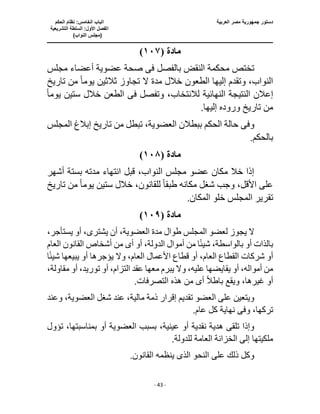 ‫العربية‬ ‫مصر‬ ‫جمهورية‬ ‫دستور‬
‫ا‬
‫الحكم‬ ‫نظام‬ :‫الخامس‬ ‫لباب‬
‫ا‬
‫التشريعية‬ ‫السلطة‬ :‫األول‬ ‫لفصل‬
(
)‫النواب‬ ‫مجلس‬
‫ـــــــــــــــــــــــــــــــــــــــــــــــــــــ‬
‫ـــــــــــــــــــــ‬
‫ـــــــــــــ‬
‫ــــــــــــــــــــــــــــــــــــــــــــــــــــــــــــ‬
‫ـــــــــــــــــــــــــــــــــــــــــــــــ‬
‫ــــ‬
- 43 -
‫مادة‬
(
١٠٧
)
‫بالفصل‬ ‫النقض‬ ‫محكمة‬ ‫تختص‬
‫فى‬
‫مجلس‬ ‫أعضاء‬ ‫عضوية‬ ‫صحة‬
‫ال‬ ‫مدة‬ ‫خالل‬ ‫الطعون‬ ‫إليها‬ ‫وتقدم‬ ،‫النواب‬
‫يوم‬ ‫ثالثين‬ ‫تجاوز‬
ً‫ا‬
‫تاريخ‬ ‫من‬
‫إع‬
‫وتفصل‬ ،‫لالنتخاب‬ ‫النهائية‬ ‫النتيجة‬ ‫الن‬
‫فى‬
‫يوم‬ ‫ستين‬ ‫خالل‬ ‫الطعن‬
ً‫ا‬
‫من‬
.‫إليها‬ ‫وروده‬ ‫تاريخ‬
‫وف‬
‫ى‬
‫المجلس‬ ‫إبالغ‬ ‫تاريخ‬ ‫من‬ ‫تبطل‬ ،‫العضوية‬ ‫ببطالن‬ ‫الحكم‬ ‫حالة‬
.‫بالحكم‬
‫مادة‬
(
١٠٨
)
‫أش‬ ‫بستة‬ ‫مدته‬ ‫انتهاء‬ ‫قبل‬ ،‫النواب‬ ‫مجلس‬ ‫عضو‬ ‫مكان‬ ‫خال‬ ‫إذا‬
‫هر‬
‫طبق‬ ‫مكانه‬ ‫شغل‬ ‫وجب‬ ،‫األقل‬ ‫على‬
ً‫ا‬
،‫للقانون‬
‫يوم‬ ‫ستين‬ ‫خالل‬
ً‫ا‬
‫تاريخ‬ ‫من‬
.‫المكان‬ ‫خلو‬ ‫المجلس‬ ‫تقرير‬
‫مادة‬
(
١٠٩
)
‫ا‬ ‫لعضو‬ ‫يجوز‬ ‫ال‬
‫يشتر‬ ‫أن‬ ،‫العضوية‬ ‫مدة‬ ‫طوال‬ ‫لمجلس‬
‫ى‬
،‫يستأجر‬ ‫أو‬ ،
‫أموال‬ ‫من‬ ‫ا‬ً‫ئ‬‫شي‬ ،‫بالواسطة‬ ‫أو‬ ‫بالذات‬
‫أ‬ ‫أو‬ ،‫الدولة‬
‫ى‬
‫العام‬ ‫القانون‬ ‫أشخاص‬ ‫من‬
‫األعمال‬ ‫قطاع‬ ‫أو‬ ،‫العام‬ ‫القطاع‬ ‫شركات‬ ‫أو‬
‫يبي‬ ‫أو‬ ‫يؤجرها‬ ‫وال‬ ،‫العام‬
ً‫ئ‬‫شي‬ ‫عها‬
‫ا‬
‫أو‬ ،‫توريد‬ ‫أو‬ ،‫التزام‬ ‫عقد‬ ‫معها‬ ‫يبرم‬ ‫وال‬ ،‫عليه‬ ‫يقايضها‬ ‫أو‬ ،‫أمواله‬ ‫من‬
،‫مقاولة‬
‫أ‬ ً‫ال‬‫باط‬ ‫ويقع‬ ،‫غيرها‬ ‫أو‬
‫ى‬
‫من‬
.‫التصرفات‬ ‫هذه‬
،‫مالية‬ ‫ذمة‬ ‫إقرار‬ ‫تقديم‬ ‫العضو‬ ‫على‬ ‫ويتعين‬
‫وعند‬ ،‫العضوية‬ ‫شغل‬ ‫عند‬
‫وف‬ ،‫تركها‬
‫ى‬
.‫عام‬ ‫كل‬ ‫نهاية‬
‫العضوي‬ ‫بسبب‬ ،‫عينية‬ ‫أو‬ ‫نقدية‬ ‫هدية‬ ‫تلقى‬ ‫وإذا‬
‫تؤول‬ ،‫بمناسبتها‬ ‫أو‬ ‫ة‬
.‫للدولة‬ ‫العامة‬ ‫الخزانة‬ ‫إلى‬ ‫ملكيتها‬
.‫القانون‬ ‫ينظمه‬ ‫الذى‬ ‫النحو‬ ‫على‬ ‫ذلك‬ ‫وكل‬
 