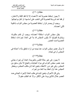 ‫العربية‬ ‫مصر‬ ‫جمهورية‬ ‫دستور‬
‫ا‬
‫الحكم‬ ‫نظام‬ :‫الخامس‬ ‫لباب‬
‫ا‬
‫التشريعية‬ ‫السلطة‬ :‫األول‬ ‫لفصل‬
(
)‫النواب‬ ‫مجلس‬
‫ـــــــــــــــــــــــــــــــــــــــــــــــــــــ‬
‫ـــــــــــــــــــــ‬
‫ـــــــــــــ‬
‫ــــــــــــــــــــــــــــــــــــــــــــــــــــــــــــ‬
‫ـــــــــــــــــــــــــــــــــــــــــــــــ‬
‫ــــ‬
- 44 -
‫مادة‬
(
١١٠
)
‫واالعتب‬ ‫الثقة‬ ‫فقد‬ ‫إذا‬ ‫إال‬ ‫األعضاء‬ ‫أحد‬ ‫عضوية‬ ‫إسقاط‬ ‫يجوز‬ ‫ال‬
،‫ار‬
‫الت‬ ‫العضوية‬ ‫شروط‬ ‫أحد‬ ‫فقد‬ ‫أو‬
‫ى‬
‫انتخب‬
.‫بواجباتها‬ ‫أخل‬ ‫أو‬ ،‫أساسها‬ ‫على‬
‫ا‬ ‫إسقاط‬ ‫قرار‬ ‫يصدر‬ ‫أن‬ ‫ويجب‬
‫لع‬
‫بأغلبية‬ ‫النواب‬ ‫مجلس‬ ‫من‬ ‫ضوية‬
‫ثلث‬
‫ى‬
.‫أعضائه‬
‫مادة‬
(
١١١
)
،‫مكتوبة‬ ‫تقدم‬ ‫أن‬ ‫ويجب‬ ،‫أعضائه‬ ‫استقالة‬ ‫النواب‬ ‫مجلس‬ ‫يقبل‬
‫بدأ‬ ‫قد‬ ‫المجلس‬ ‫يكون‬ ‫أال‬ ‫لقبولها‬ ‫ويشترط‬
‫فى‬
‫إسقاط‬ ‫إجراءات‬ ‫اتخاذ‬
.‫العضو‬ ‫ضد‬ ‫العضوية‬
‫مادة‬
(
١١٢
)
‫أعما‬ ‫بأداء‬ ‫تتعلق‬ ‫آراء‬ ‫من‬ ‫يبديه‬ ‫عما‬ ‫النواب‬ ‫مجلس‬ ‫عضو‬ ‫يسأل‬ ‫ال‬
‫له‬
‫فى‬
‫أو‬ ‫المجلس‬
‫فى‬
.‫لجانه‬
‫مادة‬
(
١١٣
)
،‫يجوز‬ ‫ال‬
‫فى‬
‫غي‬
‫أ‬ ‫اتخاذ‬ ،‫بالجريمة‬ ‫التلبس‬ ‫حالة‬ ‫ر‬
‫ى‬
‫جنائي‬ ‫إجراء‬
‫النواب‬ ‫مجلس‬ ‫عضو‬ ‫ضد‬
‫فى‬
‫الجنايات‬ ‫مواد‬
‫من‬ ‫سابق‬ ‫بإذن‬ ‫إال‬ ‫والجنح‬
‫ويخطر‬ ،‫المجلس‬ ‫مكتب‬ ‫إذن‬ ‫أخذ‬ ‫يتعين‬ ،‫االنعقاد‬ ‫دور‬ ‫غير‬ ‫وفي‬ .‫المجلس‬
‫إجر‬ ‫من‬ ‫اتخذ‬ ‫بما‬ ‫انعقاد‬ ‫أول‬ ‫عند‬ ‫المجلس‬
.‫اء‬
‫وف‬
‫ى‬
‫البت‬ ‫يتعين‬ ،‫األحوال‬ ‫كل‬
‫فى‬
‫الجنائ‬ ‫اإلجراء‬ ‫اتخاذ‬ ‫طلب‬
‫ى‬
‫ضد‬
‫ع‬ ‫ا‬ً‫م‬‫يو‬ ‫ثالثين‬ ‫خالل‬ ‫العضو‬
ً‫ال‬‫مقبو‬ ‫الطلب‬ ‫د‬ُ‫ع‬ ‫وإال‬ ،‫األكثر‬ ‫لى‬
.
 