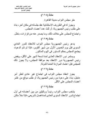‫العربية‬ ‫مصر‬ ‫جمهورية‬ ‫دستور‬
‫ا‬
‫الحكم‬ ‫نظام‬ :‫الخامس‬ ‫لباب‬
‫ا‬
‫التشريعية‬ ‫السلطة‬ :‫األول‬ ‫لفصل‬
(
)‫النواب‬ ‫مجلس‬
‫ـــــــــــــــــــــــــــــــــــــــــــــــــــــ‬
‫ـــــــــــــــــــــ‬
‫ـــــــــــــ‬
‫ــــــــــــــــــــــــــــــــــــــــــــــــــــــــــــ‬
‫ـــــــــــــــــــــــــــــــــــــــــــــــ‬
‫ــــ‬
- 45 -
‫مادة‬
(
١١٤
)
.‫القاهرة‬ ‫مدينة‬ ‫النواب‬ ‫مجلس‬ ‫مقر‬
‫له‬ ‫ويجوز‬
‫فى‬
‫جلساته‬ ‫عقد‬ ‫االستثنائية‬ ‫الظروف‬
‫فى‬
ً‫ء‬‫بنا‬ ،‫آخر‬ ‫مكان‬
‫رئيس‬ ‫طلب‬ ‫على‬
،‫الجمهورية‬
‫ث‬ ‫أو‬
.‫المجلس‬ ‫أعضاء‬ ‫عدد‬ ‫لث‬
.‫باطل‬ ،‫قرارات‬ ‫من‬ ‫عنه‬ ‫يصدر‬ ‫وما‬ ،‫ذلك‬ ‫خالف‬ ‫على‬ ‫المجلس‬ ‫واجتماع‬
‫مادة‬
(
١١٥
)
‫رئيس‬ ‫يدعو‬
‫الجمهورية‬
‫مجلس‬
‫الن‬
‫العادي‬ ‫للدور‬ ‫لالنعقاد‬ ‫واب‬
‫السنو‬
‫ى‬
،‫الدعوة‬ ‫تتم‬ ‫لم‬ ‫فإذا‬ ،‫أكتوبر‬ ‫شهر‬ ‫من‬ ‫األول‬ ‫الخميس‬ ‫يوم‬ ‫قبل‬
‫الدستور‬ ‫بحكم‬ ‫المجلس‬ ‫يجتمع‬
‫فى‬
.‫المذكور‬ ‫اليوم‬
‫ويست‬
‫العاد‬ ‫االنعقاد‬ ‫دور‬ ‫مر‬
‫ى‬
‫ويفض‬ ،‫األقل‬ ‫على‬ ‫أشهر‬ ‫تسعة‬ ‫لمدة‬
‫رئيس‬
‫الجمهورية‬
‫دور‬
‫ذلك‬ ‫يجوز‬ ‫وال‬ ،‫المجلس‬ ‫موافقة‬ ‫بعد‬ ‫االنعقاد‬
.‫للدولة‬ ‫العامة‬ ‫الموازنة‬ ‫اعتماد‬ ‫قبل‬ ‫للمجلس‬
‫مادة‬
(
١١٦
)
‫النواب‬ ‫مجلس‬ ‫انعقاد‬ ‫يجوز‬
‫فى‬
‫عاد‬ ‫غير‬ ‫اجتماع‬
‫ى‬
‫أمر‬ ‫لنظر‬
‫رئيس‬ ‫من‬ ‫دعوة‬ ‫على‬ ً‫ء‬‫بنا‬ ،‫عاجل‬
‫الجمهوري‬
،‫ة‬
‫أو‬
‫شر‬ُ‫ع‬ ‫من‬ ‫موقع‬ ‫طلب‬
.‫األقل‬ ‫على‬ ‫المجلس‬ ‫أعضاء‬
‫مادة‬
(
١١٧
)
‫رئيس‬ ‫النواب‬ ‫مجلس‬ ‫ينتخب‬
ً‫ا‬
‫أعضائه‬ ‫بين‬ ‫من‬ ‫ووكيلين‬
‫فى‬
‫أول‬
‫السنو‬ ‫االنعقاد‬ ‫لدور‬ ‫اجتماع‬
‫ى‬
‫العاد‬
‫ى‬
‫لمدة‬
‫تشريع‬ ‫فصل‬
‫ى‬
‫مكان‬ ‫خال‬ ‫فإذا‬ ،
 