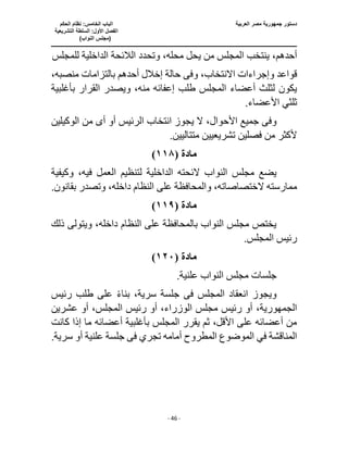 ‫العربية‬ ‫مصر‬ ‫جمهورية‬ ‫دستور‬
‫ا‬
‫الحكم‬ ‫نظام‬ :‫الخامس‬ ‫لباب‬
‫ا‬
‫التشريعية‬ ‫السلطة‬ :‫األول‬ ‫لفصل‬
(
)‫النواب‬ ‫مجلس‬
‫ـــــــــــــــــــــــــــــــــــــــــــــــــــــ‬
‫ـــــــــــــــــــــ‬
‫ـــــــــــــ‬
‫ــــــــــــــــــــــــــــــــــــــــــــــــــــــــــــ‬
‫ـــــــــــــــــــــــــــــــــــــــــــــــ‬
‫ــــ‬
- 46 -
،‫أحدهم‬
‫للمجلس‬ ‫الداخلية‬ ‫الالئحة‬ ‫وتحدد‬ ،‫محله‬ ‫يحل‬ ‫من‬ ‫المجلس‬ ‫ينتخب‬
‫وإجراء‬ ‫قواعد‬
‫وف‬ ،‫االنتخاب‬ ‫ات‬
‫ى‬
،‫منصبه‬ ‫بالتزامات‬ ‫أحدهم‬ ‫إخالل‬ ‫حالة‬
‫طلب‬ ‫المجلس‬ ‫أعضاء‬ ‫لثلث‬ ‫يكون‬
‫بأغلبية‬ ‫القرار‬ ‫ويصدر‬ ،‫منه‬ ‫إعفائه‬
.‫األعضاء‬ ‫ثلثي‬
‫وف‬
‫ى‬
،‫األحوال‬ ‫جميع‬
‫أ‬ ‫أو‬ ‫الرئيس‬ ‫انتخاب‬ ‫يجوز‬ ‫ال‬
‫ى‬
‫الوكيلين‬ ‫من‬
.‫متتاليين‬ ‫تشريعيين‬ ‫فصلين‬ ‫من‬ ‫ألكثر‬
‫مادة‬
(
١١٨
)
‫الداخ‬ ‫الئحته‬ ‫النواب‬ ‫مجلس‬ ‫يضع‬
‫وكيفية‬ ،‫فيه‬ ‫العمل‬ ‫لتنظيم‬ ‫لية‬
‫على‬ ‫والمحافظة‬ ،‫الختصاصاته‬ ‫ممارسته‬
.‫بقانون‬ ‫وتصدر‬ ،‫داخله‬ ‫النظام‬
‫مادة‬
(
١١٩
)
‫ذلك‬ ‫ويتولى‬ ،‫داخله‬ ‫النظام‬ ‫على‬ ‫بالمحافظة‬ ‫النواب‬ ‫مجلس‬ ‫يختص‬
.‫المجلس‬ ‫رئيس‬
‫مادة‬
(
١٢٠
)
.‫علنية‬ ‫النواب‬ ‫مجلس‬ ‫جلسات‬
‫المجلس‬ ‫انعقاد‬ ‫ويجوز‬
‫فى‬
‫ر‬ ‫طلب‬ ‫على‬ ً‫ء‬‫بنا‬ ،‫سرية‬ ‫جلسة‬
‫ئيس‬
،‫الجمهورية‬
‫عشرين‬ ‫أو‬ ،‫المجلس‬ ‫رئيس‬ ‫أو‬ ،‫الوزراء‬ ‫مجلس‬ ‫رئيس‬ ‫أو‬
‫كانت‬ ‫إذا‬ ‫ما‬ ‫أعضائه‬ ‫بأغلبية‬ ‫المجلس‬ ‫يقرر‬ ‫ثم‬ ،‫األقل‬ ‫على‬ ‫أعضائه‬ ‫من‬
‫في‬ ‫المناقشة‬
‫تجري‬ ‫أمامه‬ ‫المطروح‬ ‫الموضوع‬
‫فى‬
.‫سرية‬ ‫أو‬ ‫علنية‬ ‫جلسة‬
 