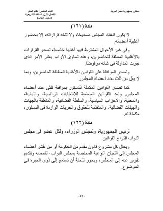 ‫العربية‬ ‫مصر‬ ‫جمهورية‬ ‫دستور‬
‫ا‬
‫الحكم‬ ‫نظام‬ :‫الخامس‬ ‫لباب‬
‫ا‬
‫التشريعية‬ ‫السلطة‬ :‫األول‬ ‫لفصل‬
(
)‫النواب‬ ‫مجلس‬
‫ـــــــــــــــــــــــــــــــــــــــــــــــــــــ‬
‫ـــــــــــــــــــــ‬
‫ـــــــــــــ‬
‫ــــــــــــــــــــــــــــــــــــــــــــــــــــــــــــ‬
‫ـــــــــــــــــــــــــــــــــــــــــــــــ‬
‫ــــ‬
- 47 -
‫مادة‬
(
١٢١
)
‫بحض‬ ‫إال‬ ،‫قراراته‬ ‫تتخذ‬ ‫وال‬ ،‫ا‬ً‫ح‬‫صحي‬ ‫المجلس‬ ‫انعقاد‬ ‫يكون‬ ‫ال‬
‫ور‬
.‫أعضائه‬ ‫أغلبية‬
‫وف‬
‫ى‬
‫القرارات‬ ‫تصدر‬ ،‫خاصة‬ ‫أغلبية‬ ‫فيها‬ ‫المشترط‬ ‫األحوال‬ ‫غير‬
‫باألغل‬
‫تساو‬ ‫وعند‬ ،‫للحاضرين‬ ‫المطلقة‬ ‫بية‬
‫ى‬
‫األمر‬ ‫يعتبر‬ ،‫اآلراء‬
‫الذى‬
‫المداولة‬ ‫جرت‬
‫فى‬
.‫ا‬ً‫ض‬‫مرفو‬ ‫شأنه‬
‫وبما‬ ،‫للحاضرين‬ ‫المطلقة‬ ‫باألغلبية‬ ‫القوانين‬ ‫على‬ ‫الموافقة‬ ‫وتصدر‬
‫الم‬ ‫أعضاء‬ ‫عدد‬ ‫ثلث‬ ‫عن‬ ‫يقل‬ ‫ال‬
.‫جلس‬
‫القوا‬ ‫تصدر‬ ‫كما‬
‫ثلث‬ ‫بموافقة‬ ‫للدستور‬ ‫المكملة‬ ‫نين‬
‫ى‬
‫أعضاء‬ ‫عدد‬
،‫والنيابية‬ ،‫الرئاسية‬ ‫لالنتخابات‬ ‫المنظمة‬ ‫القوانين‬ ‫وتعد‬ .‫المجلس‬
‫بالجهات‬ ‫والمتعلقة‬ ،‫القضائية‬ ‫والسلطة‬ ،‫السياسية‬ ‫واألحزاب‬ ،‫والمحلية‬
‫والهيئات‬
‫القضائية‬
‫الواردة‬ ‫والحريات‬ ‫للحقوق‬ ‫والمنظمة‬ ،
‫فى‬
،‫الدستور‬
‫مكم‬
.‫له‬ ‫لة‬
‫مادة‬
(
١٢٢
)
‫لرئيس‬
،‫الجمهورية‬
‫عضو‬ ‫ولكل‬ ،‫الوزراء‬ ‫ولمجلس‬
‫فى‬
‫مجلس‬
.‫القوانين‬ ‫اقتراح‬ ‫النواب‬
‫أعضاء‬ ‫شر‬ُ‫ع‬ ‫من‬ ‫أو‬ ‫الحكومة‬ ‫من‬ ‫مقدم‬ ‫قانون‬ ‫مشروع‬ ‫كل‬ ‫ويحال‬
‫المختصة‬ ‫النوعية‬ ‫اللجان‬ ‫إلى‬ ‫المجلس‬
‫وتقديم‬ ‫لفحصه‬ ،‫النواب‬ ‫بمجلس‬
‫ويجوز‬ ،‫المجلس‬ ‫إلى‬ ‫عنه‬ ‫تقرير‬
‫ذو‬ ‫إلى‬ ‫تستمع‬ ‫أن‬ ‫للجنة‬
‫ى‬
‫ف‬ ‫الخبرة‬
‫ى‬
.‫الموضوع‬
 