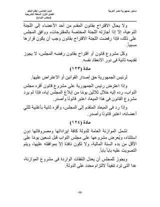 ‫العربية‬ ‫مصر‬ ‫جمهورية‬ ‫دستور‬
‫ا‬
‫الحكم‬ ‫نظام‬ :‫الخامس‬ ‫لباب‬
‫ا‬
‫التشريعية‬ ‫السلطة‬ :‫األول‬ ‫لفصل‬
(
)‫النواب‬ ‫مجلس‬
‫ـــــــــــــــــــــــــــــــــــــــــــــــــــــ‬
‫ـــــــــــــــــــــ‬
‫ـــــــــــــ‬
‫ــــــــــــــــــــــــــــــــــــــــــــــــــــــــــــ‬
‫ـــــــــــــــــــــــــــــــــــــــــــــــ‬
‫ــــ‬
- 48 -
‫اللجنة‬ ‫إلى‬ ‫األعضاء‬ ‫أحد‬ ‫من‬ ‫المقدم‬ ‫بقانون‬ ‫االقتراح‬ ‫يحال‬ ‫وال‬
‫المختصة‬ ‫اللجنة‬ ‫أجازته‬ ‫إذا‬ ‫إال‬ ،‫النوعية‬
‫المجلس‬ ‫ووافق‬ ،‫بالمقترحات‬
‫االقتراح‬ ‫اللجنة‬ ‫رفضت‬ ‫فإذا‬ ،‫ذلك‬ ‫على‬
‫قرارها‬ ‫يكون‬ ‫أن‬ ‫وجب‬ ‫بقانون‬
‫مسبب‬
ً‫ا‬
.
‫المجل‬ ‫رفضه‬ ‫بقانون‬ ‫اقتراح‬ ‫أو‬ ‫قانون‬ ‫مشروع‬ ‫وكل‬
‫يجوز‬ ‫ال‬ ،‫س‬
‫ثانية‬ ‫تقديمه‬
‫فى‬
.‫نفسه‬ ‫االنعقاد‬ ‫دور‬
‫مادة‬
(
١٢٣
)
‫لرئيس‬
‫الجمهورية‬
‫حق‬
.‫عليها‬ ‫االعتراض‬ ‫أو‬ ‫القوانين‬ ‫إصدار‬
‫رئيس‬ ‫اعترض‬ ‫وإذا‬
‫الجمهورية‬
‫مجلس‬ ‫أقره‬ ‫قانون‬ ‫مشروع‬ ‫على‬
‫إبالغ‬ ‫من‬ ‫ا‬ً‫م‬‫يو‬ ‫ثالثين‬ ‫خالل‬ ‫إليه‬ ‫رده‬ ،‫النواب‬
‫يرد‬ ‫لم‬ ‫فإذا‬ ،‫إياه‬ ‫المجلس‬
‫القانون‬ ‫مشروع‬
‫فى‬
‫المي‬ ‫هذا‬
.‫وأصدر‬ ‫ا‬ً‫ن‬‫قانو‬ ‫اعتبر‬ ‫عاد‬
‫رد‬ ‫وإذا‬
‫فى‬
‫ثلثي‬ ‫بأغلبية‬ ‫ثانية‬ ‫وأقره‬ ،‫المجلس‬ ‫إلى‬ ‫المتقدم‬ ‫الميعاد‬
.‫وأصدر‬ ‫ا‬ً‫ن‬‫قانو‬ ‫اعتبر‬ ،‫أعضائه‬
‫مادة‬
(
١٢٤
)
‫دون‬ ‫ومصروفاتها‬ ‫إيراداتها‬ ‫كافة‬ ‫للدولة‬ ‫العامة‬ ‫الموازنة‬ ‫تشمل‬
‫على‬ ‫ا‬ً‫م‬‫يو‬ ‫تسعين‬ ‫قبل‬ ‫النواب‬ ‫مجلس‬ ‫على‬ ‫مشروعها‬ ‫عرض‬ُ‫ي‬‫و‬ ،‫استثناء‬
‫من‬ ‫األقل‬
‫علي‬ ‫بموافقته‬ ‫إال‬ ‫نافذة‬ ‫تكون‬ ‫وال‬ ،‫المالية‬ ‫السنة‬ ‫بدء‬
‫ويتم‬ ،‫ها‬
ً‫ا‬‫باب‬ ‫عليه‬ ‫التصويت‬
‫باب‬
ً‫ا‬
.
‫الواردة‬ ‫النفقات‬ ‫يعدل‬ ‫أن‬ ‫للمجلس‬ ‫ويجوز‬
‫فى‬
،‫الموازنة‬ ‫مشروع‬
‫الت‬ ‫عدا‬
‫ى‬
‫تنفيذ‬ ‫ترد‬
ً‫ا‬
.‫الدولة‬ ‫على‬ ‫محدد‬ ‫اللتزام‬
 