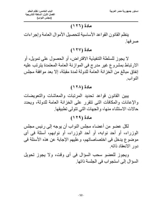 ‫العربية‬ ‫مصر‬ ‫جمهورية‬ ‫دستور‬
‫ا‬
‫الحكم‬ ‫نظام‬ :‫الخامس‬ ‫لباب‬
‫ا‬
‫التشريعية‬ ‫السلطة‬ :‫األول‬ ‫لفصل‬
(
)‫النواب‬ ‫مجلس‬
‫ـــــــــــــــــــــــــــــــــــــــــــــــــــــ‬
‫ـــــــــــــــــــــ‬
‫ـــــــــــــ‬
‫ــــــــــــــــــــــــــــــــــــــــــــــــــــــــــــ‬
‫ـــــــــــــــــــــــــــــــــــــــــــــــ‬
‫ــــ‬
- 50 -
‫مادة‬
(
١٢٦
)
‫وإجراءات‬ ‫العامة‬ ‫األموال‬ ‫لتحصيل‬ ‫األساسية‬ ‫القواعد‬ ‫القانون‬ ‫ينظم‬
.‫صرفها‬
‫مادة‬
(
١٢٧
)
‫أو‬ ،‫تمويل‬ ‫على‬ ‫الحصول‬ ‫أو‬ ،‫االقتراض‬ ‫التنفيذية‬ ‫للسلطة‬ ‫يجوز‬ ‫ال‬
‫بمشروع‬ ‫االرتباط‬
‫مدرج‬ ‫غير‬
‫فى‬
‫الموازنة‬
‫عليه‬ ‫يترتب‬ ‫المعتمدة‬ ‫العامة‬
‫مجلس‬ ‫موافقة‬ ‫بعد‬ ‫إال‬ ،‫مقبلة‬ ‫لمدة‬ ‫للدولة‬ ‫العامة‬ ‫الخزانة‬ ‫من‬ ‫مبالغ‬ ‫إنفاق‬
.‫النواب‬
‫مادة‬
(
١٢٨
)
‫والتعويضات‬ ‫والمعاشات‬ ‫المرتبات‬ ‫تحديد‬ ‫قواعد‬ ‫القانون‬ ‫يبين‬
‫واإلعانات‬
‫والمكافآت‬
‫التى‬
‫ويحدد‬ ،‫للدولة‬ ‫العامة‬ ‫الخزانة‬ ‫على‬ ‫تتقرر‬
.‫تطبيقها‬ ‫تتولى‬ ‫التي‬ ‫والجهات‬ ،‫منها‬ ‫االستثناء‬ ‫حاالت‬
‫مادة‬
(
١٢٩
)
‫مجلس‬ ‫رئيس‬ ‫إلى‬ ‫يوجه‬ ‫أن‬ ‫النواب‬ ‫مجلس‬ ‫أعضاء‬ ‫من‬ ‫عضو‬ ‫لكل‬
‫أو‬ ،‫الوزراء‬ ‫أحد‬ ‫أو‬ ،‫نوابه‬ ‫أحد‬ ‫أو‬ ،‫الوزراء‬
‫أسئلة‬ ،‫نوابهم‬
‫فى‬
‫أ‬
‫ى‬
‫يدخل‬ ‫موضوع‬
‫فى‬
‫األسئلة‬ ‫هذه‬ ‫عن‬ ‫اإلجابة‬ ‫وعليهم‬ ،‫اختصاصاتهم‬
‫فى‬
.‫ذاته‬ ‫االنعقاد‬ ‫دور‬
‫ويجو‬
‫السؤال‬ ‫سحب‬ ‫للعضو‬ ‫ز‬
‫فى‬
‫أ‬
‫ى‬
‫تحويل‬ ‫يجوز‬ ‫وال‬ ،‫وقت‬
‫استجواب‬ ‫إلى‬ ‫السؤال‬
‫فى‬
.‫ذاتها‬ ‫الجلسة‬
 