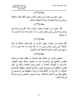 ‫العربية‬ ‫مصر‬ ‫جمهورية‬ ‫دستور‬
‫ا‬
‫الحكم‬ ‫نظام‬ :‫الخامس‬ ‫لباب‬
‫ا‬
‫التشريعية‬ ‫السلطة‬ :‫األول‬ ‫لفصل‬
(
)‫النواب‬ ‫مجلس‬
‫ـــــــــــــــــــــــــــــــــــــــــــــــــــــ‬
‫ـــــــــــــــــــــ‬
‫ـــــــــــــ‬
‫ــــــــــــــــــــــــــــــــــــــــــــــــــــــــــــ‬
‫ـــــــــــــــــــــــــــــــــــــــــــــــ‬
‫ــــ‬
- 52 -
‫مادة‬
(
١٣٢
)
‫عضو‬ ‫لعشرين‬ ‫يجوز‬
ً‫ا‬
‫األ‬ ‫على‬ ‫النواب‬ ‫مجلس‬ ‫من‬
‫مناقشة‬ ‫طلب‬ ‫قل‬
‫الحكومة‬ ‫سياسة‬ ‫الستيضاح‬ ‫عام‬ ‫موضوع‬
.‫بشأنه‬
‫مادة‬
(
١٣٣
)
‫برغبة‬ ‫اقتراح‬ ‫إبداء‬ ‫النواب‬ ‫مجلس‬ ‫أعضاء‬ ‫من‬ ‫عضو‬ ‫لكل‬
‫فى‬
‫أحد‬ ‫أو‬ ،‫الوزراء‬ ‫مجلس‬ ‫رئيس‬ ‫إلى‬ ‫عام‬ ‫موضوع‬
،‫الوزراء‬ ‫أحد‬ ‫أو‬ ،‫نوابه‬
.‫نوابهم‬ ‫أو‬
‫مادة‬
(
١٣٤
)
‫أ‬ ‫النواب‬ ‫مجلس‬ ‫أعضاء‬ ‫من‬ ‫عضو‬ ‫لكل‬
ً‫ن‬‫بيا‬ ‫أو‬ ‫إحاطة‬ ‫طلب‬ ‫يقدم‬ ‫ن‬
‫ا‬
ً‫ال‬‫عاج‬
‫مجلس‬ ‫رئيس‬ ‫إلى‬ ،
،‫الوزراء‬
‫أحد‬ ‫أو‬
،‫نوابه‬
‫أو‬ ،‫الوزراء‬ ‫أحد‬ ‫أو‬
،‫نوابهم‬
‫فى‬
.‫األهمية‬ ‫ذات‬ ‫العاجلة‬ ‫العامة‬ ‫األمور‬
‫مادة‬
(
١٣٥
)
‫خ‬ ‫لجنة‬ ‫يشكل‬ ‫أن‬ ‫النواب‬ ‫لمجلس‬
‫لجانه‬ ‫من‬ ‫لجنة‬ ‫يكلف‬ ‫أو‬ ،‫اصة‬
‫بتقص‬
‫ى‬
‫الحقائق‬
‫فى‬
‫الجهات‬ ‫إحدى‬ ‫نشاط‬ ‫بفحص‬ ‫أو‬ ،‫عام‬ ‫موضوع‬
‫العام‬ ‫الهيئات‬ ‫أو‬ ،‫اإلدارية‬
‫ال‬ ‫أو‬ ،‫ة‬
‫أجل‬ ‫من‬ ‫وذلك‬ ،‫العامة‬ ‫مشروعات‬
‫تقص‬
‫ى‬
‫الحقائق‬
‫فى‬
‫األوضاع‬ ‫بحقيقة‬ ‫المجلس‬ ‫وإبالغ‬ ،‫معين‬ ‫موضوع‬
‫تحقيقات‬ ‫إجراء‬ ‫أو‬ ،‫االقتصادية‬ ‫أو‬ ،‫اإلدارية‬ ‫أو‬ ،‫المالية‬
‫فى‬
‫أ‬
‫ى‬
‫موضوع‬
‫ا‬ً‫ب‬‫مناس‬ ‫يراه‬ ‫ما‬ ‫المجلس‬ ‫ويقرر‬ ،‫غيرها‬ ‫أو‬ ‫السابقة‬ ‫األعمال‬ ‫من‬ ‫بعمل‬ ‫يتعلق‬
‫فى‬
.‫الشأن‬ ‫هذا‬
 