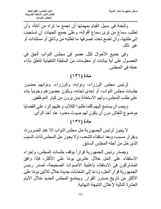 ‫العربية‬ ‫مصر‬ ‫جمهورية‬ ‫دستور‬
‫ا‬
‫الحكم‬ ‫نظام‬ :‫الخامس‬ ‫لباب‬
‫ا‬
‫التشريعية‬ ‫السلطة‬ :‫األول‬ ‫لفصل‬
(
)‫النواب‬ ‫مجلس‬
‫ـــــــــــــــــــــــــــــــــــــــــــــــــــــ‬
‫ـــــــــــــــــــــ‬
‫ـــــــــــــ‬
‫ــــــــــــــــــــــــــــــــــــــــــــــــــــــــــــ‬
‫ـــــــــــــــــــــــــــــــــــــــــــــــ‬
‫ــــ‬
- 53 -
‫سب‬ ‫فى‬ ‫وللجنة‬
‫وأن‬ ،‫أدلة‬ ‫من‬ ‫تراه‬ ‫ما‬ ‫تجمع‬ ‫أن‬ ‫بمهمتها‬ ‫القيام‬ ‫يل‬
‫تستجيب‬ ‫أن‬ ‫الجهات‬ ‫جميع‬ ‫وعلى‬ ،‫أقواله‬ ‫سماع‬ ‫ترى‬ ‫من‬ ‫سماع‬ ‫تطلب‬
‫أو‬ ‫مستندات‬ ‫أو‬ ‫وثائق‬ ‫من‬ ‫تطلبه‬ ‫ما‬ ‫تصرفها‬ ‫تحت‬ ‫تضع‬ ‫وأن‬ ،‫طلبها‬ ‫إلى‬
.‫ذلك‬ ‫غير‬
‫وف‬
‫ى‬
‫عضو‬ ‫لكل‬ ‫األحوال‬ ‫جميع‬
‫فى‬
‫الحق‬ ‫النواب‬ ‫مجلس‬
‫فى‬
‫معلومات‬ ‫أو‬ ‫بيانات‬ ‫أية‬ ‫على‬ ‫الحصول‬
‫بأداء‬ ‫تتعلق‬ ‫التنفيذية‬ ‫السلطة‬ ‫من‬
‫عمله‬
‫فى‬
.‫المجلس‬
‫مادة‬
(
١٣٦
)
‫حضور‬ ‫ونوابهم‬ ،‫والوزراء‬ ،‫ونوابه‬ ،‫الوزراء‬ ‫مجلس‬ ‫لرئيس‬
‫ويكون‬ ،‫لجانه‬ ‫إحدى‬ ‫أو‬ ،‫النواب‬ ‫مجلس‬ ‫جلسات‬
‫وجوبي‬ ‫حضورهم‬
ً‫ا‬
‫بناء‬
.‫الموظفين‬ ‫كبار‬ ‫من‬ ‫يرون‬ ‫بمن‬ ‫االستعانة‬ ‫ولهم‬ ،‫المجلس‬ ‫طلب‬ ‫على‬
‫طلب‬ ‫كلما‬ ‫إليهم‬ ‫يستمع‬ ‫أن‬ ‫ويجب‬
‫القضايا‬ ‫على‬ ‫الرد‬ ‫وعليهم‬ ،‫الكالم‬ ‫وا‬
‫أن‬ ‫دون‬ ‫النقاش‬ ‫موضوع‬
‫الرأ‬ ‫أخذ‬ ‫عند‬ ‫معدود‬ ‫صوت‬ ‫لهم‬ ‫يكون‬
‫ى‬
.
‫مادة‬
(
١٣٧
)
‫لرئيس‬ ‫يجوز‬ ‫ال‬
‫الجمهورية‬
‫حل‬
،‫الضرورة‬ ‫عند‬ ‫إال‬ ‫النواب‬ ‫مجلس‬
،‫الشعب‬ ‫استفتاء‬ ‫وبعد‬ ،‫مسبب‬ ‫وبقرار‬
‫وال‬
‫السبب‬ ‫لذات‬ ‫المجلس‬ ‫حل‬ ‫يجوز‬
‫الذى‬
.‫السابق‬ ‫المجلس‬ ‫أجله‬ ‫من‬ ‫حل‬
‫ويصدر‬
‫رئيس‬
‫الجمهورية‬
‫قرار‬
ً‫ا‬
‫وإجراء‬ ،‫المجلس‬ ‫جلسات‬ ‫بوقف‬
‫اال‬
ً‫م‬‫يو‬ ‫عشرين‬ ‫خالل‬ ‫الحل‬ ‫على‬ ‫ستفتاء‬
‫على‬ ‫ا‬
‫وافق‬ ‫فإذا‬ ،‫األكثر‬
‫المشاركون‬
‫فى‬
‫رئيس‬ ‫أصدر‬ ،‫الصحيحة‬ ‫األصوات‬ ‫بأغلبية‬ ‫االستفتاء‬
‫الجمهورية‬
،‫الحل‬ ‫قرار‬
‫على‬ ‫ا‬ً‫م‬‫يو‬ ‫ثالثين‬ ‫خالل‬ ‫جديدة‬ ‫انتخابات‬ ‫إلى‬ ‫ودعا‬
‫القر‬ ‫صدور‬ ‫تاريخ‬ ‫من‬ ‫األكثر‬
‫الجديد‬ ‫المجلس‬ ‫ويجتمع‬ .‫ار‬
‫األيام‬ ‫خالل‬
.‫النهائية‬ ‫النتيجة‬ ‫إلعالن‬ ‫التالية‬ ‫العشرة‬
 