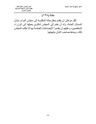 ‫العربية‬ ‫مصر‬ ‫جمهورية‬ ‫دستور‬
‫ا‬
‫الحكم‬ ‫نظام‬ :‫الخامس‬ ‫لباب‬
‫ا‬
‫التشريعية‬ ‫السلطة‬ :‫األول‬ ‫لفصل‬
(
)‫النواب‬ ‫مجلس‬
‫ـــــــــــــــــــــــــــــــــــــــــــــــــــــ‬
‫ـــــــــــــــــــــ‬
‫ـــــــــــــ‬
‫ــــــــــــــــــــــــــــــــــــــــــــــــــــــــــــ‬
‫ـــــــــــــــــــــــــــــــــــــــــــــــ‬
‫ــــ‬
- 54 -
‫مادة‬
(
١٣٨
)
‫بشأن‬ ‫النواب‬ ‫مجلس‬ ‫إلى‬ ‫المكتوبة‬ ‫بمقترحاته‬ ‫يتقدم‬ ‫أن‬ ‫مواطن‬ ‫لكل‬
‫الوزراء‬ ‫إلى‬ ‫يحيلها‬ ‫شكاوى‬ ‫المجلس‬ ‫إلى‬ ‫يقدم‬ ‫أن‬ ‫وله‬ ،‫العامة‬ ‫المسائل‬
‫ب‬ ‫الخاصة‬ ‫اإليضاحات‬ ‫يقدموا‬ ‫أن‬ ‫وعليهم‬ ،‫المختصين‬
‫المجلس‬ ‫طلب‬ ‫إذا‬ ‫ها‬
.‫بنتيجتها‬ ‫الشأن‬ ‫صاحب‬ ‫ويحاط‬ ،‫ذلك‬
 