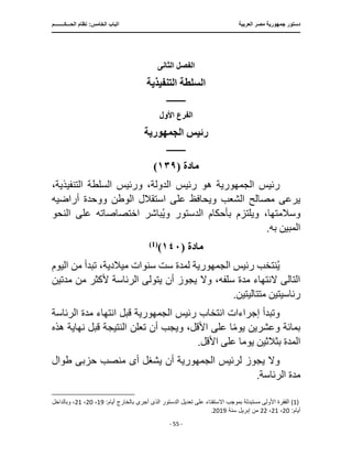 ‫العرب‬ ‫مصر‬ ‫جمهورية‬ ‫دستور‬
‫ية‬
‫ا‬
‫الحـــكــــــــم‬ ‫نظام‬ :‫الخامس‬ ‫لباب‬
‫ـــــــــــــــــــــــــــــــــــــــــــــــــــــ‬
‫ـــــــــــــــــــــ‬
‫ـــــــــــــ‬
‫ــــــــــــــــــــــــــــــــــــــــــــــــــــــــــــ‬
‫ـــ‬
‫ــــــــــــــــــــــــــــــــــــــــــــ‬
‫ــــ‬
- 55 -
‫الثانى‬ ‫الفصل‬
‫التنفيذية‬ ‫السلطة‬
‫ــــــــــــ‬
‫األول‬ ‫الفرع‬
‫الجمهورية‬ ‫رئيس‬
‫ــــــــــــ‬
‫مادة‬
(
١٣٩
)
‫رئيس‬
‫الجمهورية‬
‫هو‬
،‫التنفيذية‬ ‫السلطة‬ ‫ورئيس‬ ،‫الدولة‬ ‫رئيس‬
‫استقالل‬ ‫على‬ ‫ويحافظ‬ ‫الشعب‬ ‫مصالح‬ ‫يرعى‬
‫الوطن‬
‫أراضيه‬ ‫ووحدة‬
‫النحو‬ ‫على‬ ‫اختصاصاته‬ ‫باشر‬ُ‫ي‬‫و‬ ‫الدستور‬ ‫بأحكام‬ ‫ويلتزم‬ ،‫وسالمتها‬
.‫به‬ ‫المبين‬
‫مادة‬
(
١٤٠
)
)
1
(
‫رئيس‬ ‫نتخب‬ُ‫ي‬
‫الجمهورية‬
‫لمدة‬
‫اليو‬ ‫من‬ ‫تبدأ‬ ،‫ميالدية‬ ‫سنوات‬ ‫ست‬
‫م‬
‫من‬ ‫ألكثر‬ ‫الرئاسة‬ ‫يتولى‬ ‫أن‬ ‫يجوز‬ ‫وال‬ ،‫سلفه‬ ‫مدة‬ ‫النتهاء‬ ‫التالى‬
‫م‬
‫دتين‬
.‫متتاليتين‬ ‫رئاسيتين‬
‫إجراءا‬ ‫وتبدأ‬
‫رئيس‬ ‫انتخاب‬ ‫ت‬
‫الجمهورية‬
‫قبل‬
‫الرئاس‬ ‫مدة‬ ‫انتهاء‬
‫ة‬
‫النتيجة‬ ‫تعلن‬ ‫أن‬ ‫ويجب‬ ،‫األقل‬ ‫على‬ ‫ا‬ً‫م‬‫يو‬ ‫وعشرين‬ ‫بمائة‬
‫نهاية‬ ‫قبل‬
‫ه‬
‫ذه‬
‫يوم‬ ‫بثالثين‬ ‫المدة‬
.‫األقل‬ ‫على‬ ‫ا‬
‫لرئيس‬ ‫يجوز‬ ‫وال‬
‫الجمهورية‬
‫أن‬
‫أ‬ ‫يشغل‬
‫ى‬
‫حزب‬ ‫منصب‬
‫ى‬
‫طوال‬
.‫الرئاسة‬ ‫مدة‬
(1)
:‫أيام‬ ‫بالخارج‬ ‫أجرى‬ ‫الذى‬ ‫الدستور‬ ‫تعديل‬ ‫على‬ ‫اًلستفتاء‬ ‫بموجب‬ ‫مستبدلة‬ ‫األولى‬ ‫الفقرة‬
19
،
20
،
21
‫وبالداخل‬ ،
:‫أيام‬
20
،
21
،
22
‫سنة‬ ‫إبريل‬ ‫من‬
2019
.
 