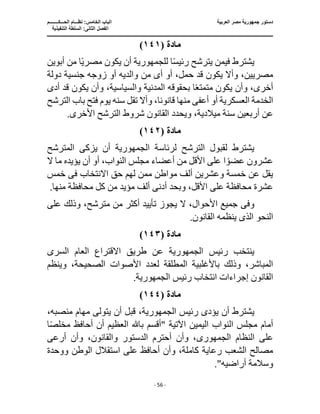 ‫العربية‬ ‫مصر‬ ‫جمهورية‬ ‫دستور‬
‫ا‬
‫الحـــكــــــــم‬ ‫نظـــام‬ :‫الخامس‬ ‫لباب‬
‫ا‬
‫التنفيذية‬ ‫السلطة‬ :‫الثانى‬ ‫لفصل‬
‫ـــــــــــــــــــــــــــــــــــــــــــــــــــــ‬
‫ـــــــــــــــــــــ‬
‫ـــــــــــــ‬
‫ــــــــــــــــــــــــــــــــــــــــــــــــــــــــــــ‬
‫ـــــــــــــــــــــــــــــــــــــــــــــــ‬
‫ــــ‬
- 56 -
‫مادة‬
(
١٤١
)
‫يك‬ ‫أن‬ ‫للجمهورية‬ ‫ا‬ً‫س‬‫رئي‬ ‫يترشح‬ ‫فيمن‬ ‫يشترط‬
‫أبوين‬ ‫من‬ ‫ا‬ً‫ي‬‫مصر‬ ‫ون‬
‫أ‬ ‫أو‬ ،‫حمل‬ ‫قد‬ ‫يكون‬ ‫وأال‬ ،‫مصريين‬
‫ى‬
‫من‬
‫دولة‬ ‫جنسية‬ ‫زوجه‬ ‫أو‬ ‫والديه‬
‫أدى‬ ‫قد‬ ‫يكون‬ ‫وأن‬ ،‫والسياسية‬ ‫المدنية‬ ‫بحقوقه‬ ‫ا‬ً‫ع‬‫متمت‬ ‫يكون‬ ‫وأن‬ ،‫أخرى‬
‫الخدمة‬
‫أعف‬ ‫أو‬ ‫العسكرية‬
‫ى‬
‫قانون‬ ‫منها‬
‫الترشح‬ ‫باب‬ ‫فتح‬ ‫يوم‬ ‫سنه‬ ‫تقل‬ ‫وأال‬ ،‫ا‬
‫القانون‬ ‫ويحدد‬ ،‫ميالدية‬ ‫سنة‬ ‫أربعين‬ ‫عن‬
‫شروط‬
.‫األخرى‬ ‫الترشح‬
‫مادة‬
(
١٤٢
)
‫لرئاسة‬ ‫الترشح‬ ‫لقبول‬ ‫يشترط‬
‫الجمهورية‬
‫أن‬
‫يزك‬
‫ى‬
‫المترشح‬
‫مجلس‬ ‫أعضاء‬ ‫من‬ ‫األقل‬ ‫على‬ ‫ا‬ ً‫عضو‬ ‫عشرون‬
‫ال‬ ‫ما‬ ‫يؤيده‬ ‫أن‬ ‫أو‬ ،‫النواب‬
‫االنتخاب‬ ‫حق‬ ‫لهم‬ ‫ممن‬ ‫مواطن‬ ‫ألف‬ ‫وعشرين‬ ‫خمسة‬ ‫عن‬ ‫يقل‬
‫فى‬
‫خمس‬
‫عشرة‬
.‫منها‬ ‫محافظة‬ ‫كل‬ ‫من‬ ‫مؤيد‬ ‫ألف‬ ‫أدنى‬ ‫وبحد‬ ،‫األقل‬ ‫على‬ ‫محافظة‬
‫وف‬
‫ى‬
‫على‬ ‫وذلك‬ ،‫مترشح‬ ‫من‬ ‫أكثر‬ ‫تأييد‬ ‫يجوز‬ ‫ال‬ ،‫األحوال‬ ‫جميع‬
‫النحو‬
‫الذى‬
.‫القانون‬ ‫ينظمه‬
‫مادة‬
(
١٤٣
)
‫رئيس‬ ‫ينتخب‬
‫الجمهورية‬
‫عن‬
‫السر‬ ‫العام‬ ‫االقتراع‬ ‫طريق‬
‫ى‬
‫األصوات‬ ‫لعدد‬ ‫المطلقة‬ ‫باألغلبية‬ ‫وذلك‬ ،‫المباشر‬
‫وينظم‬ ،‫الصحيحة‬
‫رئيس‬ ‫انتخاب‬ ‫إجراءات‬ ‫القانون‬
‫الجمهورية‬
.
‫مادة‬
(
١٤٤
)
‫يش‬
‫يؤد‬ ‫أن‬ ‫ترط‬
‫ى‬
‫رئيس‬
،‫الجمهورية‬
،‫منصبه‬ ‫مهام‬ ‫يتولى‬ ‫أن‬ ‫قبل‬
‫ا‬ً‫ص‬‫مخل‬ ‫أحافظ‬ ‫أن‬ ‫العظيم‬ ‫باهلل‬ ‫"أقسم‬ ‫اآلتية‬ ‫اليمين‬ ‫النواب‬ ‫مجلس‬ ‫أمام‬
‫النظام‬ ‫على‬
‫الجمهورى‬
‫أرعى‬ ‫وأن‬ ،‫والقانون‬ ‫الدستور‬ ‫أحترم‬ ‫وأن‬ ،
‫ووحدة‬ ‫الوطن‬ ‫استقالل‬ ‫على‬ ‫أحافظ‬ ‫وأن‬ ،‫كاملة‬ ‫رعاية‬ ‫الشعب‬ ‫مصالح‬
."‫أراضيه‬ ‫وسالمة‬
 
