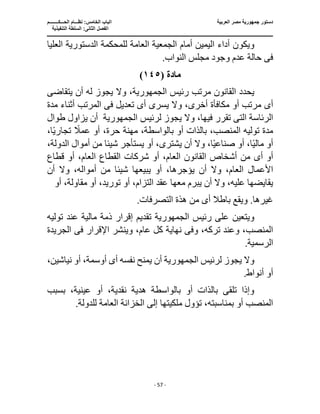 ‫العربية‬ ‫مصر‬ ‫جمهورية‬ ‫دستور‬
‫ا‬
‫الحـــكــــــــم‬ ‫نظـــام‬ :‫الخامس‬ ‫لباب‬
‫ا‬
‫التنفيذية‬ ‫السلطة‬ :‫الثانى‬ ‫لفصل‬
‫ـــــــــــــــــــــــــــــــــــــــــــــــــــــ‬
‫ـــــــــــــــــــــ‬
‫ـــــــــــــ‬
‫ــــــــــــــــــــــــــــــــــــــــــــــــــــــــــــ‬
‫ـــــــــــــــــــــــــــــــــــــــــــــــ‬
‫ــــ‬
- 57 -
‫ويكو‬
‫العليا‬ ‫الدستورية‬ ‫للمحكمة‬ ‫العامة‬ ‫الجمعية‬ ‫أمام‬ ‫اليمين‬ ‫أداء‬ ‫ن‬
‫فى‬
.‫النواب‬ ‫مجلس‬ ‫وجود‬ ‫عدم‬ ‫حالة‬
‫مادة‬
(
١٤٥
)
‫رئيس‬ ‫مرتب‬ ‫القانون‬ ‫يحدد‬
‫يتقاضى‬ ‫أن‬ ‫له‬ ‫يجوز‬ ‫وال‬ ،‫الجمهورية‬
‫أ‬
‫ى‬
‫يسر‬ ‫وال‬ ،‫أخرى‬ ‫مكافأة‬ ‫أو‬ ‫مرتب‬
‫ى‬
‫أ‬
‫ى‬
‫تعديل‬
‫فى‬
‫مدة‬ ‫أثناء‬ ‫المرتب‬
‫الرئاسة‬
‫الت‬
‫ى‬
‫لرئيس‬ ‫يجوز‬ ‫وال‬ ،‫فيها‬ ‫تقرر‬
‫الجمهورية‬
‫طوال‬ ‫يزاول‬ ‫أن‬
،‫ا‬ً‫ي‬‫تجار‬ ً
‫عمال‬ ‫أو‬ ،‫حرة‬ ‫مهنة‬ ،‫بالواسطة‬ ‫أو‬ ‫بالذات‬ ،‫المنصب‬ ‫توليه‬ ‫مدة‬
‫أو‬
‫يشتر‬ ‫أن‬ ‫وال‬ ،‫ا‬ً‫ي‬‫صناع‬ ‫أو‬ ،‫ا‬ً‫ي‬‫مال‬
‫ى‬
،‫الدولة‬ ‫أموال‬ ‫من‬ ‫شيئا‬ ‫يستأجر‬ ‫أو‬ ،
‫أ‬ ‫أو‬
‫ى‬
‫قطاع‬ ‫أو‬ ،‫العام‬ ‫القطاع‬ ‫شركات‬ ‫أو‬ ،‫العام‬ ‫القانون‬ ‫أشخاص‬ ‫من‬
‫العا‬ ‫األعمال‬
‫ي‬ ‫أو‬ ،‫يؤجرها‬ ‫أن‬ ‫وال‬ ،‫م‬
‫شيئ‬ ‫بيعها‬
‫أن‬ ‫وال‬ ،‫أمواله‬ ‫من‬ ‫ا‬
‫أو‬ ،‫مقاولة‬ ‫أو‬ ،‫توريد‬ ‫أو‬ ،‫التزام‬ ‫عقد‬ ‫معها‬ ‫يبرم‬ ‫أن‬ ‫وال‬ ،‫عليه‬ ‫يقايضها‬
‫أ‬ ‫باطال‬ ‫ويقع‬ .‫غيرها‬
‫ى‬
.‫التصرفات‬ ‫هذة‬ ‫من‬
‫رئيس‬ ‫على‬ ‫ويتعين‬
‫الجمهورية‬
‫تقديم‬
‫مالية‬ ‫ذمة‬ ‫إقرار‬
‫توليه‬ ‫عند‬
‫وف‬ ،‫تركه‬ ‫وعند‬ ،‫المنصب‬
‫ى‬
‫اإلقرار‬ ‫وينشر‬ ،‫عام‬ ‫كل‬ ‫نهاية‬
‫فى‬
‫الجريدة‬
‫ال‬
.‫رسمية‬
‫لرئيس‬ ‫يجوز‬ ‫وال‬
‫الجمهورية‬
‫أن‬
،‫نياشين‬ ‫أو‬ ،‫أوسمة‬ ‫أى‬ ‫نفسه‬ ‫يمنح‬
.‫أنواط‬ ‫أو‬
‫بسبب‬ ،‫عينية‬ ‫أو‬ ،‫نقدية‬ ‫هدية‬ ‫بالواسطة‬ ‫أو‬ ‫بالذات‬ ‫تلقى‬ ‫وإذا‬
.‫للدولة‬ ‫العامة‬ ‫الخزانة‬ ‫إلى‬ ‫ملكيتها‬ ‫تؤول‬ ،‫بمناسبته‬ ‫أو‬ ‫المنصب‬
 