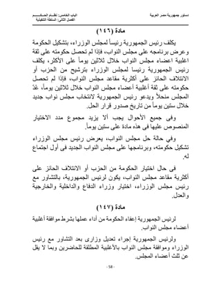 ‫العربية‬ ‫مصر‬ ‫جمهورية‬ ‫دستور‬
‫ا‬
‫الحـــكــــــــم‬ ‫نظـــام‬ :‫الخامس‬ ‫لباب‬
‫ا‬
‫التنفيذية‬ ‫السلطة‬ :‫الثانى‬ ‫لفصل‬
‫ـــــــــــــــــــــــــــــــــــــــــــــــــــــ‬
‫ـــــــــــــــــــــ‬
‫ـــــــــــــ‬
‫ــــــــــــــــــــــــــــــــــــــــــــــــــــــــــــ‬
‫ـــــــــــــــــــــــــــــــــــــــــــــــ‬
‫ــــ‬
- 58 -
‫مادة‬
(
١٤٦
)
‫رئيس‬ ‫يكلف‬
‫الجمهورية‬
‫رئيس‬
ً‫ا‬
‫ا‬ ‫بتشكيل‬ ،‫الوزراء‬ ‫لمجلس‬
‫لحكومة‬
‫فإذا‬ ،‫النواب‬ ‫مجلس‬ ‫على‬ ‫برنامجه‬ ‫وعرض‬
‫ثقة‬ ‫على‬ ‫حكومته‬ ‫تحصل‬ ‫لم‬
‫اع‬ ‫اغلبية‬
‫يوم‬ ‫ثالثين‬ ‫خالل‬ ‫النواب‬ ‫مجلس‬ ‫ضاء‬
ً‫ا‬
‫يكلف‬ ،‫األكثر‬ ‫على‬
‫رئيس‬
‫رئيس‬ ‫الجمهورية‬
‫أو‬ ‫الحزب‬ ‫من‬ ‫بترشيح‬ ‫الوزراء‬ ‫لمجلس‬ ‫ا‬
،‫النواب‬ ‫مجلس‬ ‫مقاعد‬ ‫أكثرية‬ ‫على‬ ‫الحائز‬ ‫االئتالف‬
‫تحصل‬ ‫لم‬ ‫فإذا‬
‫أغل‬ ‫ثقة‬ ‫على‬ ‫حكومته‬
‫أع‬ ‫بية‬
‫يوم‬ ‫ثالثين‬ ‫خالل‬ ‫النواب‬ ‫مجلس‬ ‫ضاء‬
ً‫ا‬
‫د‬ُ‫ع‬ ،
ً‫ال‬‫منح‬ ‫المجلس‬
‫ويدعو‬
‫رئيس‬
‫الجمهورية‬
‫النتخاب‬
‫جديد‬ ‫نواب‬ ‫مجلس‬
‫يوم‬ ‫ستين‬ ‫خالل‬
ً‫ا‬
.‫الحل‬ ‫قرار‬ ‫صدور‬ ‫تاريخ‬ ‫من‬
‫وف‬
‫ى‬
‫االختيار‬ ‫مدد‬ ‫مجموع‬ ‫يزيد‬ ‫أال‬ ‫يجب‬ ‫األحوال‬ ‫جميع‬
‫عليها‬ ‫المنصوص‬
‫فى‬
‫هذه‬
‫مادة‬
‫ع‬
‫يوم‬ ‫ستين‬ ‫لى‬
ً‫ا‬
.
‫الن‬ ‫مجلس‬ ‫حل‬ ‫حالة‬ ‫وفي‬
‫الوزراء‬ ‫مجلس‬ ‫رئيس‬ ‫يعرض‬ ،‫واب‬
‫النواب‬ ‫مجلس‬ ‫على‬ ‫وبرنامجها‬ ،‫حكومته‬ ‫تشكيل‬
‫الجديد‬
‫فى‬
‫اجتماع‬ ‫أول‬
.‫له‬
‫ف‬
‫ى‬
‫على‬ ‫الحائز‬ ‫االئتالف‬ ‫أو‬ ‫الحزب‬ ‫من‬ ‫الحكومة‬ ‫اختيار‬ ‫حال‬
‫لرئيس‬ ‫يكون‬ ،‫النواب‬ ‫مجلس‬ ‫مقاعد‬ ‫أكثرية‬
‫مع‬ ‫بالتشاور‬ ،‫الجمهورية‬
‫والداخلية‬ ‫الدفاع‬ ‫وزراء‬ ‫اختيار‬ ،‫الوزراء‬ ‫مجلس‬ ‫رئيس‬
‫والخارجية‬
.‫والعدل‬
‫مادة‬
(
١٤٧
)
‫لرئيس‬
‫الجمهورية‬
‫إعفاء‬
‫أغلبية‬ ‫موافقة‬ ‫بشرط‬ ‫عملها‬ ‫أداء‬ ‫من‬ ‫الحكومة‬
.‫النواب‬ ‫مجلس‬ ‫أعضاء‬
‫ولرئيس‬
‫الجمهورية‬
‫إجراء‬
‫وزار‬ ‫تعديل‬
‫ى‬
‫رئيس‬ ‫مع‬ ‫التشاور‬ ‫بعد‬
‫باألغلبية‬ ‫النواب‬ ‫مجلس‬ ‫وموافقة‬ ‫الوزراء‬
‫ال‬ ‫وبما‬ ‫للحاضرين‬ ‫المطلقة‬
‫يقل‬
.‫المجلس‬ ‫أعضاء‬ ‫ثلث‬ ‫عن‬
 