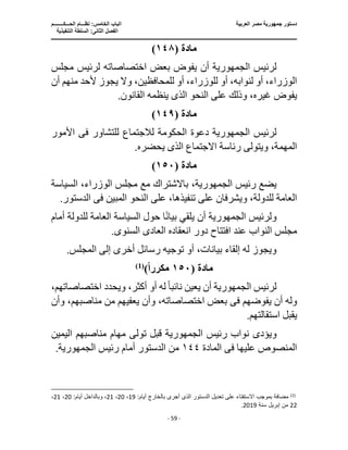 ‫العربية‬ ‫مصر‬ ‫جمهورية‬ ‫دستور‬
‫ا‬
‫الحـــكــــــــم‬ ‫نظـــام‬ :‫الخامس‬ ‫لباب‬
‫ا‬
‫التنفيذية‬ ‫السلطة‬ :‫الثانى‬ ‫لفصل‬
‫ـــــــــــــــــــــــــــــــــــــــــــــــــــــ‬
‫ـــــــــــــــــــــ‬
‫ـــــــــــــ‬
‫ــــــــــــــــــــــــــــــــــــــــــــــــــــــــــــ‬
‫ـــــــــــــــــــــــــــــــــــــــــــــــ‬
‫ــــ‬
- 59 -
‫ما‬
‫دة‬
(
١٤٨
)
‫لرئيس‬
‫الجمهورية‬
‫أن‬
‫مجلس‬ ‫لرئيس‬ ‫اختصاصاته‬ ‫بعض‬ ‫يفوض‬
،‫للمحافظين‬ ‫أو‬ ،‫للوزراء‬ ‫أو‬ ،‫لنوابه‬ ‫أو‬ ،‫الوزراء‬
‫أل‬ ‫يجوز‬ ‫وال‬
‫م‬ ‫حد‬
‫أن‬ ‫نهم‬
‫النحو‬ ‫على‬ ‫وذلك‬ ،‫غيره‬ ‫يفوض‬
‫الذى‬
.‫القانون‬ ‫ينظمه‬
‫مادة‬
(
١٤٩
)
‫لرئيس‬
‫الجمهورية‬
‫دعوة‬
‫للتشاور‬ ‫لالجتماع‬ ‫الحكومة‬
‫فى‬
‫األمور‬
‫رئ‬ ‫ويتولى‬ ،‫المهمة‬
‫االجتماع‬ ‫اسة‬
‫الذى‬
.‫يحضره‬
‫مادة‬
(
١٥٠
)
‫رئيس‬ ‫يضع‬
،‫الجمهورية‬
‫السياسة‬ ،‫الوزراء‬ ‫مجلس‬ ‫مع‬ ‫باالشتراك‬
‫على‬ ،‫تنفيذها‬ ‫على‬ ‫ويشرفان‬ ،‫للدولة‬ ‫العامة‬
‫المبين‬ ‫النحو‬
‫فى‬
‫الدست‬
.‫ور‬
‫ولرئيس‬
‫الجمهورية‬
‫أن‬
‫للدولة‬ ‫العامة‬ ‫السياسة‬ ‫حول‬ ‫ا‬ً‫ن‬‫بيا‬ ‫يلقي‬
‫أمام‬
‫انعقاده‬ ‫دور‬ ‫افتتاح‬ ‫عند‬ ‫النواب‬ ‫مجلس‬
‫ال‬
‫عاد‬
‫ى‬
‫السنو‬
‫ى‬
.
.‫المجلس‬ ‫إلى‬ ‫أخرى‬ ‫رسائل‬ ‫توجيه‬ ‫أو‬ ،‫بيانات‬ ‫إلقاء‬ ‫له‬ ‫ويجوز‬
‫مادة‬
(
١٥٠
‫مكررا‬
)
)
1
(
‫لرئيس‬
‫الجمهورية‬
‫أن‬
‫اختصاصات‬ ‫ويحدد‬ ،‫أكثر‬ ‫أو‬ ‫له‬ ً‫ا‬‫نائب‬ ‫يعين‬
،‫هم‬
‫يفوضهم‬ ‫أن‬ ‫وله‬
‫فى‬
‫وأن‬ ،‫مناصبهم‬ ‫من‬ ‫يعفيهم‬ ‫وأن‬ ،‫اختصاصاته‬ ‫بعض‬
.‫استقالتهم‬ ‫يقبل‬
‫ويؤد‬
‫ى‬
‫رئيس‬ ‫نواب‬
‫الجمهورية‬
‫قبل‬
‫ت‬
‫ول‬
‫ى‬
‫اليمين‬ ‫مناصبهم‬ ‫مهام‬
‫عليها‬ ‫المنصوص‬
‫فى‬
‫ال‬
‫مادة‬
١٤٤
‫رئيس‬ ‫أمام‬ ‫الدستور‬ ‫من‬
‫الجمهورية‬
.
)
1
(
‫أجر‬ ‫الذى‬ ‫الدستور‬ ‫تعديل‬ ‫على‬ ‫اًلستفتاء‬ ‫بموجب‬ ‫مضافة‬
:‫أيام‬ ‫بالخارج‬ ‫ى‬
19
،
20
،
21
‫وبالداخل‬ ،
:‫أيام‬
20
،
21
،
22
‫سنة‬ ‫إبريل‬ ‫من‬
2019
.
 