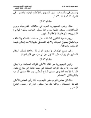 ‫العربية‬ ‫مصر‬ ‫جمهورية‬ ‫دستور‬
‫ا‬
‫الحـــكــــــــم‬ ‫نظـــام‬ :‫الخامس‬ ‫لباب‬
‫ا‬
‫التنفيذية‬ ‫السلطة‬ :‫الثانى‬ ‫لفصل‬
‫ـــــــــــــــــــــــــــــــــــــــــــــــــــــ‬
‫ـــــــــــــــــــــ‬
‫ـــــــــــــ‬
‫ــــــــــــــــــــــــــــــــــــــــــــــــــــــــــــ‬
‫ـــــــــــــــــــــــــــــــــــــــــــــــ‬
‫ــــ‬
- 60 -
‫وتسر‬
‫ى‬
‫فى‬
‫رئيس‬ ‫نواب‬ ‫شأن‬
‫الجمهورية‬
‫األحكام‬
‫بالدستور‬ ‫الواردة‬
‫فى‬
‫المواد‬
١٤١
،
١٤٥
،
١٧٣
.
‫مادة‬
(
١٥١
)
‫رئيس‬ ‫يمثل‬
‫الجمهورية‬
‫الدولة‬
‫فى‬
‫ويبرم‬ ،‫الخارجية‬ ‫عالقاتها‬
‫عليها‬ ‫ويصدق‬ ،‫المعاهدات‬
‫مجلس‬ ‫موافقة‬ ‫بعد‬
‫قوة‬ ‫لها‬ ‫وتكون‬ ،‫النواب‬
.‫الدستور‬ ‫ألحكام‬ ‫ا‬ً‫ق‬‫وف‬ ‫نشرها‬ ‫بعد‬ ‫القانون‬
‫والتحالف‬ ‫الصلح‬ ‫معاهدات‬ ‫على‬ ‫لالستفتاء‬ ‫الناخبين‬ ‫دعوة‬ ‫ويجب‬
‫يتم‬ ‫وال‬ ،‫السيادة‬ ‫بحقوق‬ ‫يتعلق‬ ‫وما‬
‫نتيجة‬ ‫إعالن‬ ‫بعد‬ ‫إال‬ ‫عليها‬ ‫التصديق‬
.‫بالموافقة‬ ‫االستفتاء‬
‫وف‬
‫ى‬
‫أحكام‬ ‫تخالف‬ ‫معاهدة‬ ‫أية‬ ‫إبرام‬ ‫يجوز‬ ‫ال‬ ‫األحوال‬ ‫جميع‬
‫الدست‬
‫أ‬ ‫عن‬ ‫التنازل‬ ‫عليها‬ ‫يترتب‬ ‫أو‬ ،‫ور‬
‫ى‬
‫من‬ ‫جزء‬
.‫الدولة‬ ‫إقليم‬
‫مادة‬
(
١٥٢
)
‫رئيس‬
‫الجمهورية‬
‫هو‬
‫يعلن‬ ‫وال‬ ،‫المسلحة‬ ‫للقوات‬ ‫األعلى‬ ‫القائد‬
‫المسلحة‬ ‫القوات‬ ‫يرسل‬ ‫وال‬ ،‫الحرب‬
‫فى‬
‫خ‬ ‫إلى‬ ‫قتالية‬ ‫مهمة‬
‫حدود‬ ‫ارج‬
‫أخ‬ ‫بعد‬ ‫إال‬ ،‫الدولة‬
‫رأ‬ ‫ذ‬
‫ى‬
‫الوطن‬ ‫الدفاع‬ ‫مجلس‬
‫ى‬
،
‫النواب‬ ‫مجلس‬ ‫وموافقة‬
‫ثلث‬ ‫بأغلبية‬
‫ى‬
.‫األعضاء‬
‫م‬ ‫كان‬ ‫فإذا‬
‫رأ‬ ‫أخذ‬ ‫يجب‬ ،‫قائم‬ ‫غير‬ ‫النواب‬ ‫جلس‬
‫ى‬
‫األعلى‬ ‫المجلس‬
‫من‬ ‫كل‬ ‫وموافقة‬ ،‫المسلحة‬ ‫للقوات‬
‫الدفاع‬ ‫ومجلس‬ ‫الوزراء‬ ‫مجلس‬
‫الوطن‬
‫ى‬
.
 