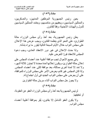 ‫العربية‬ ‫مصر‬ ‫جمهورية‬ ‫دستور‬
‫ا‬
‫الحـــكــــــــم‬ ‫نظـــام‬ :‫الخامس‬ ‫لباب‬
‫ا‬
‫التنفيذية‬ ‫السلطة‬ :‫الثانى‬ ‫لفصل‬
‫ـــــــــــــــــــــــــــــــــــــــــــــــــــــ‬
‫ـــــــــــــــــــــ‬
‫ـــــــــــــ‬
‫ــــــــــــــــــــــــــــــــــــــــــــــــــــــــــــ‬
‫ـــــــــــــــــــــــــــــــــــــــــــــــ‬
‫ــــ‬
- 61 -
‫مادة‬
(
١٥٣
)
‫رئيس‬ ‫يعين‬
‫الجمهورية‬
‫الموظفين‬
،‫والعسكريين‬ ،‫المدنيين‬
‫وا‬
،‫مناصبهم‬ ‫من‬ ‫ويعفيهم‬ ،‫السياسيين‬ ‫لممثلين‬
‫السياسي‬ ‫الممثلين‬ ‫ويعتمد‬
‫ين‬
‫وفق‬ ،‫األجنبية‬ ‫والهيئات‬ ‫للدول‬
ً‫ا‬
.‫للقانون‬
‫مادة‬
(
١٥٤
)
‫رئيس‬ ‫يعلن‬
،‫الجمهورية‬
‫رأ‬ ‫أخذ‬ ‫بعد‬
‫ى‬
‫حالة‬ ‫الوزراء‬ ‫مجلس‬
‫النحو‬ ‫على‬ ،‫الطوارئ‬
‫الذى‬
‫ويجب‬ ،‫القانون‬ ‫ينظمه‬
‫اإلعالن‬ ‫هذا‬ ‫عرض‬
‫ا‬ ‫األيام‬ ‫خالل‬ ‫النواب‬ ‫مجلس‬ ‫على‬
.‫بشأنه‬ ‫يراه‬ ‫ما‬ ‫ليقرر‬ ‫التالية‬ ‫لسبعة‬
‫اإلعالن‬ ‫حدث‬ ‫وإذا‬
‫فى‬
‫العاد‬ ‫االنعقاد‬ ‫دور‬ ‫غير‬
‫ى‬
‫دعوة‬ ‫وجب‬ ،
.‫عليه‬ ‫للعرض‬ ‫ا‬ً‫فور‬ ‫لالنعقاد‬ ‫المجلس‬
‫وف‬
‫ى‬
‫على‬ ‫المجلس‬ ‫أعضاء‬ ‫عدد‬ ‫أغلبية‬ ‫موافقة‬ ‫تجب‬ ‫األحوال‬ ‫جميع‬
،‫أشهر‬ ‫ثالثة‬ ‫تجاوز‬ ‫ال‬ ‫محددة‬ ‫لمدة‬ ‫إعالنها‬ ‫ويكون‬ ،‫الطوارئ‬ ‫حالة‬ ‫إعالن‬
‫إال‬ ‫تمد‬ ‫وال‬
‫ل‬
‫ثلث‬ ‫موافقة‬ ‫بعد‬ ،‫مماثلة‬ ‫أخرى‬ ‫مدة‬
‫ى‬
.‫المجلس‬ ‫أعضاء‬ ‫عدد‬
،‫للموافقة‬ ‫الوزراء‬ ‫مجلس‬ ‫على‬ ‫األمر‬ ‫يعرض‬ ،‫قائم‬ ‫غير‬ ‫المجلس‬ ‫كان‬ ‫وإذا‬
‫الجديد‬ ‫النواب‬ ‫مجلس‬ ‫على‬ ‫يعرض‬ ‫أن‬ ‫على‬
‫فى‬
.‫له‬ ‫اجتماع‬ ‫أول‬
.‫الطوارئ‬ ‫حالة‬ ‫سريان‬ ‫أثناء‬ ‫النواب‬ ‫مجلس‬ ‫حل‬ ‫يجوز‬ ‫وال‬
‫مادة‬
(
١٥٥
)
‫لرئيس‬
‫الجمهورية‬
‫بعد‬
‫ر‬ ‫أخذ‬
،‫العقوبة‬ ‫عن‬ ‫العفو‬ ‫الوزراء‬ ‫مجلس‬ ‫أى‬
.‫تخفيفها‬ ‫أو‬
‫أعضاء‬ ‫أغلبية‬ ‫بموافقة‬ ‫قر‬ُ‫ي‬ ،‫بقانون‬ ‫إال‬ ‫الشامل‬ ‫العفو‬ ‫يكون‬ ‫وال‬
.‫النواب‬ ‫مجلس‬
 