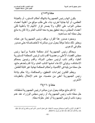 ‫العربية‬ ‫مصر‬ ‫جمهورية‬ ‫دستور‬
‫ا‬
‫الحـــكــــــــم‬ ‫نظـــام‬ :‫الخامس‬ ‫لباب‬
‫ا‬
‫التنفيذية‬ ‫السلطة‬ :‫الثانى‬ ‫لفصل‬
‫ـــــــــــــــــــــــــــــــــــــــــــــــــــــ‬
‫ـــــــــــــــــــــ‬
‫ـــــــــــــ‬
‫ــــــــــــــــــــــــــــــــــــــــــــــــــــــــــــ‬
‫ـــــــــــــــــــــــــــــــــــــــــــــــ‬
‫ــــ‬
- 63 -
‫مادة‬
(
١٥٩
)
‫رئيس‬ ‫اتهام‬ ‫يكون‬
‫الج‬
‫مهورية‬
‫بانتهاك‬
‫بالخي‬ ‫أو‬ ،‫الدستور‬ ‫أحكام‬
‫انة‬
‫بناء‬ ،‫أخرى‬ ‫جناية‬ ‫أية‬ ‫أو‬ ،‫العظمى‬
‫أعضاء‬ ‫أغلبية‬ ‫من‬ ‫موقع‬ ‫طلب‬ ‫على‬
‫بأغلبية‬ ‫إال‬ ‫االتهام‬ ‫قرار‬ ‫يصدر‬ ‫وال‬ ،‫األقل‬ ‫على‬ ‫النواب‬ ‫مجلس‬
‫ثلث‬
‫ى‬
‫به‬ ‫كان‬ ‫وإذا‬ .‫العام‬ ‫النائب‬ ‫معه‬ ‫يجريه‬ ‫تحقيق‬ ‫وبعد‬ ،‫المجلس‬ ‫أعضاء‬
‫مانع‬
.‫مساعديه‬ ‫أحد‬ ‫محله‬ ‫يحل‬
‫وبم‬
‫صدور‬ ‫جرد‬
‫رئيس‬ ‫يوقف‬ ،‫القرار‬ ‫هذا‬
‫الجمهورية‬
،‫عمله‬ ‫عن‬
‫مانع‬ ‫ذلك‬ ‫ويعتبر‬
ً‫ا‬
‫مؤقت‬
ً‫ا‬
‫صدو‬ ‫حتى‬ ‫الختصاصاته‬ ‫مباشرته‬ ‫دون‬ ‫يحول‬
‫ر‬
‫حكم‬
‫فى‬
.‫الدعوى‬
‫رئيس‬ ‫ويحاكم‬
‫الجمهورية‬
‫أمام‬
‫رئيس‬ ‫يرأسها‬ ‫خاصة‬ ‫محكمة‬
‫الدستورية‬ ‫المحكمة‬ ‫لرئيس‬ ‫نائب‬ ‫أقدم‬ ‫وعضوية‬ ،‫األعلى‬ ‫القضاء‬ ‫مجلس‬
‫نائب‬ ‫وأقدم‬ ،‫العليا‬
‫بمحاكم‬ ‫رئيسين‬ ‫وأقدم‬ ،‫الدولة‬ ‫مجلس‬ ‫لرئيس‬
‫بأحد‬ ‫قام‬ ‫وإذا‬ ،‫العام‬ ‫النائب‬ ‫أمامها‬ ‫االدعاء‬ ‫ويتولى‬ ،‫االستئناف‬
،‫مانع‬ ‫هم‬
‫يليه‬ ‫من‬ ‫محله‬ ‫حل‬
‫فى‬
‫قابلة‬ ‫غير‬ ‫نهائية‬ ‫المحكمة‬ ‫وأحكام‬ ،‫األقدمية‬
.‫للطعن‬
‫بإدانة‬ ‫حكم‬ ‫وإذا‬ ،‫والمحاكمة‬ ،‫التحقيق‬ ‫إجراءات‬ ‫القانون‬ ‫وينظم‬
‫رئيس‬
‫الجمهورية‬
‫أعفى‬
‫م‬
‫بالعقوبات‬ ‫اإلخالل‬ ‫عدم‬ ‫مع‬ ،‫منصبه‬ ‫ن‬
.‫األخرى‬
‫مادة‬
(
١٦٠
)
)
1
(
‫رئيس‬ ‫مباشرة‬ ‫دون‬ ‫يحول‬ ‫مؤقت‬ ‫مانع‬ ‫قام‬ ‫إذا‬
‫الجمهورية‬
،‫لسلطاته‬
‫رئيس‬ ‫نائب‬ ‫محله‬ ‫حل‬
،‫الجمهورية‬
‫عدم‬ ‫عند‬ ‫الوزراء‬ ‫مجلس‬ ‫رئيس‬ ‫أو‬
‫لرئيس‬ ‫نائب‬ ‫وجود‬
‫الجمهورية‬
.‫محله‬ ‫حلوله‬ ‫تعذر‬ ‫أو‬
)
1
(
‫بالخا‬ ‫أجرى‬ ‫الذى‬ ‫الدستور‬ ‫تعديل‬ ‫على‬ ‫اًلستفتاء‬ ‫بموجب‬ ‫مستبدلتان‬ ‫واألخيرة‬ ‫األولى‬ ‫الفقرتان‬
:‫أيام‬ ‫رج‬
19
،
20
،
21
:‫أيام‬ ‫وبالداخل‬ ،
20
،
21
،
22
‫سنة‬ ‫إبريل‬ ‫من‬
2019
.
 