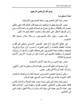 ‫العربية‬ ‫مصر‬ ‫جمهورية‬ ‫دستور‬
‫ـــــــــــــــــــــــــــــــــــــــــــــــــــــــــــــــــــــــــــــــــــــــ‬
‫ــــــــــــــــــــــــــــــــــــــــــــــــــــــــ‬
‫ـــــ‬
‫ــــــــــــــــ‬
‫ـــــــــــــــــــــــــــــــ‬
‫ـ‬
‫ــ‬
- 1 -
‫الرحيم‬ ‫الرحمن‬ ‫هللا‬ ‫بسم‬
‫ه‬
‫ــ‬
‫دستورن‬ ‫ذا‬
‫ــ‬
‫ا‬
.‫لإلنسانية‬ ‫المصريين‬ ‫وهبة‬ ،‫للمصريين‬ ‫النيل‬ ‫هبة‬ ‫مصر‬
‫ملتقى‬ ‫فهى‬ ،‫كله‬ ‫العالم‬ ‫قلب‬ ‫وتاريخها‬ ‫موقعها‬ ‫بعبقرية‬ ‫العربية‬ ‫مصر‬
‫طرق‬ ‫ومفترق‬ ،‫وثقافاته‬ ‫حضاراته‬
‫مواصال‬
‫واتصاال‬ ‫البحرية‬ ‫ته‬
‫وه‬ ،‫ته‬
‫ى‬
‫رأس‬
‫أ‬
،‫المتوسط‬ ‫على‬ ‫المطل‬ ‫فريقيا‬
.‫النيل‬ :‫أنهارها‬ ‫أعظم‬ ‫ومصب‬
‫لكل‬ ‫ومحبة‬ ‫سالم‬ ‫ورسالة‬ ،‫للمصريين‬ ‫خالد‬ ‫وطن‬ ،‫مصر‬ ‫هذه‬
.‫الشعوب‬
‫ف‬
‫ى‬
‫قلوب‬ ‫في‬ ‫وتجلى‬ ‫اإلنسانى‬ ‫الضمير‬ ‫فجر‬ ‫الح‬ ،‫التاريخ‬ ‫مطلع‬
،‫الخيرة‬ ‫إرادتهم‬ ‫فاتحدت‬ ‫العظام‬ ‫أجدادنا‬
‫وأسس‬
‫ــ‬
،‫مركزية‬ ‫دولة‬ ‫أول‬ ‫وا‬
‫وأ‬ ،‫النيل‬ ‫ضفاف‬ ‫على‬ ‫المصريين‬ ‫حياة‬ ‫ونظمت‬ ‫ضبطت‬
‫آيات‬ ‫أروع‬ ‫بدعوا‬
،‫الحضارة‬
‫األديان‬ ‫األرض‬ ‫تعرف‬ ‫أن‬ ‫قبل‬ ‫السماء‬ ‫إلى‬ ‫قلوبهم‬ ‫وتطلعت‬
.‫الثالثة‬ ‫السماوية‬
.‫السماوية‬ ‫األديان‬ ‫مجد‬ ‫وراية‬ ،‫الدين‬ ‫مهد‬ ‫مصر‬
،‫اإللهى‬ ‫النور‬ ‫له‬ ‫وتجلى‬ ،‫السالم‬ ‫عليه‬ ‫موسى‬ ‫هللا‬ ‫كليم‬ ‫شب‬ ‫أرضها‬ ‫فى‬
.‫سينين‬ ‫طور‬ ‫في‬ ‫الرسالة‬ ‫عليه‬ ‫وتنزلت‬
‫أر‬ ‫وعلى‬
‫ووليد‬ ‫العذراء‬ ‫السيدة‬ ‫المصريون‬ ‫احتضن‬ ‫ضها‬
‫قدموا‬ ‫ثم‬ ،‫ها‬
‫دفاع‬ ‫الشهداء‬ ‫آالف‬
‫السيد‬ ‫كنيسة‬ ‫عن‬ ‫ا‬
.‫السالم‬ ‫عليه‬ ‫المسيح‬
‫للناس‬ ،‫والسالم‬ ‫الصالة‬ ‫عليه‬ ‫محمد‬ ‫سيدنا‬ ‫المرسلين‬ ‫خاتم‬ ‫عث‬ُ‫ب‬ ‫وحين‬
‫انفتحت‬ ،‫األخالق‬ ‫مكارم‬ ‫ليتمم‬ ،‫كافة‬
‫اإل‬ ‫لنور‬ ‫وعقولنا‬ ‫قلوبنا‬
‫فكنا‬ ،‫سالم‬
‫األرض‬ ‫أجناد‬ ‫خير‬
‫جهاد‬
‫الدين‬ ‫وعلوم‬ ‫الحق‬ ‫رسالة‬ ‫ونشرنا‬ ،‫هللا‬ ‫سبيل‬ ‫في‬ ‫ا‬
‫ف‬
‫ى‬
.‫العالمين‬
 