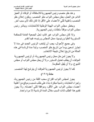 ‫العربية‬ ‫مصر‬ ‫جمهورية‬ ‫دستور‬
‫ا‬
‫الحـــكــــــــم‬ ‫نظـــام‬ :‫الخامس‬ ‫لباب‬
‫ا‬
‫التنفيذية‬ ‫السلطة‬ :‫الثانى‬ ‫لفصل‬
‫ـــــــــــــــــــــــــــــــــــــــــــــــــــــ‬
‫ـــــــــــــــــــــ‬
‫ـــــــــــــ‬
‫ــــــــــــــــــــــــــــــــــــــــــــــــــــــــــــ‬
‫ـــــــــــــــــــــــــــــــــــــــــــــــ‬
‫ــــ‬
- 64 -
‫رئيس‬ ‫منصب‬ ‫خلو‬ ‫وعند‬
‫الجمهورية‬
‫لالستقالة‬
‫العجز‬ ‫أو‬ ،‫الوفاة‬ ‫أو‬ ،
‫ويك‬ .‫المنصب‬ ‫خلو‬ ‫النواب‬ ‫مجلس‬ ‫يعلن‬ ،‫العمل‬ ‫عن‬ ‫الدائم‬
‫خلو‬ ‫إعالن‬ ‫ون‬
‫ثلث‬ ‫بأغلبية‬ ‫المنصب‬
‫ى‬
‫ا‬
‫أل‬ ‫ذلك‬ ‫كان‬ ‫إذا‬ ‫األقل‬ ‫على‬ ‫ألعضاء‬
‫ى‬
.‫آخر‬ ‫سبب‬
‫لالنتخابا‬ ‫الوطنية‬ ‫الهيئة‬ ‫النواب‬ ‫مجلس‬ ‫ويخطر‬
‫رئيس‬ ‫ويباشر‬ ،‫ت‬
‫مؤقت‬ ‫النواب‬ ‫مجلس‬
ً‫ا‬
‫رئيس‬ ‫سلطات‬
‫الجمهورية‬
.
‫مج‬ ‫كان‬ ‫وإذا‬
‫للمحكمة‬ ‫العامة‬ ‫الجمعية‬ ‫تحل‬ ،‫قائم‬ ‫غير‬ ‫النواب‬ ‫لس‬
.‫تقدم‬ ‫فيما‬ ،‫ورئيسه‬ ‫المجلس‬ ‫محل‬ ،‫ورئيسها‬ ‫العليا‬ ‫الدستورية‬
‫وف‬
‫ى‬
‫الجديد‬ ‫الرئيس‬ ‫نتخب‬ُ‫ي‬ ‫أن‬ ‫يجب‬ ،‫األحوال‬ ‫جميع‬
‫فى‬
‫م‬
‫ال‬ ‫دة‬
‫يوم‬ ‫تسعين‬ ‫تجاوز‬
ً‫ا‬
‫الرئاسة‬ ‫مدة‬ ‫وتبدأ‬ ،‫المنصب‬ ‫خلو‬ ‫تاريخ‬ ‫من‬
‫فى‬
‫هذه‬
‫االنت‬ ‫نتيجة‬ ‫إعالن‬ ‫تاريخ‬ ‫من‬ ‫الحالة‬
.‫خاب‬
‫رئيس‬ ‫محل‬ ‫حل‬ ‫لمن‬ ‫يجوز‬ ‫وال‬
‫الجمهورية‬
‫لرئيس‬ ‫أو‬ ،
‫الجمهورية‬
‫المؤقت‬
‫مجلس‬ ‫أو‬ ‫النواب‬ ‫مجلس‬ ‫يحل‬ ‫أن‬ ‫وال‬ ،‫الدستور‬ ‫تعديل‬ ‫يطلب‬ ‫أن‬ ،
.‫الحكومة‬ ‫قيل‬ُ‫ي‬ ‫أن‬ ‫وال‬ ،‫الشيوخ‬
‫لرئيس‬ ‫يجوز‬ ‫ال‬ ‫كما‬
‫الجمهورية‬
‫المؤقت‬
.‫المنصب‬ ‫لهذا‬ ‫يترشح‬ ‫أن‬
‫مادة‬
(
١٦١
)
‫م‬ ‫الثقة‬ ‫سحب‬ ‫اقتراح‬ ‫النواب‬ ‫لمجلس‬ ‫يجوز‬
‫رئيس‬ ‫ن‬
،‫الجمهورية‬
ُ‫م‬ ‫طلب‬ ‫على‬ ً‫ء‬‫بنا‬ ،‫مبكرة‬ ‫رئاسية‬ ‫انتخابات‬ ‫وإجراء‬
‫أغلبية‬ ‫من‬ ‫وموقع‬ ‫سبب‬
‫مجل‬ ‫أعضاء‬
‫ثلث‬ ‫وموافقة‬ ،‫األقل‬ ‫على‬ ‫النواب‬ ‫س‬
‫ى‬
‫أ‬
‫يجوز‬ ‫وال‬ .‫عضائه‬
.‫واحدة‬ ‫مرة‬ ‫إال‬ ‫الرئاسية‬ ‫المدة‬ ‫خالل‬ ‫السبب‬ ‫لذات‬ ‫الطلب‬ ‫هذا‬ ‫تقديم‬
 