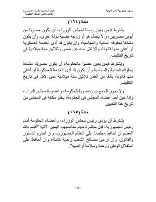 ‫العربية‬ ‫مصر‬ ‫جمهورية‬ ‫دستور‬
‫ا‬
‫الحـــكــــــــم‬ ‫نظـــام‬ :‫الخامس‬ ‫لباب‬
‫ا‬
‫التنفيذية‬ ‫السلطة‬ :‫الثانى‬ ‫لفصل‬
‫ـــــــــــــــــــــــــــــــــــــــــــــــــــــ‬
‫ـــــــــــــــــــــ‬
‫ـــــــــــــ‬
‫ــــــــــــــــــــــــــــــــــــــــــــــــــــــــــــ‬
‫ـــــــــــــــــــــــــــــــــــــــــــــــ‬
‫ــــ‬
- 66 -
‫مادة‬
(
١٦٤
)
‫من‬ ‫ا‬ً‫ي‬‫مصر‬ ‫يكون‬ ‫أن‬ ،‫الوزراء‬ ‫لمجلس‬ ‫ا‬ً‫س‬‫رئي‬ ‫يعين‬ ‫فيمن‬ ‫يشترط‬
‫زوجه‬ ‫أو‬ ‫هو‬ ‫يحمل‬ ‫وأال‬ ،‫مصريين‬ ‫أبوين‬
‫يكون‬ ‫وأن‬ ،‫أخرى‬ ‫دولة‬ ‫جنسية‬
‫العسكرية‬ ‫الخدمة‬ ‫أدى‬ ‫قد‬ ‫يكون‬ ‫وان‬ ،‫والسياسية‬ ‫المدنية‬ ‫بحقوقه‬ ‫ا‬ً‫ع‬‫متمت‬
‫أو‬
‫أعف‬
‫ى‬
‫ميالدية‬ ‫سنة‬ ‫وثالثين‬ ‫خمس‬ ‫عن‬ ‫سنه‬ ‫تقل‬ ‫وأال‬ ،‫ا‬ً‫ن‬‫قانو‬ ‫منها‬
‫فى‬
.‫التكليف‬ ‫تاريخ‬
‫ا‬ ً‫عضو‬ ‫يعين‬ ‫فيمن‬ ‫ويشترط‬
‫متمتع‬ ،‫ا‬ً‫ي‬‫مصر‬ ‫يكون‬ ‫أن‬ ،‫بالحكومة‬
ً‫ا‬
‫الخد‬ ‫أدى‬ ‫قد‬ ‫يكون‬ ‫وأن‬ ‫والسياسية‬ ‫المدنية‬ ‫بحقوقه‬
‫أعف‬ ‫أو‬ ‫العسكرية‬ ‫مة‬
‫ى‬
‫قانون‬ ‫منها‬
ً‫ا‬
‫األقل‬ ‫على‬ ‫ميالدية‬ ‫سنة‬ ‫ثالثين‬ ‫العمر‬ ‫من‬ ‫ا‬ً‫غ‬‫بال‬ ،
‫ف‬
‫ى‬
‫تاريخ‬
.‫التكليف‬
،‫النواب‬ ‫مجلس‬ ‫وعضوية‬ ،‫الحكومة‬ ‫عضوية‬ ‫بين‬ ‫الجمع‬ ‫يجوز‬ ‫وال‬
‫المجلس‬ ‫أعضاء‬ ‫أحد‬ ‫عين‬ ‫وإذا‬
‫فى‬
‫مكانه‬ ‫يخلو‬ ،‫الحكومة‬
‫فى‬
‫من‬ ‫المجلس‬
.‫التعيين‬ ‫هذا‬ ‫تاريخ‬
‫مادة‬
(
١٦٥
)
‫يؤد‬ ‫أن‬ ‫يشترط‬
‫ى‬
‫أمام‬ ‫الحكومة‬ ‫وأعضاء‬ ،‫الوزراء‬ ‫مجلس‬ ‫رئيس‬
‫رئيس‬
‫الجمهورية‬
،‫مناصبهم‬ ‫مهام‬ ‫مباشرة‬ ‫قبل‬ ،
" ‫اآلتية‬ ‫اليمين‬
‫باهلل‬ ‫أقسم‬
‫النظام‬ ‫على‬ ‫ا‬ً‫ص‬‫مخل‬ ‫أحافظ‬ ‫أن‬ ‫العظيم‬
‫الجمهورى‬
‫الدستور‬ ‫أحترم‬ ‫وأن‬ ،
‫على‬ ‫أحافظ‬ ‫وأن‬ ،‫كاملة‬ ‫رعاية‬ ‫الشعب‬ ‫مصالح‬ ‫أرعى‬ ‫وأن‬ ،‫والقانون‬
‫اس‬
‫أراضيه‬ ‫وسالمة‬ ‫ووحدة‬ ‫الوطن‬ ‫تقالل‬
."
 