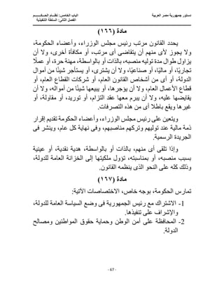‫العربية‬ ‫مصر‬ ‫جمهورية‬ ‫دستور‬
‫ا‬
‫الحـــكــــــــم‬ ‫نظـــام‬ :‫الخامس‬ ‫لباب‬
‫ا‬
‫التنفيذية‬ ‫السلطة‬ :‫الثانى‬ ‫لفصل‬
‫ـــــــــــــــــــــــــــــــــــــــــــــــــــــ‬
‫ـــــــــــــــــــــ‬
‫ـــــــــــــ‬
‫ــــــــــــــــــــــــــــــــــــــــــــــــــــــــــــ‬
‫ـــــــــــــــــــــــــــــــــــــــــــــــ‬
‫ــــ‬
- 67 -
‫مادة‬
(
١٦٦
)
‫الوزر‬ ‫مجلس‬ ‫رئيس‬ ‫مرتب‬ ‫القانون‬ ‫يحدد‬
،‫الحكومة‬ ‫وأعضاء‬ ،‫اء‬
‫ي‬ ‫وال‬
‫أل‬ ‫جوز‬
‫ى‬
‫أ‬ ‫يتقاضى‬ ‫أن‬ ‫منهم‬
‫ى‬
‫أن‬ ‫وال‬ ،‫أخرى‬ ‫مكافأة‬ ‫أو‬ ،‫مرتب‬
ً
‫عمال‬ ‫أو‬ ،‫حرة‬ ‫مهنة‬ ،‫بالواسطة‬ ‫أو‬ ‫بالذات‬ ،‫منصبه‬ ‫توليه‬ ‫مدة‬ ‫طوال‬ ‫يزاول‬
‫أو‬ ،‫ا‬ً‫ي‬‫تجار‬
‫يشتر‬ ‫أن‬ ‫وال‬ ،‫ا‬ً‫ي‬‫صناع‬ ‫أو‬ ،‫ا‬ً‫ي‬‫مال‬
‫ى‬
‫يستأجر‬ ‫أو‬ ،
‫أموال‬ ‫من‬ ‫ا‬ً‫ئ‬‫شي‬
‫أ‬ ‫أو‬ ،‫الدولة‬
‫ى‬
‫أو‬ ،‫العام‬ ‫القطاع‬ ‫شركات‬ ‫أو‬ ،‫العام‬ ‫القانون‬ ‫أشخاص‬ ‫من‬
،‫أمواله‬ ‫من‬ ‫ا‬ً‫ئ‬‫شي‬ ‫يبيعها‬ ‫أو‬ ،‫يؤجرها‬ ‫أن‬ ‫وال‬ ،‫العام‬ ‫األعمال‬ ‫قطاع‬
‫أن‬ ‫وال‬
‫توريد‬ ‫أو‬ ،‫التزام‬ ‫عقد‬ ‫معها‬ ‫يبرم‬ ‫أن‬ ‫وال‬ ،‫عليه‬ ‫يقايضها‬
‫أو‬ ،‫مقاولة‬ ‫أو‬ ،
‫أ‬ ‫باطال‬ ‫ويقع‬ ‫غيرها‬
‫ى‬
.‫التصرفات‬ ‫هذه‬ ‫من‬
‫إقرار‬ ‫تقديم‬ ‫الحكومة‬ ‫وأعضاء‬ ،‫الوزراء‬ ‫مجلس‬ ‫رئيس‬ ‫على‬ ‫ويتعين‬
‫مالي‬ ‫ذمة‬
‫وترك‬ ‫توليهم‬ ‫عند‬ ‫ة‬
‫وف‬ ،‫مناصبهم‬ ‫هم‬
‫ى‬
‫وينشر‬ ،‫عام‬ ‫كل‬ ‫نهاية‬
‫فى‬
.‫الرسمية‬ ‫الجريدة‬
‫أ‬ ‫تلقى‬ ‫وإذا‬
‫ى‬
‫عينية‬ ‫أو‬ ،‫نقدية‬ ‫هدية‬ ،‫بالواسطة‬ ‫أو‬ ‫بالذات‬ ،‫منهم‬
،‫للدولة‬ ‫العامة‬ ‫الخزانة‬ ‫إلى‬ ‫ملكيتها‬ ‫تؤول‬ ،‫بمناسبته‬ ‫أو‬ ،‫منصبه‬ ‫بسبب‬
‫النحو‬ ‫على‬ ‫كله‬ ‫وذلك‬
‫الذى‬
.‫القانون‬ ‫ينظمه‬
‫مادة‬
(
١٦٧
)
،‫خاص‬ ‫بوجه‬ ،‫الحكومة‬ ‫تمارس‬
:‫اآلتية‬ ‫االختصاصات‬
1
-
‫رئيس‬ ‫مع‬ ‫االشتراك‬
‫فى‬ ‫الجمهورية‬
،‫للدولة‬ ‫العامة‬ ‫السياسة‬ ‫وضع‬
.‫تنفيذها‬ ‫على‬ ‫واإلشراف‬
2
-
‫ومصالح‬ ‫المواطنين‬ ‫حقوق‬ ‫وحماية‬ ‫الوطن‬ ‫أمن‬ ‫على‬ ‫المحافظة‬
.‫الدولة‬
 