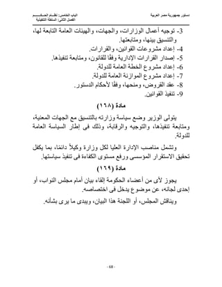 ‫العربية‬ ‫مصر‬ ‫جمهورية‬ ‫دستور‬
‫ا‬
‫الحـــكــــــــم‬ ‫نظـــام‬ :‫الخامس‬ ‫لباب‬
‫ا‬
‫التنفيذية‬ ‫السلطة‬ :‫الثانى‬ ‫لفصل‬
‫ـــــــــــــــــــــــــــــــــــــــــــــــــــــ‬
‫ـــــــــــــــــــــ‬
‫ـــــــــــــ‬
‫ــــــــــــــــــــــــــــــــــــــــــــــــــــــــــــ‬
‫ـــــــــــــــــــــــــــــــــــــــــــــــ‬
‫ــــ‬
- 68 -
3
-
،‫لها‬ ‫التابعة‬ ‫العامة‬ ‫والهيئات‬ ،‫والجهات‬ ،‫الوزارات‬ ‫أعمال‬ ‫توجيه‬
.‫ومتابعتها‬ ،‫بينها‬ ‫والتنسيق‬
4
-
‫إعداد‬
.‫والقرارات‬ ،‫القوانين‬ ‫مشروعات‬
5
-
.‫تنفيذها‬ ‫ومتابعة‬ ،‫للقانون‬ ‫ا‬ً‫ق‬‫وف‬ ‫اإلدارية‬ ‫القرارات‬ ‫إصدار‬
6
-
.‫للدولة‬ ‫العامة‬ ‫الخطة‬ ‫مشروع‬ ‫إعداد‬
7
-
.‫للدولة‬ ‫العامة‬ ‫الموازنة‬ ‫مشروع‬ ‫إعداد‬
8
-
.‫الدستور‬ ‫ألحكام‬ ‫ا‬ً‫ق‬‫وف‬ ،‫ومنحها‬ ،‫القروض‬ ‫عقد‬
9
-
.‫القوانين‬ ‫تنفيذ‬
‫مادة‬
(
١٦٨
)
‫وزارت‬ ‫سياسة‬ ‫وضع‬ ‫الوزير‬ ‫يتولى‬
،‫المعنية‬ ‫الجهات‬ ‫مع‬ ‫بالتنسيق‬ ‫ه‬
‫وذلك‬ ،‫والرقابة‬ ‫والتوجيه‬ ،‫تنفيذها‬ ‫ومتابعة‬
‫ف‬
‫ى‬
‫العامة‬ ‫السياسة‬ ‫إطار‬
.‫للدولة‬
‫اإلدا‬ ‫مناصب‬ ‫وتشمل‬
ً‫ال‬‫وكي‬ ‫وزارة‬ ‫لكل‬ ‫العليا‬ ‫رة‬
‫ا‬ً‫م‬‫دائ‬
‫ب‬ ،
‫يكفل‬ ‫ما‬
‫المؤسس‬ ‫االستقرار‬ ‫تحقيق‬
‫ى‬
‫مستوى‬ ‫ورفع‬
‫الكفاءة‬
‫فى‬
.‫سياستها‬ ‫تنفيذ‬
‫مادة‬
(
١٦٩
)
‫أل‬ ‫يجوز‬
‫ى‬
‫الح‬ ‫أعضاء‬ ‫من‬
‫أو‬ ،‫النواب‬ ‫مجلس‬ ‫أمام‬ ‫بيان‬ ‫إلقاء‬ ‫كومة‬
‫إ‬
‫يدخل‬ ‫موضوع‬ ‫عن‬ ،‫لجانه‬ ‫حدى‬
‫فى‬
.‫اختصاصه‬
‫الم‬ ‫ويناقش‬
‫ويبد‬ ،‫البيان‬ ‫هذا‬ ‫اللجنة‬ ‫أو‬ ،‫جلس‬
‫ى‬
.‫بشأنه‬ ‫يرى‬ ‫ما‬
 