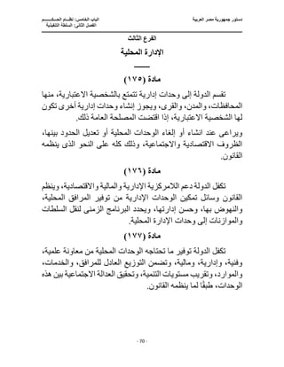 ‫العربية‬ ‫مصر‬ ‫جمهورية‬ ‫دستور‬
‫ا‬
‫الحـــكــــــــم‬ ‫نظـــام‬ :‫الخامس‬ ‫لباب‬
‫ا‬
‫التنفيذية‬ ‫السلطة‬ :‫الثانى‬ ‫لفصل‬
‫ـــــــــــــــــــــــــــــــــــــــــــــــــــــ‬
‫ـــــــــــــــــــــ‬
‫ـــــــــــــ‬
‫ــــــــــــــــــــــــــــــــــــــــــــــــــــــــــــ‬
‫ـــــــــــــــــــــــــــــــــــــــــــــــ‬
‫ــــ‬
- 70 -
‫الثالث‬ ‫الفرع‬
‫المح‬ ‫اإلدارة‬
‫لية‬
‫ــــــــــــ‬
‫مادة‬
(
١٧٥
)
‫منها‬ ،‫االعتبارية‬ ‫بالشخصية‬ ‫تتمتع‬ ‫إدارية‬ ‫وحدات‬ ‫إلى‬ ‫الدولة‬ ‫تقسم‬
‫تكون‬ ‫أخرى‬ ‫إدارية‬ ‫وحدات‬ ‫إنشاء‬ ‫ويجوز‬ ،‫والقرى‬ ،‫والمدن‬ ،‫المحافظات‬
.‫ذلك‬ ‫العامة‬ ‫المصلحة‬ ‫اقتضت‬ ‫إذا‬ ،‫االعتبارية‬ ‫الشخصية‬ ‫لها‬
‫تعديل‬ ‫أو‬ ‫المحلية‬ ‫الوحدات‬ ‫إلغاء‬ ‫أو‬ ‫انشاء‬ ‫عند‬ ‫ويراعى‬
،‫بينها‬ ‫الحدود‬
‫النحو‬ ‫على‬ ‫كله‬ ‫وذلك‬ ،‫واالجتماعية‬ ‫االقتصادية‬ ‫الظروف‬
‫الذى‬
‫ينظمه‬
.‫القانون‬
‫مادة‬
(
١٧٦
)
‫وينظم‬ ،‫واالقتصادية‬ ‫والمالية‬ ‫اإلدارية‬ ‫الالمركزية‬ ‫دعم‬ ‫الدولة‬ ‫تكفل‬
،‫المحلية‬ ‫المرافق‬ ‫توفير‬ ‫من‬ ‫اإلدارية‬ ‫الوحدات‬ ‫تمكين‬ ‫وسائل‬ ‫القانون‬
‫وحس‬ ،‫بها‬ ‫والنهوض‬
‫ا‬ ‫ويحدد‬ ،‫إدارتها‬ ‫ن‬
‫الزمن‬ ‫لبرنامج‬
‫ى‬
‫لنقل‬
‫السلطات‬
‫اإل‬ ‫وحدات‬ ‫إلى‬ ‫والموازنات‬
.‫المحلية‬ ‫دارة‬
‫مادة‬
(
١٧٧
)
،‫علمية‬ ‫معاونة‬ ‫من‬ ‫المحلية‬ ‫الوحدات‬ ‫تحتاجه‬ ‫ما‬ ‫توفير‬ ‫الدولة‬ ‫تكفل‬
،‫والخدمات‬ ،‫للمرافق‬ ‫العادل‬ ‫التوزيع‬ ‫وتضمن‬ ،‫ومالية‬ ،‫وإدارية‬ ،‫وفنية‬
‫االجت‬ ‫العدالة‬ ‫وتحقيق‬ ،‫التنمية‬ ‫مستويات‬ ‫وتقريب‬ ،‫والموارد‬
‫هذه‬ ‫بين‬ ‫ماعية‬
.‫القانون‬ ‫ينظمه‬ ‫لما‬ ‫ا‬ً‫ق‬‫طب‬ ،‫الوحدات‬
 