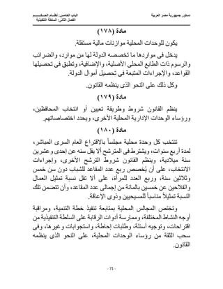 ‫العربية‬ ‫مصر‬ ‫جمهورية‬ ‫دستور‬
‫ا‬
‫الحـــكــــــــم‬ ‫نظـــام‬ :‫الخامس‬ ‫لباب‬
‫ا‬
‫التنفيذية‬ ‫السلطة‬ :‫الثانى‬ ‫لفصل‬
‫ـــــــــــــــــــــــــــــــــــــــــــــــــــــ‬
‫ـــــــــــــــــــــ‬
‫ـــــــــــــ‬
‫ــــــــــــــــــــــــــــــــــــــــــــــــــــــــــــ‬
‫ـــــــــــــــــــــــــــــــــــــــــــــــ‬
‫ــــ‬
- 71 -
‫مادة‬
(
١٧٨
)
.‫مستقلة‬ ‫مالية‬ ‫موازنات‬ ‫المحلية‬ ‫للوحدات‬ ‫يكون‬
‫يدخل‬
‫فى‬
‫وا‬ ،‫موارد‬ ‫من‬ ‫لها‬ ‫الدولة‬ ‫تخصصه‬ ‫ما‬ ‫مواردها‬
‫لضرائب‬
‫المحل‬ ‫الطابع‬ ‫ذات‬ ‫والرسوم‬
‫ى‬
،‫األصلية‬
‫وتطبق‬ ،‫واإلضافية‬
‫فى‬
‫تحصيلها‬
‫المتبعة‬ ‫واإلجراءات‬ ،‫القواعد‬
‫فى‬
‫تحص‬
.‫الدولة‬ ‫أموال‬ ‫يل‬
‫النحو‬ ‫على‬ ‫ذلك‬ ‫وكل‬
‫الذى‬
.‫القانون‬ ‫ينظمه‬
‫مادة‬
(
١٧٩
)
،‫المحافظين‬ ‫انتخاب‬ ‫أو‬ ‫تعيين‬ ‫وطريقة‬ ‫شروط‬ ‫القانون‬ ‫ينظم‬
،‫األخرى‬ ‫المحلية‬ ‫اإلدارية‬ ‫الوحدات‬ ‫ورؤساء‬
.‫اختصاصاتهم‬ ‫ويحدد‬
‫مادة‬
(
١٨٠
)
‫مجلس‬ ‫محلية‬ ‫وحدة‬ ‫كل‬ ‫تنتخب‬
ً‫ا‬
‫السر‬ ‫العام‬ ‫باالقتراع‬
‫ى‬
،‫المباشر‬
‫س‬ ‫أربع‬ ‫لمدة‬
‫ويشترط‬ ،‫نوات‬
‫فى‬
‫وعشرين‬ ‫إحدى‬ ‫عن‬ ‫سنه‬ ‫يقل‬ ‫أال‬ ‫المترشح‬
‫وإجراءات‬ ،‫األخرى‬ ‫الترشح‬ ‫شروط‬ ‫القانون‬ ‫وينظم‬ ،‫ميالدية‬ ‫سنة‬
‫خمس‬ ‫سن‬ ‫دون‬ ‫للشباب‬ ‫المقاعد‬ ‫عدد‬ ‫ربع‬ ‫خصص‬ُ‫ي‬ ‫أن‬ ‫على‬ ،‫االنتخاب‬
‫العمال‬ ‫تمثيل‬ ‫نسبة‬ ‫تقل‬ ‫أال‬ ‫على‬ ،‫للمرأة‬ ‫العدد‬ ‫وربع‬ ،‫سنة‬ ‫وثالثين‬
‫من‬ ‫بالمائة‬ ‫خمسين‬ ‫عن‬ ‫والفالحين‬
‫إجمالى‬
‫وأن‬ ،‫المقاعد‬ ‫عدد‬
‫تلك‬ ‫تتضمن‬
ً‫ال‬‫تمثي‬ ‫النسبة‬
‫مناسب‬
ً‫ا‬
‫وذو‬ ‫للمسيحيين‬
‫ى‬
.‫اإلعاقة‬
‫ومراقبة‬ ،‫التنمية‬ ‫خطة‬ ‫تنفيذ‬ ‫بمتابعة‬ ‫المحلية‬ ‫المجالس‬ ‫وتختص‬
‫أدوات‬ ‫وممارسة‬ ،‫المختلفة‬ ‫النشاط‬ ‫أوجه‬
‫من‬ ‫التنفيذية‬ ‫السلطة‬ ‫على‬ ‫الرقابة‬
‫وطلب‬ ،‫أسئلة‬ ‫وتوجيه‬ ،‫اقتراحات‬
‫و‬ ‫واستجوابات‬ ،‫إحاطة‬ ‫ات‬
‫وف‬ ،‫غيرها‬
‫ى‬
‫ينظمه‬ ‫الذى‬ ‫النحو‬ ‫على‬ ،‫المحلية‬ ‫الوحدات‬ ‫رؤساء‬ ‫من‬ ‫الثقة‬ ‫سحب‬
.‫القانون‬
 