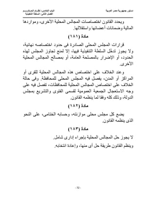 ‫العربية‬ ‫مصر‬ ‫جمهورية‬ ‫دستور‬
‫ا‬
‫الحـــكــــــــم‬ ‫نظـــام‬ :‫الخامس‬ ‫لباب‬
‫ا‬
‫التنفيذية‬ ‫السلطة‬ :‫الثانى‬ ‫لفصل‬
‫ـــــــــــــــــــــــــــــــــــــــــــــــــــــ‬
‫ـــــــــــــــــــــ‬
‫ـــــــــــــ‬
‫ــــــــــــــــــــــــــــــــــــــــــــــــــــــــــــ‬
‫ـــــــــــــــــــــــــــــــــــــــــــــــ‬
‫ــــ‬
- 72 -
‫ومواردها‬ ،‫األخرى‬ ‫المحلية‬ ‫المجالس‬ ‫اختصاصات‬ ‫القانون‬ ‫ويحدد‬
.‫واستقاللها‬ ‫أعضائها‬ ‫وضمانات‬ ‫المالية‬
‫مادة‬
(
١٨١
)
‫المحل‬ ‫المجلس‬ ‫قرارات‬
‫ى‬
‫الصادرة‬
‫فى‬
،‫نهائية‬ ‫اختصاصه‬ ‫حدود‬
‫ا‬ ‫السلطة‬ ‫ل‬‫تدخ‬ ‫يجوز‬ ‫وال‬
‫إال‬ ،‫فيها‬ ‫لتنفيذية‬
‫لهذه‬ ‫المجلس‬ ‫تجاوز‬ ‫لمنع‬
‫المحلية‬ ‫المجالس‬ ‫بمصالح‬ ‫أو‬ ،‫العامة‬ ‫بالمصلحة‬ ‫اإلضرار‬ ‫أو‬ ،‫الحدود‬
.‫األخرى‬
‫أو‬ ‫للقرى‬ ‫المحلية‬ ‫المجالس‬ ‫هذه‬ ‫اختصاص‬ ‫على‬ ‫الخالف‬ ‫وعند‬
‫المراكز‬
‫المحل‬ ‫المجلس‬ ‫فيه‬ ‫يفصل‬ ،‫المدن‬ ‫أو‬
‫ى‬
‫وف‬ .‫للمحافظة‬
‫ى‬
‫حالة‬
‫المحلي‬ ‫المجالس‬ ‫اختصاص‬ ‫على‬ ‫الخالف‬
‫على‬ ‫فيه‬ ‫تفصل‬ ،‫للمحافظات‬ ‫ة‬
‫وجه‬
‫لقسم‬ ‫العمومية‬ ‫الجمعية‬ ‫االستعجال‬
‫ى‬
‫والت‬ ‫الفتوى‬
‫بمجلس‬ ‫شريع‬
‫وفق‬ ‫كله‬ ‫وذلك‬ ،‫الدولة‬
.‫القانون‬ ‫ينظمه‬ ‫لما‬ ‫ا‬
‫مادة‬
(
١٨٢
)
‫محل‬ ‫مجلس‬ ‫كل‬ ‫يضع‬
‫ى‬
‫الختام‬ ‫وحسابه‬ ،‫موازنته‬
‫ى‬
‫النحو‬ ‫على‬ ،
‫الذى‬
.‫القانون‬ ‫ينظمه‬
‫مادة‬
(
١٨٣
)
‫يجوز‬ ‫ال‬
‫إد‬ ‫بإجراء‬ ‫المحلية‬ ‫المجالس‬ ‫حل‬
‫ار‬
‫ى‬
.‫شامل‬
‫أ‬ ‫حل‬ ‫طريقة‬ ‫القانون‬ ‫وينظم‬
‫ى‬
.‫انتخابه‬ ‫وإعادة‬ ،‫منها‬
 