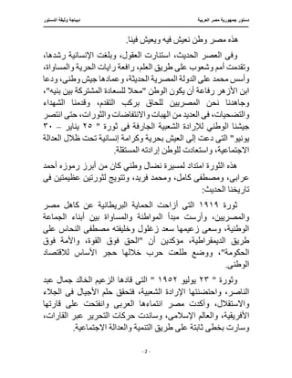 ‫العربية‬ ‫مصر‬ ‫جمهورية‬ ‫دستور‬
‫د‬
‫الدستور‬ ‫وثيقة‬ ‫يباجة‬
‫ـــــــــــــــــــــــــــــــــــــــــ‬
‫ـــــــــــــــــــــــــــــــ‬
‫ـــــــــــــــ‬
‫ــــ‬
‫ـــــــــــــــــــــــــــــــــــــــــــــــــــ‬
‫ــــــ‬
‫ـــــــــــــــ‬
‫ــــــــــــــــــــــــــــــــ‬
‫ــ‬
- 2 -
.‫فينا‬ ‫ويعيش‬ ‫فيه‬ ‫نعيش‬ ‫وطن‬ ‫مصر‬ ‫هذه‬
‫وف‬
‫ى‬
‫اس‬ ،‫الحديث‬ ‫العصر‬
‫ر‬ ‫اإلنسانية‬ ‫وبلغت‬ ،‫العقول‬ ‫تنارت‬
،‫شدها‬
،‫العلم‬ ‫طريق‬ ‫على‬ ‫وشعوب‬ ‫أمم‬ ‫وتقدمت‬
‫الحرية‬ ‫رايات‬ ‫رافعة‬
،‫والمساواة‬
‫عل‬ ‫محمد‬ ‫وأسس‬
‫ى‬
‫ا‬ ‫الدولة‬
‫لمصرية‬
‫وطن‬ ‫جيش‬ ‫وعمادها‬ ،‫الحديثة‬
‫ى‬
‫ودعا‬ ،
‫رفا‬ ‫األزهر‬ ‫ابن‬
‫"محال‬ ‫الوطن‬ ‫يكون‬ ‫أن‬ ‫عة‬
،"‫بنيه‬ ‫بين‬ ‫المشتركة‬ ‫للسعادة‬
‫بركب‬ ‫للحاق‬ ‫المصريين‬ ‫نحن‬ ‫وجاهدنا‬
‫التق‬
‫الشهداء‬ ‫وقدمنا‬ ،‫دم‬
‫ف‬ ،‫والتضحيات‬
‫ى‬
‫الهب‬ ‫من‬ ‫العديد‬
‫انتصر‬ ‫حتى‬ ،‫والثورات‬ ‫واالنتفاضات‬ ‫ات‬
‫جيشنا‬
‫ا‬
‫ف‬ ‫الجارفة‬ ‫الشعبية‬ ‫لإلرادة‬ ‫لوطني‬
‫ى‬
‫ث‬
" ‫ورة‬
٢٥
‫يناير‬
–
٣٠
‫الت‬ "‫يونيو‬
‫ى‬
‫وكرامة‬ ‫بحرية‬ ‫العيش‬ ‫إلى‬ ‫دعت‬
‫العدالة‬ ‫ظالل‬ ‫تحت‬ ‫إنسانية‬
.‫المستقلة‬ ‫إرادته‬ ‫للوطن‬ ‫واستعادت‬ ،‫االجتماعية‬
‫و‬ ‫نضال‬ ‫لمسيرة‬ ‫امتداد‬ ‫الثورة‬ ‫هذه‬
‫أحمد‬ ‫رموزه‬ ‫أبرز‬ ‫من‬ ‫كان‬ ‫طني‬
‫عراب‬
‫ى‬
،‫فريد‬ ‫ومحمد‬ ،‫كامل‬ ‫ومصطفى‬ ،
‫ف‬ ‫عظيمتين‬ ‫لثورتين‬ ‫وتتويج‬
‫ى‬
‫تاريخنا‬
:‫الحديث‬
‫ثورة‬
١٩١٩
‫مصر‬ ‫كاهل‬ ‫عن‬ ‫البريطانية‬ ‫الحماية‬ ‫أزاحت‬ ‫التى‬
‫والمساواة‬ ‫المواطنة‬ ‫مبدأ‬ ‫وأرست‬ ،‫والمصريين‬
‫الجماعة‬ ‫أبناء‬ ‫بين‬
‫على‬ ‫النحاس‬ ‫مصطفى‬ ‫وخليفته‬ ‫زغلول‬ ‫سعد‬ ‫زعيمها‬ ‫وسعى‬ ،‫الوطنية‬
،‫الديمقراطية‬ ‫طريق‬
‫فوق‬ ‫واألمة‬ ،‫القوة‬ ‫فوق‬ ‫"الحق‬ ‫أن‬ ‫مؤكدين‬
‫طلعت‬ ‫ووضع‬ ،"‫الحكومة‬
‫لالقتصاد‬ ‫األساس‬ ‫حجر‬ ‫خاللها‬ ‫حرب‬
‫الوطن‬
‫ى‬
.
" ‫وثورة‬
٢٣
‫يوليو‬
١٩٥٢
‫الت‬ "
‫ى‬
‫عبد‬ ‫جمال‬ ‫الخالد‬ ‫الزعيم‬ ‫قادها‬
‫فتحقق‬ ،‫الشعبية‬ ‫اإلرادة‬ ‫واحتضنتها‬ ،‫الناصر‬
‫ف‬ ‫األجيال‬ ‫حلم‬
‫ى‬
‫الجالء‬
‫واالس‬
‫العرب‬ ‫انتماءها‬ ‫مصر‬ ‫وأكدت‬ ،‫تقالل‬
‫ى‬
‫عل‬ ‫وانفتحت‬
‫قارتها‬ ‫ى‬
‫األ‬
‫والعالم‬ ،‫فريقية‬
‫اإلسالم‬
‫ى‬
‫وسان‬ ،
،‫القارات‬ ‫عبر‬ ‫التحرير‬ ‫حركات‬ ‫دت‬
‫والعدالة‬ ‫التنمية‬ ‫طريق‬ ‫على‬ ‫ثابتة‬ ‫بخطى‬ ‫وسارت‬
.‫االجتماعية‬
 