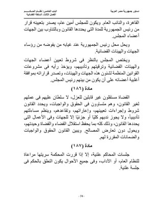 ‫العربية‬ ‫مصر‬ ‫جمهورية‬ ‫دستور‬
‫ا‬
‫الحـــكــــــــم‬ ‫نظـــام‬ :‫الخامس‬ ‫لباب‬
‫ا‬
‫القضائية‬ ‫السلطة‬ :‫الثالث‬ ‫لفصل‬
‫ـــــــــــــــــــــــــــــــــــــــــــــــــــــ‬
‫ـــــــــــــــــــــ‬
‫ـــــــــــــ‬
‫ــــــــــــــــــــــــــــــــــــــــــــــــــــــــــــ‬
‫ـــــــــــــــــــــــــــــــــــــــــــــــ‬
‫ــــ‬
- 74 -
‫قرار‬ ‫بتعيينه‬ ‫يصدر‬ ،‫عام‬ ‫أمين‬ ‫للمجلس‬ ‫ويكون‬ .‫العام‬ ‫والنائب‬ ،‫القاهرة‬
‫رئيس‬ ‫من‬
‫الجمهورية‬
‫للمدة‬
‫الت‬
‫ى‬
‫الجهات‬ ‫بين‬ ‫وبالتناوب‬ ‫القانون‬ ‫يحددها‬
.‫المجلس‬ ‫أعضاء‬
‫رئيس‬ ‫محل‬ ‫ويحل‬
‫الجمهورية‬
‫عند‬
‫رؤساء‬ ‫من‬ ‫يفوضه‬ ‫من‬ ‫غيابه‬
.‫القضائية‬ ‫والهيئات‬ ‫الجهات‬
‫بالنظر‬ ‫المجلس‬ ‫ويختص‬
‫فى‬
‫الجهات‬ ‫أعضاء‬ ‫تعيين‬ ‫شروط‬
‫رأيه‬ ‫ويؤخذ‬ ،‫وتأديبهم‬ ‫وترقيتهم‬ ‫القضائية‬ ‫والهيئات‬
‫فى‬
‫مشروعات‬
‫بموافقة‬ ‫قراراته‬ ‫وتصدر‬ ،‫والهيئات‬ ‫الجهات‬ ‫هذه‬ ‫لشئون‬ ‫المنظمة‬ ‫القوانين‬
‫أ‬ ‫على‬ ‫أعضائه‬ ‫أغلبية‬
.‫المجلس‬ ‫رئيس‬ ‫بينهم‬ ‫من‬ ‫يكون‬ ‫ن‬
‫مادة‬
(
١٨٦
)
‫عليهم‬ ‫سلطان‬ ‫ال‬ ،‫للعزل‬ ‫قابلين‬ ‫غير‬ ‫مستقلون‬ ‫القضاة‬
‫فى‬
‫عملهم‬
‫متساوون‬ ‫وهم‬ ،‫القانون‬ ‫لغير‬
‫فى‬
‫القانون‬ ‫ويحدد‬ ،‫والواجبات‬ ‫الحقوق‬
،‫وإعاراتهم‬ ،‫تعيينهم‬ ‫وإجراءات‬ ‫شروط‬
‫مساءلتهم‬ ‫وينظم‬ ،‫وتقاعدهم‬
‫تأديبي‬
ً‫ا‬
‫ندبه‬ ‫يجوز‬ ‫وال‬ ،
ً‫ي‬‫جزئ‬ ‫أو‬ ‫ا‬ً‫ي‬‫كل‬ ‫م‬
‫وف‬ ‫للجهات‬ ‫إال‬ ‫ا‬
‫ى‬
‫الت‬ ‫األعمال‬
‫ى‬
،‫وحيدتهم‬ ‫والقضاة‬ ‫القضاء‬ ‫استقالل‬ ‫يحفظ‬ ‫بما‬ ‫كله‬ ‫وذلك‬ ،‫القانون‬ ‫يحددها‬
‫ال‬ ‫القانون‬ ‫ويبين‬ .‫المصالح‬ ‫تعارض‬ ‫دون‬ ‫ويحول‬
‫والواجبات‬ ‫حقوق‬
‫المقرر‬ ‫والضمانات‬
‫ة‬
.‫لهم‬
‫مادة‬
(
١٨٧
)
‫مرا‬ ‫سريتها‬ ‫المحكمة‬ ‫قررت‬ ‫إذا‬ ‫إال‬ ،‫علنية‬ ‫المحاكم‬ ‫جلسات‬
‫عاة‬
،‫العام‬ ‫للنظام‬
‫وف‬ ،‫اآلداب‬ ‫أو‬
‫ى‬
‫بالحكم‬ ‫النطق‬ ‫يكون‬ ‫األحوال‬ ‫جميع‬
‫فى‬
.‫علنية‬ ‫جلسة‬
 