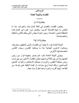 ‫العربية‬ ‫مصر‬ ‫جمهورية‬ ‫دستور‬
‫ا‬
‫الحـــكــــــــم‬ ‫نظـــام‬ :‫الخامس‬ ‫لباب‬
‫ا‬
‫القضائية‬ ‫السلطة‬ :‫الثالث‬ ‫لفصل‬
‫ـــــــــــــــــــــــــــــــــــــــــــــــــــــ‬
‫ـــــــــــــــــــــ‬
‫ـــــــــــــ‬
‫ــــــــــــــــــــــــــــــــــــــــــــــــــــــــــــ‬
‫ـــــــــــــــــــــــــــــــــــــــــــــــ‬
‫ــــ‬
- 75 -
‫الثانى‬ ‫الفرع‬
‫العامة‬ ‫والنيابة‬ ‫القضاء‬
‫ــــــــــــــــ‬
‫مادة‬
(
١٨٨
)
‫بالفصل‬ ‫القضاء‬ ‫يختص‬
‫فى‬
‫ما‬ ‫عدا‬ ،‫والجرائم‬ ‫المنازعات‬ ‫كافة‬
‫غيره‬ ‫دون‬ ‫ويفصل‬ ،‫أخرى‬ ‫قضائية‬ ‫جهة‬ ‫به‬ ‫تختص‬
‫فى‬
‫المنازعات‬
،‫أعضائه‬ ‫بشئون‬ ‫المتعلقة‬
‫تش‬ ‫القانون‬ ‫ينظم‬ ‫أعلى‬ ‫مجلس‬ ‫شئونه‬ ‫ويدير‬
‫كيله‬
.‫واختصاصاته‬
‫مادة‬
(
١٨٩
)
)
1
(
‫وتح‬ ،‫التحقيق‬ ‫تتولى‬ ،‫القضاء‬ ‫من‬ ‫يتجزأ‬ ‫ال‬ ‫جزء‬ ‫العامة‬ ‫النيابة‬
،‫ريك‬
‫القانو‬ ‫ويحدد‬ ،‫القانون‬ ‫يستثنيه‬ ‫ما‬ ‫عدا‬ ‫الجنائية‬ ‫الدعوى‬ ‫ومباشرة‬
‫ن‬
.‫األخرى‬ ‫اختصاصاتها‬
‫بتعيينه‬ ‫يصدر‬ ‫عام‬ ‫نائب‬ ‫العامة‬ ‫النيابة‬ ‫ويتولى‬
‫رئيس‬ ‫من‬ ‫قرار‬
‫الجمهورية‬
‫من‬
‫نوا‬ ‫بين‬ ‫من‬ ،‫األعلى‬ ‫القضاء‬ ‫مجلس‬ ‫يرشحهم‬ ‫ثالثة‬ ‫بين‬
‫ب‬
‫العامين‬ ‫والنواب‬ ،‫االستئناف‬ ‫بمحاكم‬ ‫والرؤساء‬ ،‫النقض‬ ‫محكمة‬ ‫رئيس‬
‫بلوغه‬ ‫حتى‬ ‫الباقية‬ ‫للمدة‬ ‫أو‬ ،‫سنوات‬ ‫أربع‬ ‫لمدة‬ ‫وذلك‬ ،‫المساعدين‬
‫س‬
‫ن‬
.‫عمله‬ ‫مدة‬ ‫طوال‬ ‫واحدة‬ ‫ولمرة‬ ،‫أقرب‬ ‫أيهما‬ ،‫التقاعد‬
)
1
(
:‫أيام‬ ‫بالخارج‬ ‫أجرى‬ ‫الذى‬ ‫الدستور‬ ‫تعديل‬ ‫على‬ ‫اًلستفتاء‬ ‫بموجب‬ ‫مستبدلة‬ ‫الثانية‬ ‫الفقرة‬
19
،
20
،
21
‫وبا‬ ،
‫لداخل‬
:‫أيام‬
20
،
21
،
22
‫سنة‬ ‫إبريل‬ ‫من‬
2019
.
 