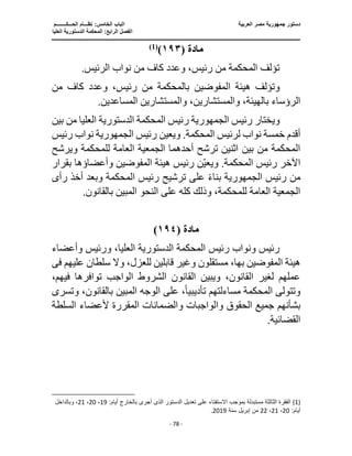 ‫العربية‬ ‫مصر‬ ‫جمهورية‬ ‫دستور‬
‫ا‬
‫الحـــكــــــــم‬ ‫نظـــام‬ :‫الخامس‬ ‫لباب‬
‫ا‬
‫العليا‬ ‫الدستورية‬ ‫المحكمة‬ :‫الرابع‬ ‫لفصل‬
‫ـــــــــــــــــــــــــــــــــــــــــــــــــــــ‬
‫ـــــــــــــــــــــ‬
‫ـــــــــــــ‬
‫ــــــــــــــــــــــــــــــــــــــــــــــــــــــــــــ‬
‫ـــــــــــــــــــــــــــــــــــــــــــــ‬
‫ـــ‬
‫ـــ‬
- 78 -
‫مادة‬
(
١٩٣
)
)
1
(
.‫الرئيس‬ ‫نواب‬ ‫من‬ ‫كاف‬ ‫وعدد‬ ،‫رئيس‬ ‫من‬ ‫المحكمة‬ ‫تؤلف‬
‫المفو‬ ‫هيئة‬ ‫وتؤلف‬
‫من‬ ‫كاف‬ ‫وعدد‬ ،‫رئيس‬ ‫من‬ ‫بالمحكمة‬ ‫ضين‬
.‫المساعدين‬ ‫والمستشارين‬ ،‫والمستشارين‬ ،‫بالهيئة‬ ‫الرؤساء‬
‫رئيس‬ ‫ويختار‬
‫الجمهورية‬
‫بي‬ ‫من‬ ‫العليا‬ ‫الدستورية‬ ‫المحكمة‬ ‫رئيس‬
‫ن‬
‫رئيس‬ ‫ويعين‬ .‫المحكمة‬ ‫لرئيس‬ ‫نواب‬ ‫خمسة‬ ‫أقدم‬
‫الجمهورية‬
‫رئيس‬ ‫نواب‬
‫ل‬ ‫العامة‬ ‫الجمعية‬ ‫أحدهما‬ ‫ترشح‬ ‫اثنين‬ ‫بين‬ ‫من‬ ‫المحكمة‬
‫ويرشح‬ ‫لمحكمة‬
‫بقرار‬ ‫وأعضاؤها‬ ‫المفوضين‬ ‫هيئة‬ ‫رئيس‬ ‫ن‬‫ويعي‬ .‫المحكمة‬ ‫رئيس‬ ‫اآلخر‬
‫رئيس‬ ‫من‬
‫الجمهورية‬
‫على‬ ً‫ء‬‫بنا‬
‫رأ‬ ‫أخذ‬ ‫وبعد‬ ‫المحكمة‬ ‫رئيس‬ ‫ترشيح‬
‫ى‬
.‫بالقانون‬ ‫المبين‬ ‫النحو‬ ‫على‬ ‫كله‬ ‫وذلك‬ ،‫للمحكمة‬ ‫العامة‬ ‫الجمعية‬
‫مادة‬
(
١٩٤
)
‫وأ‬ ‫ورئيس‬ ،‫العليا‬ ‫الدستورية‬ ‫المحكمة‬ ‫رئيس‬ ‫ونواب‬ ‫رئيس‬
‫عضاء‬
‫عليه‬ ‫سلطان‬ ‫وال‬ ،‫للعزل‬ ‫قابلين‬ ‫وغير‬ ‫مستقلون‬ ،‫بها‬ ‫المفوضين‬ ‫هيئة‬
‫م‬
‫فى‬
‫فيهم‬ ‫توافرها‬ ‫الواجب‬ ‫الشروط‬ ‫القانون‬ ‫ويبين‬ ،‫القانون‬ ‫لغير‬ ‫عملهم‬
،
‫تأديبي‬ ‫مساءلتهم‬ ‫المحكمة‬ ‫وتتولى‬
ً‫ا‬
‫بالقانو‬ ‫المبين‬ ‫الوجه‬ ‫على‬ ،
،‫ن‬
‫و‬
‫تسر‬
‫ى‬
‫و‬ ‫والواجبات‬ ‫الحقوق‬ ‫جميع‬ ‫بشأنهم‬
‫الس‬ ‫ألعضاء‬ ‫المقررة‬ ‫الضمانات‬
‫لطة‬
.‫القضائية‬
(1)
:‫أيام‬ ‫بالخارج‬ ‫أجرى‬ ‫الذى‬ ‫الدستور‬ ‫تعديل‬ ‫على‬ ‫اًلستفتاء‬ ‫بموجب‬ ‫مستبدلة‬ ‫الثالثة‬ ‫الفقرة‬
19
،
20
،
21
‫وبا‬ ،
‫لداخل‬
:‫أيام‬
20
،
21
،
22
‫سنة‬ ‫إبريل‬ ‫من‬
2019
.
 
