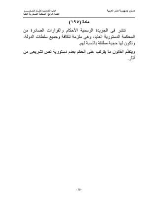 ‫العربية‬ ‫مصر‬ ‫جمهورية‬ ‫دستور‬
‫ا‬
‫الحـــكــــــــم‬ ‫نظـــام‬ :‫الخامس‬ ‫لباب‬
‫ا‬
‫العليا‬ ‫الدستورية‬ ‫المحكمة‬ :‫الرابع‬ ‫لفصل‬
‫ـــــــــــــــــــــــــــــــــــــــــــــــــــــ‬
‫ـــــــــــــــــــــ‬
‫ـــــــــــــ‬
‫ــــــــــــــــــــــــــــــــــــــــــــــــــــــــــــ‬
‫ـــــــــــــــــــــــــــــــــــــــــــــ‬
‫ـــ‬
‫ـــ‬
- 79 -
‫مادة‬
(
١٩٥
)
‫تنشر‬
‫فى‬
‫الصادرة‬ ‫والقرارات‬ ‫األحكام‬ ‫الرسمية‬ ‫الجريدة‬
‫من‬
‫وه‬ ،‫العليا‬ ‫الدستورية‬ ‫المحكمة‬
‫ى‬
،‫الدولة‬ ‫سلطات‬ ‫وجميع‬ ‫للكافة‬ ‫ملزمة‬
.‫لهم‬ ‫بالنسبة‬ ‫مطلقة‬ ‫حجية‬ ‫لها‬ ‫وتكون‬
‫يترتب‬ ‫ما‬ ‫القانون‬ ‫وينظم‬
‫تشريع‬ ‫نص‬ ‫دستورية‬ ‫بعدم‬ ‫الحكم‬ ‫على‬
‫ى‬
‫من‬
.‫آثار‬
 