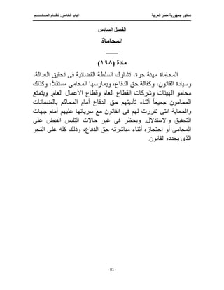 ‫العربية‬ ‫مصر‬ ‫جمهورية‬ ‫دستور‬
‫ا‬
‫الحـــكــــــــم‬ ‫نظـــام‬ :‫الخامس‬ ‫لباب‬
‫ـــــــــــــــــــــــــــــــــــــــــــــــــــــ‬
‫ـــــــــــــــــــــ‬
‫ـــــــــــــ‬
‫ـــــــــــــــــــــــــــــــــ‬
‫ـــــــــــــــــــــــــــ‬
‫ـــــــــــــــــــــــــــــــــــــــــــــــ‬
‫ــــ‬
- 81 -
‫السادس‬ ‫الفصل‬
‫المحاماة‬
‫ــــــــــــ‬
‫مادة‬
(
١٩٨
)
‫القضائية‬ ‫السلطة‬ ‫تشارك‬ ،‫حرة‬ ‫مهنة‬ ‫المحاماة‬
‫فى‬
،‫العدالة‬ ‫تحقيق‬
‫وك‬ ،‫القانون‬ ‫وسيادة‬
‫المحام‬ ‫ويمارسها‬ ،‫الدفاع‬ ‫حق‬ ‫فالة‬
‫ى‬
ً‫ال‬‫مستق‬
‫وكذلك‬ ،
‫ال‬ ‫القطاع‬ ‫وشركات‬ ‫الهيئات‬ ‫محامو‬
‫وي‬ .‫العام‬ ‫األعمال‬ ‫وقطاع‬ ‫عام‬
‫تمتع‬
‫جميع‬ ‫المحامون‬
ً‫ا‬
‫أمام‬ ‫الدفاع‬ ‫حق‬ ‫تأديتهم‬ ‫أثناء‬
‫بالضمانات‬ ‫المحاكم‬
‫الت‬ ‫والحماية‬
‫ى‬
‫لهم‬ ‫تقررت‬
‫فى‬
‫جهات‬ ‫أمام‬ ‫عليهم‬ ‫سريانها‬ ‫مع‬ ‫القانون‬
‫ويحظر‬ .‫واالستدالل‬ ‫التحقيق‬
‫فى‬
‫على‬ ‫القبض‬ ‫التلبس‬ ‫حاالت‬ ‫غير‬
،‫الدفاع‬ ‫حق‬ ‫مباشرته‬ ‫أثناء‬ ‫احتجازه‬ ‫أو‬ ‫المحامى‬
‫النحو‬ ‫على‬ ‫كله‬ ‫وذلك‬
‫الذى‬
.‫القانون‬ ‫يحدده‬
 